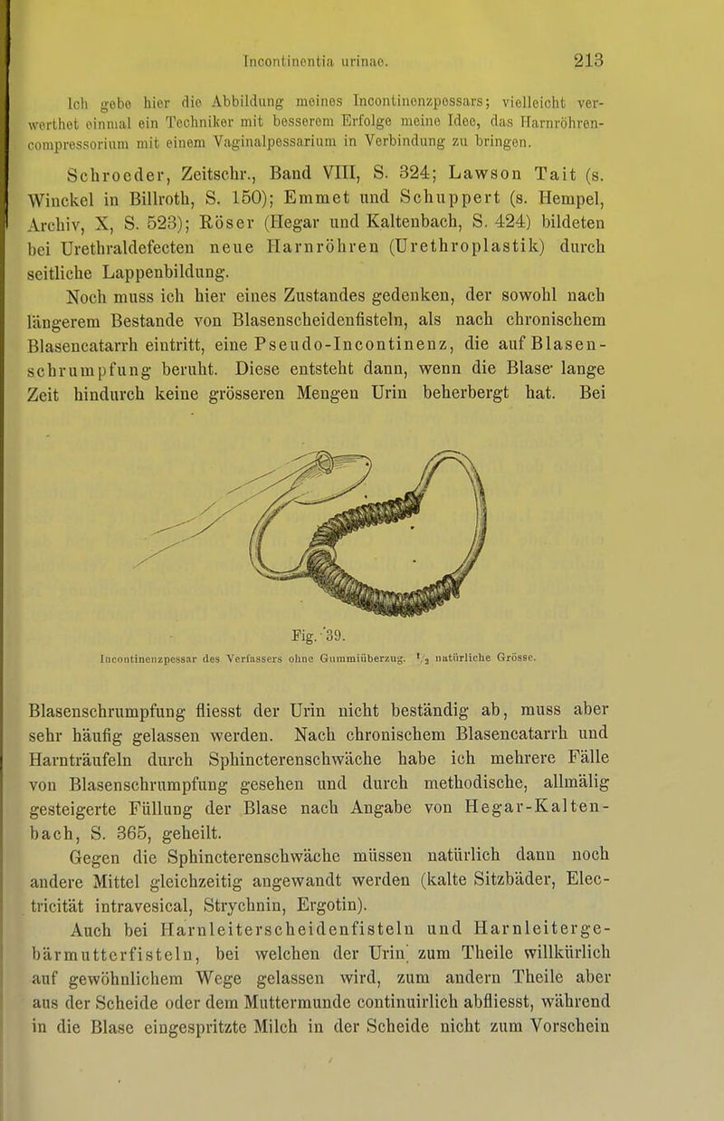 Ich gebe hier die Abbildung meines Incontinenzpossars; vielleicht ver- werthet einmal ein Techniker mit besserem Erfolge meine Idee, das Harnröhren- compressorium mit einem Vaginalpessarium in Verbindung zu bringen. Schroeder, Zeitschr., Band VIII, S. 324; Lawson Tait (s. Winckel in Billroth, S. 150); Eramet und Schuppert (s. Hempel, Archiv, X, S. 523); ßöser (Hegar und Kaltenbach, S, 424) bildeten bei Urethraldefecten neue Harnröhren (Urethroplastik) durch seitliche Lappenbildung. Noch muss ich hier eines Zustandes gedenken, der sowohl nach längerem Bestände von Blasenscheidenfisteln, als nach chronischem Blasencatarrh eintritt, eine Pseudo-Incontinenz, die auf Blasen- schrumpfung beruht. Diese entsteht dann, wenn die Blase* lange Zeit hindurch keine grösseren Mengen Urin beherbergt hat. Bei Fig.'39. Iiicontinenzpessar des Verfassers ohne Guramiüberzug. ','2 natürliche Grosse. Blasenschrumpfung fliesst der Urin nicht beständig ab, muss aber sehr häufig gelassen werden. Nach chronischem Blasencatarrh und Harnträufeln durch Sphincterenschwäche habe ich mehrere Fälle von Blasenschrumpfung gesehen und durch methodische, allmälig gesteigerte Füllung der Blase nach Angabe von Hegar-Kalten- bach, S. 365, geheilt. Gegen die Sphincterenschwäche müssen natürlich dann noch andere Mittel gleichzeitig angewandt werden (kalte Sitzbäder, Elec- tricität intravesical, Strychnin, Ergotin). Auch bei Harnleiterscheidenfisteln und Harnleiterge- bärmutterfisteln, bei welchen der Urin^ zum Theile willkürlich auf gewöhnlichem Wege gelassen wird, zum andern Theile aber aus der Scheide oder dem Muttermunde continuirlich abfliesst, während in die Blase eingespritzte Milch in der Scheide nicht zum Vorschein