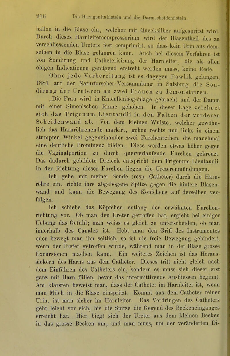 ballon in die Blase ein, welcher mit Quecksilber aufgespritzt wird. Durch dieses Harnleitercompressorium wird der ßlasentheil des zu verschliessenden Ureters fest comprimirt, so dass kein Urin aus dem- selben in die Blase gelangen kann. Auch bei diesem Verfahren ist von Sondirung und Catheterisirung der Harnleiter, die als allen obigen Indicationen genügend erstrebt werden muss, keine Rede. Ohne jede Vorbereitung ist es dagegen Pawlik gelungen, 1881 auf der Naturforscher-Versammlung in Salzburg die Son- dirung der Ureteren an zwei Frauen zu demonstriren. „Die Frau wird in Knieellenbogehlage gebracht und der Damm mit einer Simon'schen Rinne gehoben. In dieser Lage zeichnet sich das Trigonum Lieutaudii in den Falten der vorderen Scheiden wand ab. Von dem kleinen Wulste, welcher gewöhn- lich das Harnröhrenende markirt, gehen rechts und links in einem stumpfen Winkel gegeneinander zwei Furchenreihen, die manchmal eine deutliche Prominenz bilden. Diese werden etwas höher gegen die Vaginalportion zu durch querverlaufende Furchen gekreuzt. Das dadurch gebildete Dreieck entspricht dem Trigonum Lieutaudii. In der Richtung dieser Furchen liegen die Ureterenmündungen. Ich gehe mit meiner Sonde (resp. Catheter) durch die Harn- röhre ein, richte ihre abgebogene Spitze gegen die hintere Blasen- wand und kann die Bewegung des Köpfchens auf derselben ver- folgen. Ich schiebe das Köpfchen entlang der erwähnten Furcheu- richtung vor. Ob man den Ureter getroffen hat, ergiebt bei einiger Uebung das Grefühl; man weiss es gleich zu unterscheiden, ob man innerhalb des Canales ist. Hebt man den Griff des Instrumentes oder bewegt man ihn seitlich, so ist die freie Bewegung gehindert, wenn der Ureter getroffen wurde, während man in der Blase grosse Excursionen machen kann. Ein weiteres Zeichen ist das Heraus- sickern des Harns aus dem Catheter. Dieses tritt nicht gleich nach dem Einführen des Catheters ein, sondern es muss sich dieser erst ganz mit Harn füllen, bevor das intermittirende Ausfliessen beginnt. Am klarsten beweist man, dass der Catheter im Harnleiter ist, wenn man Milch in die Blase einspritzt. Kommt aus dem Catheter reiner Urin, ist man sicher im Harnleiter. Das Vordringen des Catheters geht leicht vor sich, bis die Spitze die Gegend des Beckeneingauges erreicht hat. Hier biegt sich der Ureter aus dem kleinen Becken in das grosse Becken um, und man muss, um der veränderten Di-
