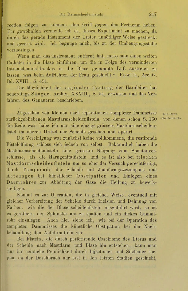 rection folgen zu können, den Griff gegen das Perineum heben. Für gewöhnlich vermeide ich es, dieses Experiment zu machen, da durch das gerade Instrument der Ureter unnöthiger Weise gestreckt und gezerrt wird. Ich begnüge mich, bis zu der ümbeugungsstelle vorzudringen. Wenn man das Instrument entfernt hat, muss man einen weiten Catheter in die Blase einführen, um die in Folge des verminderten Intraabdominaldruckes in die Blase gepumpte Luft austreten zu lassen, was beim Aufrichten der Frau geschieht. Pawlik, Archiv, Bd. XVIII, S. 491. Die Möglichkeit der vaginalen Tastung der Harnleiter hat neuerdings Sänger, Archiv, XXVIII., S. 64, erwiesen und das Ver- fahren des Genaueren beschrieben. Abgesehen von kleinen nach Operationen completer Dammrisse Die oarm- zurückgebliebenen Mastdarmscheidenfistelu, von denen schon S. 160 »cheideneste] die Rede war, habe ich nur eine einzige grössere Mastdarmscheiden- fistel im oberen Drittel der Scheide gesehen und operirt. Die Vereinigung war zunächst keine vollkommene, die restirende Fistelöffnung schloss sich jedoch von selbst. Bekanntlich haben die Mastdarmscheidenfisteln eine grössere Neigung zum Spontanver- schlusse, als die Harngenitalfisteln und es ist also bei frischen Mastdarmscheidenfistelu um so eher der Versuch gerechtfertigt, durch Tamponade der Scheide mit Jodoformgazetampons und Aetzungen bei künstlicher Obstipation und Einlegen eines Darmrohres zur Ableitung der Gase die Heilung zu bewerk- stelligen. Kommt es zur Operation, die in gleicher Weise, eventuell mit gleicher Vorbereitung der Scheide durch Incision und Dehnung von Narben, wie die der Blasenscheidenfisteln ausgeführt wird, so ist es gerathen, den Sphincter ani zu spalten und ein dickes Gummi- rohr einzulegen. Auch hier ziehe ich, wie bei der Operation des completen Dammrisses die künstliche Obstipation bei der Nach- behandlung den Abführmitteln vor. Bei Fisteln, die durch perforirende Carcinome des Uterus und der Scheide nach Mastdarm und Blase hin entstehen, kann man nur für peinliche Reinlichkeit durch Injectionen und Sitzbäder sor- gen, da der Durchbruch nur erst in den letzten Stadien geschieht,