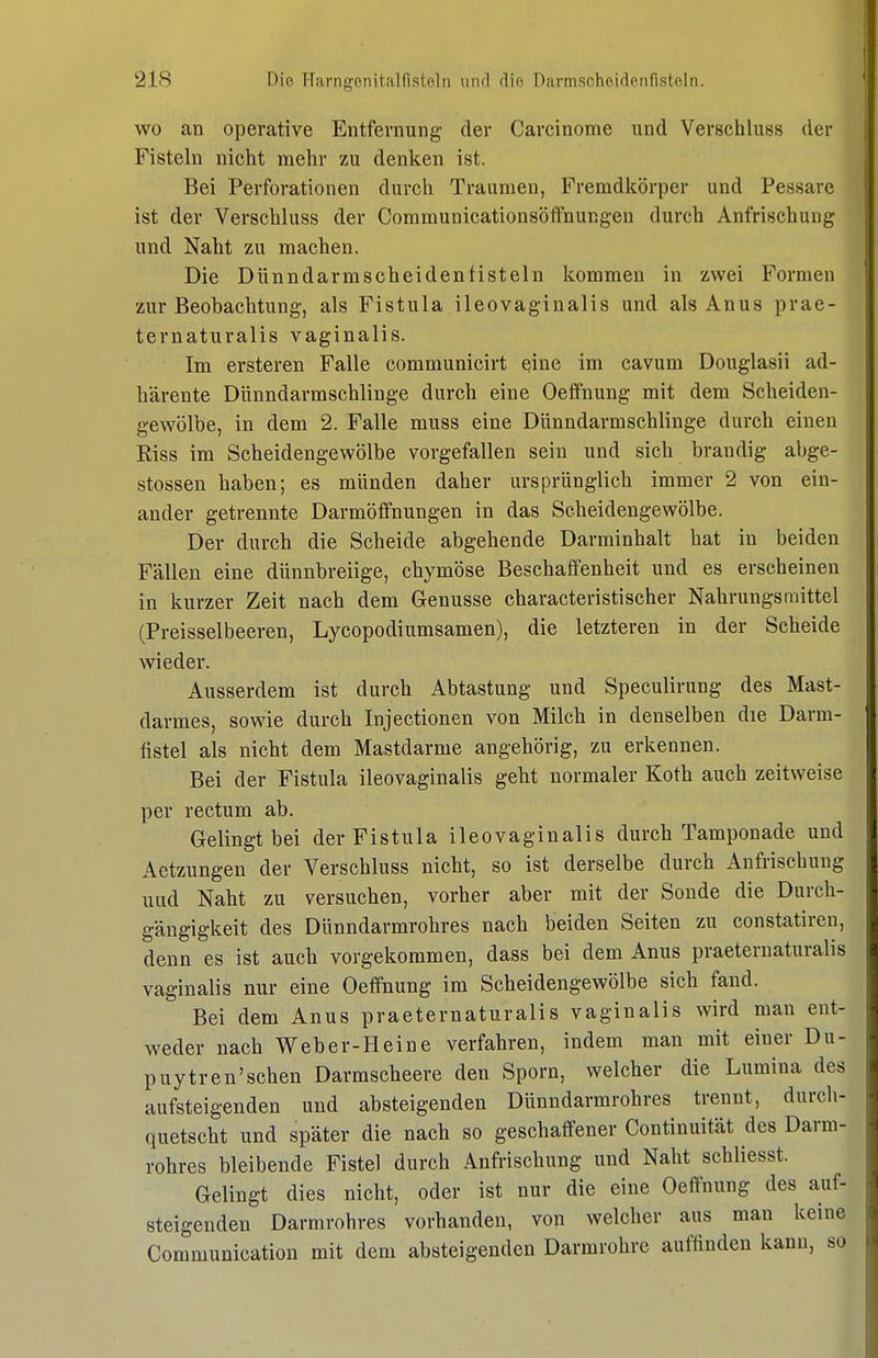 wo an operative Entfernung- der Carcinome und Verschluss der Fisteln nicht mehr zu denken ist. Bei Perforationen durch Traumen, Fremdkörper und Pessare ist der Verschluss der Communicationsöffnungen durch Anfrischung und Naht zu machen. Die Dünndarmscheidenfisteln kommen in zwei Formen zur Beobachtung, als Fistula ileovaginalis und als Anus prae- ternaturalis vaginalis. Im ersteren Falle communicirt eine im cavum Douglasii ad- härente Dünndarmschlinge durch eine Oeffnung mit dem Scheiden- gewölbe, in dem 2. Falle muss eine Dünndarmschlinge durch einen Riss im Scheidengewölbe vorgefallen sein und sich brandig abge- stossen haben; es münden daher ursprünglich immer 2 von ein- ander getrennte Darmöffnungen in das Scheidengewölbe. Der durch die Scheide abgehende Darminhalt hat in beiden Fällen eine dünnbreiige, chymöse Beschaffenheit und es erscheinen in kurzer Zeit nach dem Genüsse characteristischer Nahrungsmittel (Preisseibeeren, Lycopodiumsamen), die letzteren in der Scheide wieder. Ausserdem ist durch Abtastung und Speculirung des Mast- darmes, sowie durch Injectionen von Milch in denselben die Darm- fistel als nicht dem Mastdarme angehörig, zu erkennen. Bei der Fistula ileovaginalis geht normaler Koth auch zeitweise per rectum ab. Gelingt bei der Fistula ileovaginalis durch Tamponade und Aetzungen der Verschluss nicht, so ist derselbe durch Aufrischung und Naht zu versuchen, vorher aber mit der Sonde die Durch- gängigkeit des Dünndarmrohres nach beiden Seiten zu constatiren, denn es ist aucb vorgekommen, dass bei dem Anus praeternaturalis vaginalis nur eine Oeffnung im Scheidengewölbe sich fand. Bei dem Anus praeternaturalis vaginalis wird man ent- weder nach Weber-Heine verfahren, indem man mit einer Du- puytren'sehen Darmscheere den Sporn, welcher die Lumina des aufsteigenden und absteigenden Dünndarmrohres trennt, durch- quetscht und später die nach so geschaffener Continuität des Darm- rohres bleibende Fistel durch Anfrischung und Naht schliesst. Gelingt dies nicht, oder ist nur die eine Oeffnung des auf- steigenden Darmrohres vorhanden, von welcher aus man keine Communication mit dem absteigenden Darmrohre auffinden kann, so
