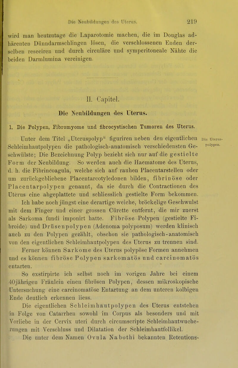 wird man heutzutage die Laparotomie machen, die im Douglas ad- liärenten Diinndarmschlingen lösen, die verschlossenen Enden der- selben reseciren und durch circuläre und syraperitoneale Nähte die beiden Darmlumiua vereinigen. II. CapiteL Die Neubiklungeii des Uterus. 1. Die Polypen, Fibromyome und fibrocystischen Tumoren des Uterus. Unter dem Titel „Uteruspolyp figuriren neben den eigentlichen Die uien.s- Schleimhautpolypen die pathologisch-anatomisch verschiedensten Ge- noiypcn. schwülste; Die Bezeichnung Polyp bezieht sich nur auf die gestielte Form der Neubildung. So werden auch die Haematome des Uterus, d. h. die Fibrinöoagula, welche sich auf rauhen Placentarstellen oder um zurückgebliebene Placentarcotyledonen bilden, fibrinöse oder Placentarpolypen genannt, da sie durch die Contractionen des Uterus eine abgeplattete und schliesslich gestielte Form bekommen. Ich habe noch jüngst eine derartige weiche, bröckelige Geschwulst mit dem Finger und einer grossen Cürette entfernt, die mir zuerst als Sarkoma fundi imponirt hatte. Fibröse Polypen (gestielte Fi- broide) und Drüsenpolypen (Adenoma polyposum) werden klinisch auch zu den Polypen gezählt, obschon sie pathologisch-anatomisch von den eigentlichen Schleimhautpolypen des Uterus zu trennen sind. Ferner können Sarkome des Uterus polypöse Formen annehmen und es können fibröse Polypen sarkomatös und carcinomatös entarten. So exstirpirte ich selbst noch im vorigen Jahre bei einem 40jährigen Fräulein einen fibrösen Polypen, dessen mikroskopische Untersuchung eine carcinomatöse Entartung an dem unteren kolbigen Ende deutlich erkennen Hess. Die eigentlichen Schleim hau tpolypen des Uterus entstehen in Folge von Catarrhen sowohl im Corpus als besonders und mit Vorliebe in der Cervix uteri durch circumscripte Schleimhautwuche- rungen mit Verschluss und Dilatation der Schleimhautfollikel. Die unter dem Namen Ovula Nabothi bekannten Retentions-