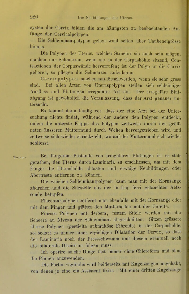 Cysten der Cervix bilden die am häufigsten zu beobaclitenden An- fänge der Cervicalpolypen. Die Schleimhautpolypen gehen wohl selten über Taubeneigrösse hinaus. Die Polypen des Uterus, welcher Structur sie auch sein mögen, machen nur Schmerzen, wenn sie in der Corpushöhle sitzend, Con- tractionen der Corpuswände hervorrufen; ist der Polyp in die Cervix geboren, so pflegen die Schmerzen aufzuhören. Cervixpolypen machen nur Beschwerden, wenn sie sehr gross sind. Bei allen Arten von Uteruspolypen stellen sich schleimiger Ausfluss und Blutungen irregulärer Art ein. Der irreguläre Blut- abgang ist gewöhnlich die Veranlassung, dass der Arzt genauer un- tersucht. Es kommt dann häufig vor, dass der eine Arzt bei der Unter- suchung nichts findet, während der andere den Polypen entdeckt, indem die unterste Kuppe des Polypen zeitweise durch den geöff- neten äusseren Muttermund durch Wehen hervorgetrieben wird und zeitweise sich wieder zurückzieht, worauf der Muttermund sich wieder schliesst. Bei längerem Bestände von irregulären Blutungen ist es stets gerathen, den Uterus durch Laminaria zu erschliessen, um mit dem Finger die Uterushöhle abtasten und etwaige Neubildungen oder Abortreste entfernen zu können. Die weichen Schleimhautpolypen kann man mit der Kornzange abdrehen und die Sitzstelle mit der in Liq. ferri getauchten Aetz- sonde betupfen. Placentarpolypen entfernt man ebenfalls mit der Kornzange oder mit dem Finger und glättet den Mutterboden mit der Cüvette. Fibröse Polypen mit derbem, festem Stiele werden mit der Scheere au Niveau der Schleimhaut abgeschnitten. Sitzen grössere fibröse Polypen (gestielte submuköse Fibroide) in der Corpushöhle, so bedarf es immer einer ergiebigen Dilatation der Cervix, so dass der Laminaria noch der Pressschwamm und diesem eventuell noch die bilaterale Discission folgen muss. Ich operire solche Dinge fast immer ohne Chloroform und ohne die Rinnen anzuwenden. Die Portio vaginalis wird beiderseits mit Kugelzangen angehakt, von denen je eine ein Assistent fixirt. Mit einer dritten Kugelzange