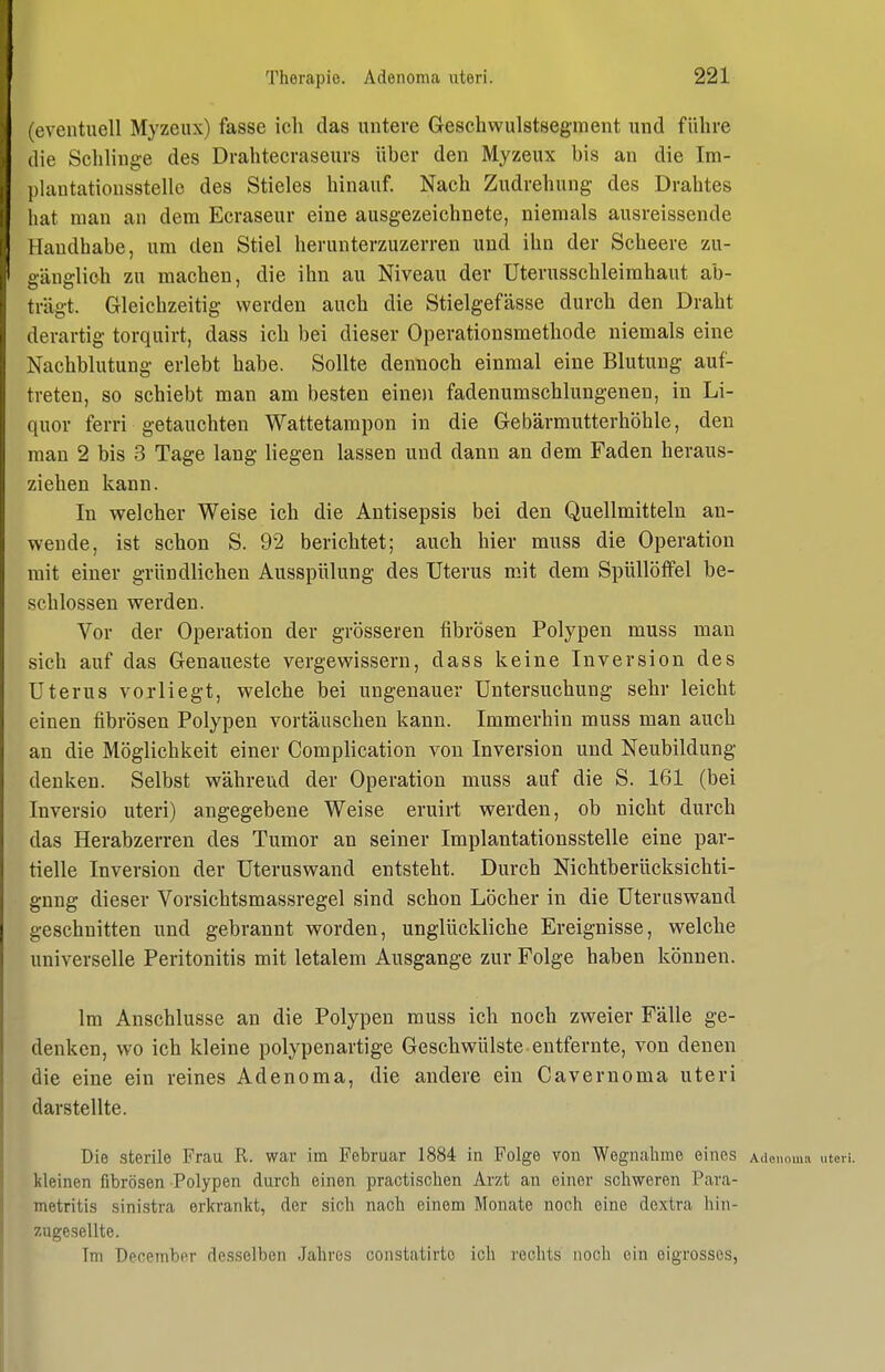 (eventuell Myzeiix) fasse ich das untere Geschwulstsegment und führe die Schhnge des Drahtecraseurs über den Myzeux bis an die Im- plantationsstello des Stieles hinauf Nach Zudrehung des Drahtes hat man an dem Ecraseur eine ausgezeichnete, niemals ausreissende Handhabe, um den Stiel herunterzuzerren und ihn der Scheere zu- eändich zu machen, die ihn au Niveau der üterusschleimhaut ab- trägt. Gleichzeitig werden auch die Stielgefässe durch den Draht derartig torquirt, dass ich bei dieser Operationsmethode niemals eine Nachblutung erlebt habe. Sollte dennoch einmal eine Blutung auf- treten, so schiebt man am besten einoi fadenumschlungenen, in Li- quor ferri getauchten Wattetampon in die Gebärmutterhöhle, den man 2 bis 3 Tage lang liegen lassen und dann an dem Faden heraus- ziehen kann. In welcher Weise ich die Antisepsis bei den Quellmitteln an- wende, ist schon S. 92 berichtet; auch hier muss die Operation mit einer gründlichen Ausspülung des Uterus mit dem SpüllöfPel be- schlossen werden. Vor der Operation der grösseren fibrösen Polypen muss man sich auf das Genaueste vergewissern, dass keine Inversion des Uterus vorliegt, welche bei ungenauer Untersuchung sehr leicht einen fibrösen Polypen vortäuschen kann. Immerhin muss man auch an die Möglichkeit einer Complication von Inversion und Neubildung denken. Selbst während der Operation muss auf die S. 161 (bei Inversio uteri) angegebene Weise eruirt werden, ob nicht durch das Herabzerren des Tumor an seiner Implantationsstelle eine par- tielle Inversion der Uteruswand entsteht. Durch Nichtberücksichti- gung dieser Vorsichtsmassregel sind schon Löcher in die Uteruswand geschnitten und gebrannt worden, unglückliche Ereignisse, welche universelle Peritonitis mit letalem Ausgange zur Folge haben können. Im Anschlüsse an die Polypen muss ich noch zweier Fälle ge- denken, wo ich kleine polypenartige Geschwülste entfernte, von denen die eine ein reines Adenoma, die andere ein Cavernoma uteri darstellte. Die sterile Frau R. war im Februar 1884 in Folge von Wegnahme eines Ailenmna nter kleinen fibrösen Polypen durch einen practischen Arzt an einer schweren Para- metritis sinistra erkrankt, der sich nach einem Monate noch eine dextra hin- zugesellte. Im December desselben Jahres coiistatirto ich rechts noch ein eigrosses,