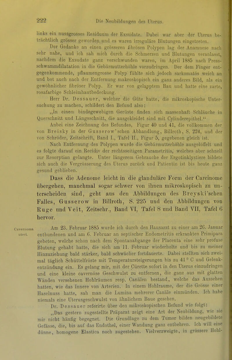 links ein nussgrosses Residuum der Exsudate. Dabei war aber der Uterus I.h- trächtlich grösser geworden...und es waren irreguläre Blutungen eingetreten. Der Gedanke an einen grösseren Ilbrösen Polypen lag der Anamnese nadi sehr nahe, und ich sah mich durch dio Schmerzen und Blutungen veranlas.si, nachdem die Exsudate ganz verschwunden waren, im April 1885 nach Pres- schwammdilatation in die Gebärmutterhöhle vorzudringen. Der dem Finger eni- gegenkommende, pflaumengrosse Polyp fühlte sich jedoch sarkomatös weich an und bot auch nach der Entfernung makroskopisch ein ganz anderes Bild, als ein gewöhnlicher fibröser Polyp. Er war von gelapptem Bau und hatte eine zarte, rosafarbige Schleimhautbedeokung. Herr Dr. Dessauer, welcher die Güte hatte, die mikroskopische Unter- suchung zu machen, schildert den Befund also: ,,In einem bindegewebigen GeriLste finden sich massenhaft Schläuche in Querschnitt und Längsschnitt, die ausgekleidet sind mit Cylinderepithel. Anbei eine Zeichnung des Befundes, Figur 40 und 41, die vollkommen der von Breisky in der Gusserow'schen Abhandlung, Billroth, S. 224, und der von Schröder, Zeitschrift, Band I., Tafel II., Figur 5, gegebenen gleich ist. Nach Entfernung des Polypen wurde die Gebärmutterhöhle ausgelöffelt und es folgte darauf ein Recidiv der rechtsseitigen Parametritis, welches aber schnell zur Resorption gelangte. Unter längerem Gebrauche der Ergotinklystiere bildete sich auch die Vergrösserung des Uterus zurück und Patientin ist bis heute ganz gesund geblieben. Dass die Adenome leicht in die glanduläre Form der Carcinome übergelien, manchmal sogar schwer von ihnen mikroskopisch zu un- terscheiden sind, geht aus den Abbildungen des ßreyski'schen Falles, Grusserow in ßillroth, S. 225 und den Abbildungen von Rüge und Veit, Zeitscbr,, Band VI, Tafel 8 und Band VII, Tafel 6 hervor. ivernoma Am 23. Februar 1885 wurde ich durch den Hausarzt zu einer am 26. Januar uteri. entbundenen und am 6. Februar an septischer Endometritis erkrankten Primipara gebeten, welche schon nach dem Spontanabgange der Placeuta eine sehr profuse Blutung gehabt hatte, die sich am 11. Februar wiederholte und bis zu meiner Hinzuziehung bald stärker, bald schwächer fortdauerte. Dabei stellten sich zwei- mal täglich Schüttelfröste mit Temperatursteigerungen bis zu 41 C und Gelenk- entzündung ein. Es gelang mir, mit der Cürette sofort in den Uterus einzudringen und eine kleine cavernöse Geschwulst zu entfernen, die ganz aus mit glatten Wänden versehenen Hohlräumen resp. Canälen bestand, welche das Aussehen hatten, wie das Innere von Arterien. In einem Hohlräume, der die Grösse einer Haselnuss hatte, sah man die Lumina mehrerer Canäle einmünden. Ich habe niemals eine Uterusgeschwulst von ähnlichem Baue gesehen. Dr. Dessauer referirte über den mikroskopischen Befund wie folgt: „Das gestern zugestellte Präparat zeigt eine Art der Neubildung, wie sie mir nicht häufig begegnet. Die Grundlage zu dem Tumor bilden neugebildete Gefässe, die, bis auf das Endothel, einer Wandung ganz entbehren. Ich will eine dünne, homogene Elastica noch zugestehen. Vielverzweigte, in grössere Hohl-