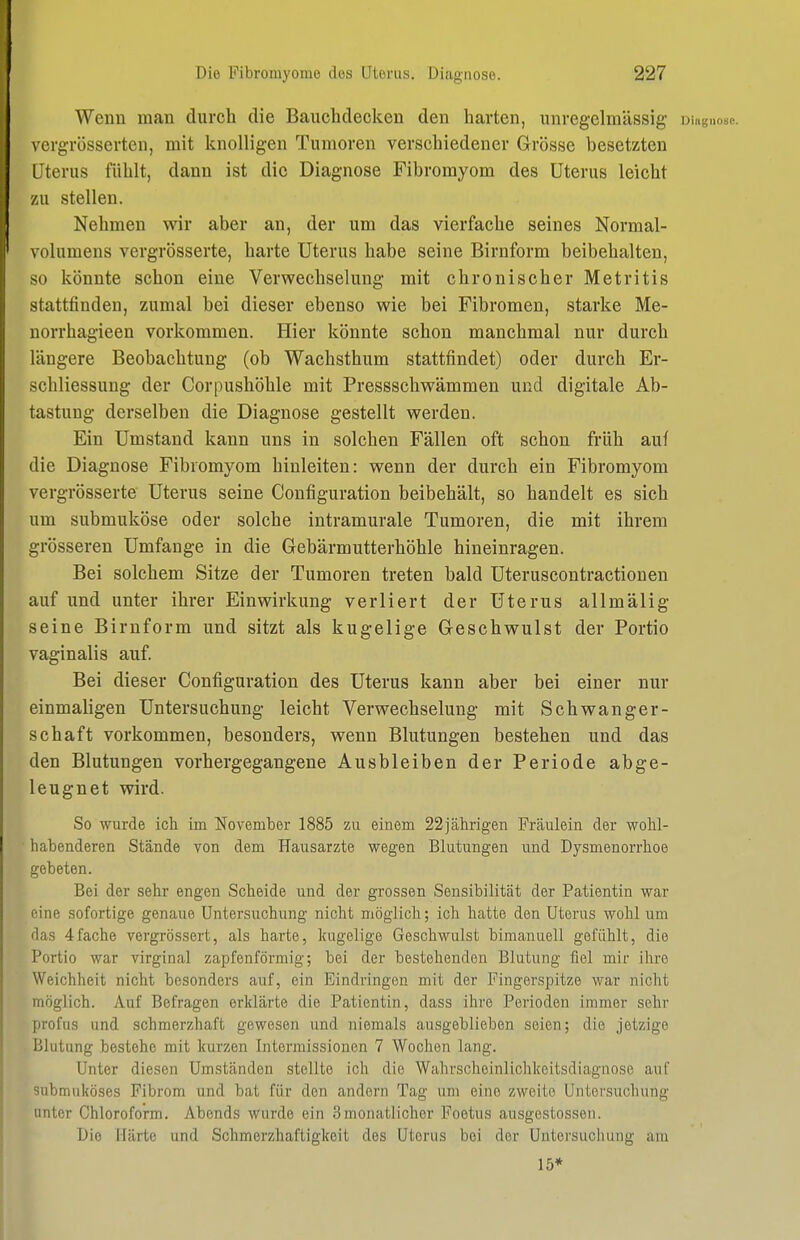 Wenn man durch die Bauchdecken den harten, unregelmässig Diagnose, vergrösserten, mit knolligen Tumoren verschiedener Grösse besetzten Uterus fühlt, dann ist die Diagnose Fibromyom des Uterus leicht zu stellen. Nehmen wir aber an, der um das vierfache seines Normal- volumens vergrösserte, harte Uterus habe seine Birnform beibehalten, so könnte schon eine Verwechselung mit chronischer Metritis stattfinden, zumal bei dieser ebenso wie bei Fibromen, starke Me- norrhagieen vorkommen. Hier könnte schon manchmal nur durch längere Beobachtung (ob Wachsthum stattfindet) oder durch Er- schliessung der Corpushöhle mit Pressschwämmen und digitale Ab- tastung derselben die Diagnose gestellt werden. Ein Umstand kann uns in solchen Fällen oft schon früh auf die Diagnose Fibromyom hinleiten: wenn der durch ein Fibromyom vergrösserte Uterus seine Configuration beibehält, so handelt es sich um submuköse oder solche intramurale Tumoren, die mit ihrem grösseren Umfange in die Gebärmutterhöhle hineinragen. Bei solchem Sitze der Tumoren treten bald Uteruscontractionen auf und unter ihrer Einwirkung verliert der Uterus allmälig seine Birnform und sitzt als kugelige Geschwulst der Portio vaginalis auf. Bei dieser Configuration des Uterus kann aber bei einer nur einmaligen Untersuchung leicht Verwechselung mit Schwanger- schaft vorkommen, besonders, wenn Blutungen bestehen und das den Blutungen vorhergegangene Ausbleiben der Periode abge- leugnet wird. So wurde ich im November 1885 zu einem 22jährigen Fräulein der wohl- habenderen Stände von dem Hausarzte wegen Blutungen und Dysmenorrhoe gebeten. Bei der sehr engen Scheide und der grossen Sensibilität der Patientin war eine sofortige genaue Untersuchung nicht möglich; ich hatte den Uterus wohl um das 4fache vergrössert, als harte, kugelige Geschwulst bimanuell gefühlt, die Portio war virginal zapfenförmig; bei der bestehenden Blutung fiel mir ihre Weichheit nicht besonders auf, ein Eindringen mit der Fingerspitze war nicht möglich. Auf Befragen erklärte die Patientin, dass ihre Perioden immer sehr profus und schmerzhaft gewesen und niemals ausgeblieben seien; die jetzige Blutung bestehe mit kurzen Intermissionen 7 Wochen lang. Unter diesen Umständen stellte ich die Wahrscheinlichkeitsdiagiiose auf submuköses Fibrom und bat für den andern Tag um eine zweite Untersuchung unter Chloroform. Abends wurde ein 3monatlicher Foetus ausgestossen. Die Härte und Schmerzhaftigkeit des Uterus bei der Untersuchung am 15*