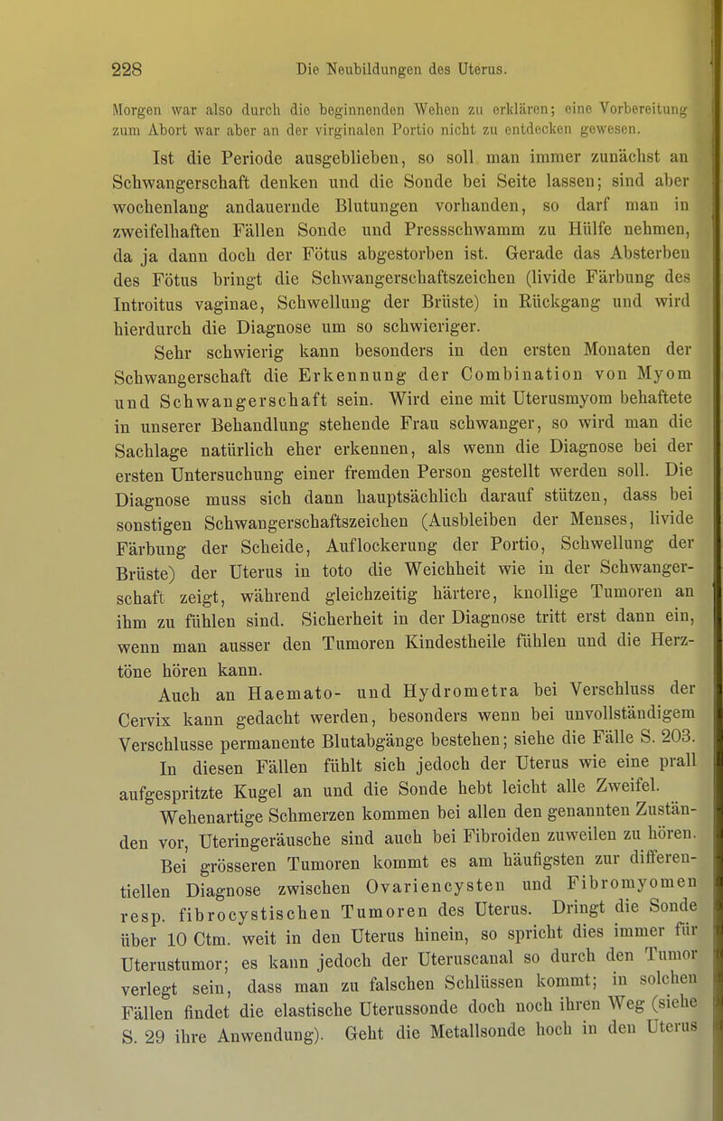 Morgen war also durch die beginnenden Wehen zu erklären; eine Vorbe^eituIl^■ zum Abort war aber an der virginalen Portio nicht zu entdecken gewesen. Ist die Periode ausgeblieben, so soll man immer zunächst an Schwangerschaft denken und die Sonde bei Seite lassen; sind aber wochenlang andauernde Blutungen vorhanden, so darf man in zweifelhaften Fällen Sonde und Pressschwamm zu Hülfe nehmen, da ja dann doch der Fötus abgestorben ist. Gerade das Absterben des Fötus bringt die Schwangerschaftszeichen (livide Färbung des Introitus vaginae, Schwellung der Brüste) in Rückgang und wird hierdurch die Diagnose um so schwieriger. Sehr schwierig kann besonders in den ersten Monaten der Schwangerschaft die Erkennung der Combination von Myom und Schwangerschaft sein. Wird eine mit üterusmyom behaftete in unserer Behandlung stehende Frau schwanger, so wird man die Sachlage natürlich eher erkennen, als wenn die Diagnose bei der ersten Untersuchung einer fremden Person gestellt werden soll. Die Diagnose muss sich dann hauptsächlich darauf stützen, dass bei sonstigen Schwangerschaftszeichen (Ausbleiben der Menses, livide Färbung der Scheide, Auflockerung der Portio, Schwellung der Brüste) der Uterus in toto die Weichheit wie in der Schwanger- schaft zeigt, während gleichzeitig härtere, knollige Tumoren an ihm zu fühlen sind. Sicherheit in der Diagnose tritt erst dann ein, wenn man ausser den Tumoren Kindestheile fühlen und die Herz- töne hören kann. Auch an Haemato- und Hydrometra bei Verschluss der Cervix kann gedacht werden, besonders wenn bei unvollständigem Verschlusse permanente Blutabgänge bestehen; siehe die Fälle S. 203. In diesen Fällen fühlt sich jedoch der Uterus wie eine prall aufgespritzte Kugel an und die Sonde hebt leicht alle Zweifel. Wehenartige Schmerzen kommen bei allen den genannten Zustän- den vor, Uteringeräusche sind auch bei Fibroiden zuweilen zuhören. Bei grösseren Tumoren kommt es am häufigsten zur diflferen- tiellen Diagnose zwischen Ovariencysten und Fibromyomen resp. fibrocystischen Tumoren des Uterus. Dringt die Sonde über 10 Ctm. weit in den Uterus hinein, so spricht dies immer für Uterustumor; es kann jedoch der Uteruscanal so durch den Tumor verlegt sein, dass man zu falschen Schlüssen kommt; in solchen Fällen findet die elastische Uterussonde doch noch ihren Weg (siehe S. 29 ihre Anwendung). Geht die Metallsonde hoch in den Uterus