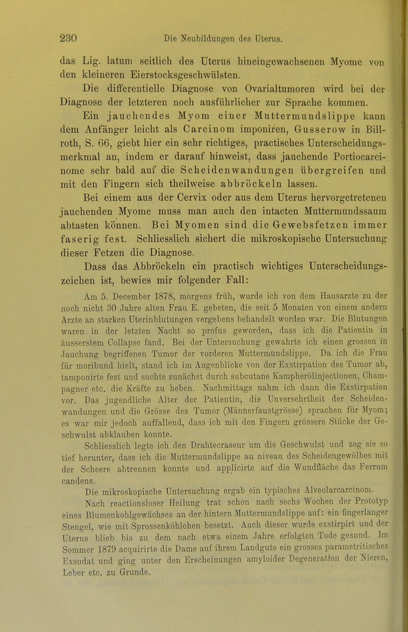 das Lig. latuni seitlich des Uterus hineingewachsenen Myome von den kleineren Eierstocksgeschwülsten. Die dififerentielle Diagnose von Ovarialtumoren wird bei der Diagnose der letzteren noch ausführlicher zur Sprache kommen. Ein jauchendes Myom einer Muttermundslippe kann dem Anfänger leicht als Carcinom imponiren, Gusserow in Bill- roth, S. 66, giebt hier ein sehr richtiges, practisches Unterscheidungs- merkmal an, indem er darauf hinweist, dass jauchende Portiocarci- nome sehr bald auf die Scheidenwandungen übergreifen und mit den Fingern sich theilweise abbröckeln lassen. Bei einem aus der Cervix oder aus dem Uterus hervorgetretenen jauchenden Myome muss man auch den intacten Muttermundssaum abtasten können. Bei Myomen sind die Gewebsfetzen immer faserig fest. Schliesslich sichert die mikroskopische Untersuchung dieser Fetzen die Diagnose. Dass das Abbröckeln ein practisch wichtiges Unterscheidungs- zeichen ist, bewies mir folgender Fall: Am 5. December 1878, morgens früh, wurde ich von dem Hausarzte zu der noch nicht 30 Jahre alten Frau E. gebeten, die seit 5 Monaten von einem andern Arzte an starken Uterinblutungen vergebens behandelt worden war. Die Blutungen waren in der letzten Nacht so profus geworden, dass ich die Patientin in äusserstem Collapse fand. Bei der Untersuchung gewahrte ich einen grossen in .Jauchung begriffenen Tumor der vorderen Muttermundslippe. Da ich die Frau für moribund hielt, stand ich im Augenblicke von der Exstirpation des Tumor ab, tamponirte fest und suchte zunächst durch subcutane Kampherölinjectiouen, Cham- pagner etc. die Kräfte zu heben. Nachmittags nahm ich dann die Exstirpation vor. Das jugendliche Alter der Patientin, die Unversehrtheit der Scheiden- wandungen und die Grösse des Tumor (Männerfaustgrösse) sprachen für Myom; es war mir jedoch auffallend, dass ich mit den Fingern grössere Stücke der Ge- schwulst abklauben konnte. Schliesslich legte ich den Dralitecraseur um die Geschwulst und zog sie so tief herunter, dass ich die Muttermundslippe au niveau des Scheidengewölbes mit der Scheere abtrennen konnte und applicirte auf die Wundfläche das Ferrum candens. Die milcroskopische Untersuchung ergab ein typisches Alveolarcarcinom. Nach reactionsloser Heilung trat schon nach sechs Wochen der Prototyp eines Blumenkohlgewächses an der hintern Muttermundslippe auf: ein fingerlanger Stengel, wie mit Sprossenköhlchen besetzt. Auch dieser wurde exstirpirt und der Uterus blieb bis zu dem nach etwa einem Jahre erfolgten Tode gesund. Im Sommer 1879 acquirirte die Dame auf ihrem Landgute ein grosses parametritischos Exsudat und ging unter den Erscheinungen amyloider Degeneration der Nieren, Lober etc. zu Grunde.
