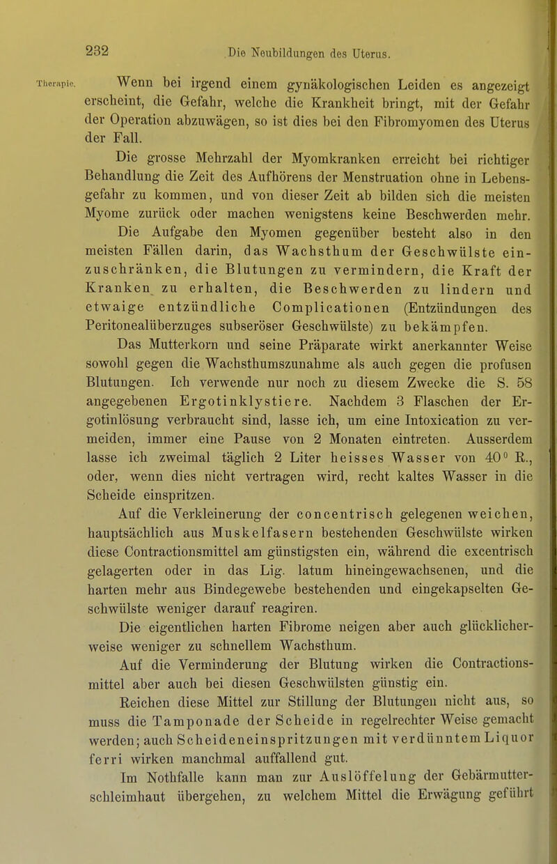 Thonipie. Wenn bei irgend einem gynäkologischen Leiden es angezeigt erscheint, die Gefahr, welche die Krankheit bringt, mit der Gefahr der Operation abzuwägen, so ist dies bei den Fibromyomen des Uterus der Fall. Die grosse Mehrzahl der Myomkranken erreicht bei richtiger Behandlung die Zeit des Aufhörens der Menstruation ohne in Lebens- gefahr zu kommen, und von dieser Zeit ab bilden sich die meisten Myome zurück oder machen wenigstens keine Beschwerden mehr. Die Aufgabe den Myomen gegenüber besteht also in den meisten Fällen darin, das Wachsthum der Geschwülste ein- zuschränken, die Blutungen zu vermindern, die Kraft der Kranken zu erhalten, die Beschwerden zu lindern und etwaige entzündliche Complicationen (Entzündungen des Peritonealüberzuges subseröser Geschwülste) zu bekämpfen. Das Mutterkorn und seine Präparate wirkt anerkannter Weise sowohl gegen die Wachsthumszunahme als auch gegen die profusen Blutungen. Ich verwende nur noch zu diesem Zwecke die S. 58 angegebenen Ergotinklystiere. Nachdem 3 Flaschen der Er- gotinlösung verbraucht sind, lasse ich, um eine Intoxication zu ver- meiden, immer eine Pause von 2 Monaten eintreten. Ausserdem lasse ich zweimal täglich 2 Liter heisses Wasser von 40 R., oder, wenn dies nicht vertragen wird, recht kaltes Wasser in die Scheide einspritzen. Auf die Verkleinerung der concentrisch gelegenen weichen, hauptsächlich aus Muskelfasern bestehenden Geschwülste wirken diese Contractionsmittel am günstigsten ein, während die excentrisch gelagerten oder in das Lig. latum hineingewachsenen, und die harten mehr aus Bindegewebe bestehenden und eingekapselten Ge- schwülste weniger darauf reagiren. Die eigentlichen harten Fibrome neigen aber auch glücklicher- weise weniger zu schnellem Wachsthum. Auf die Verminderung der Blutung wirken die Contractions- mittel aber auch bei diesen Geschwülsten günstig ein. Reichen diese Mittel zur Stillung der Blutungen nicht aus, so muss die Tamponade der Scheide in regelrechter Weise gemacht werden; auch Scheideneinspritzungen mit verdünntem Liquor ferri wirken manchmal auffallend gut. Im Nothfalle kann man zur Auslöffelung der Gebärmutter- schleimhaut übergehen, zu welchem Mittel die Erwägung geführt