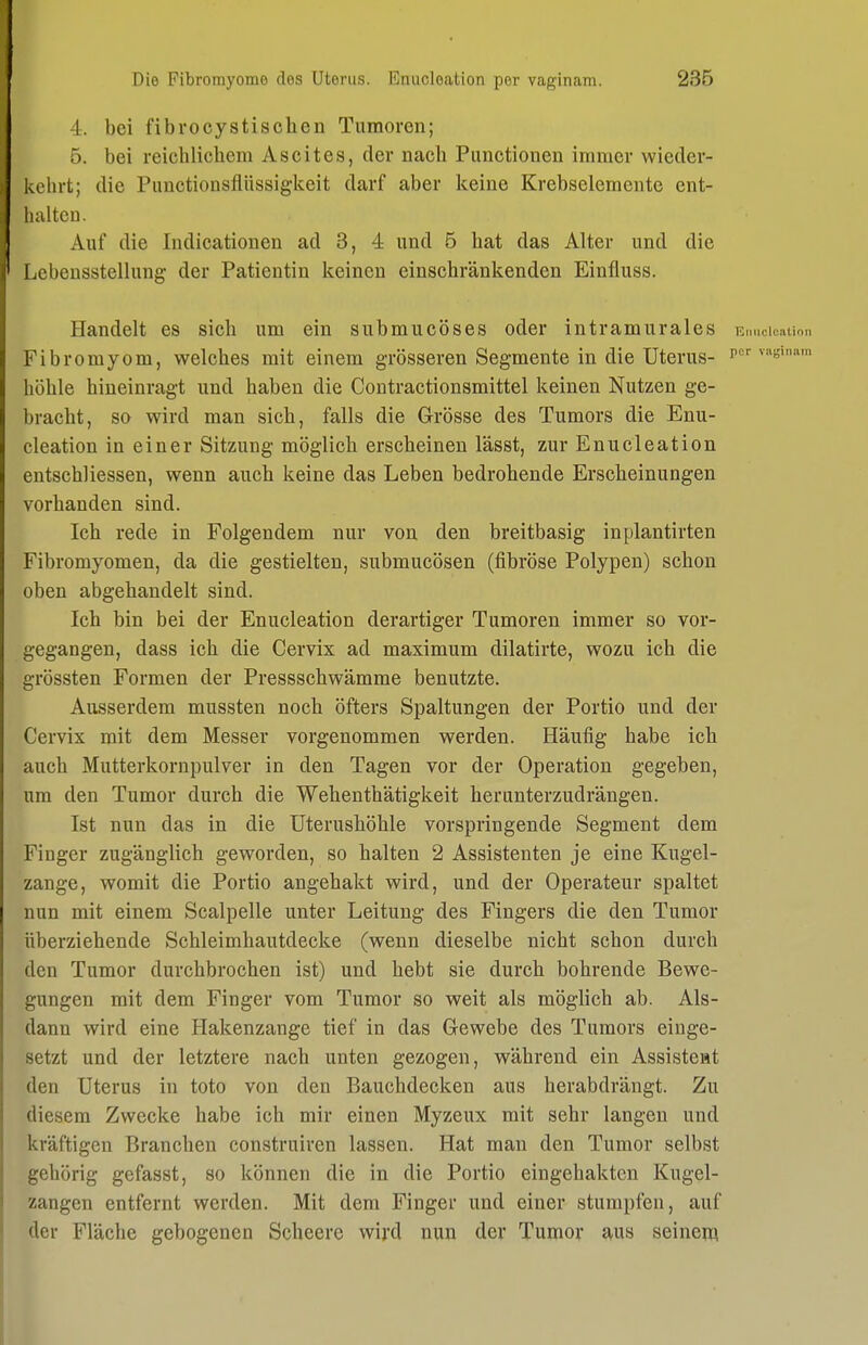 4. bei fibrocystisohen Tumoren; 5. bei reichlichem Ascites, der nach Functionen immer wieder- kehrt; die Punctionsflüssiglceit darf aber Iceine Krebselemente ent- luiltcu. Auf die Indicationen ad 3, 4 und 5 hat das Alter und die Lebensstellung der Patientin keinen einschränkenden Einfluss. Handelt es sich um ein submucöses oder intramurales Fibromyom, welches mit einem grösseren Segmente in die Uterus- f* höhle hineinragt und haben die Coutractionsmittel keinen Nutzen ge- bracht, so wird man sich, falls die Grösse des Tumors die Enu- cleation in einer Sitzung möglich erscheinen lässt, zur Enucleation entschliessen, wenn auch keine das Leben bedrohende Erscheinungen vorhanden sind. Ich rede in Folgendem nur von den breitbasig inplantirten Fibromyomen, da die gestielten, submucösen (fibröse Polypen) schon oben abgehandelt sind. Ich bin bei der Enucleation derartiger Tumoren immer so vor- gegangen, dass ich die Cervix ad maximum dilatirte, wozu ich die grössten Formen der Pressschwämme benutzte. Ausserdem mussten noch öfters Spaltungen der Portio und der Cervix mit dem Messer vorgenommen werden. Häufig habe ich auch Mutterkornpulver in den Tagen vor der Operation gegeben, um den Tumor durch die Wehenthätigkeit herunterzudrängen. Ist nun das in die Uterushöhle vorspringende Segment dem Finger zugänglich geworden, so halten 2 Assistenten je eine Kugel- zange, womit die Portio angehakt wird, und der Operateur spaltet nun mit einem Scalpelle unter Leitung des Fingers die den Tumor überziehende Schleimhautdecke (wenn dieselbe nicht schon durch den Tumor durchbrochen ist) und hebt sie durch bohrende Bewe- gungen mit dem Finger vom Tumor so weit als möglich ab. Als- dann wird eine Hakenzange tief in das Gewebe des Tumors einge- setzt und der letztere nach unten gezogen, während ein Assisteat den Uterus in toto von den Bauchdecken aus herabdrängt. Zu diesem Zwecke habe ich mir einen Myzeux mit sehr langen und kräftigen Branchen construiren lassen. Hat man den Tumor selbst gehörig gefasst, so können die in die Portio eingehakten Kugel- zangen entfernt werden. Mit dem Finger und einer stumpfen, auf der Fläche gebogenen Scheere wird nun der Tumor aus seinen^