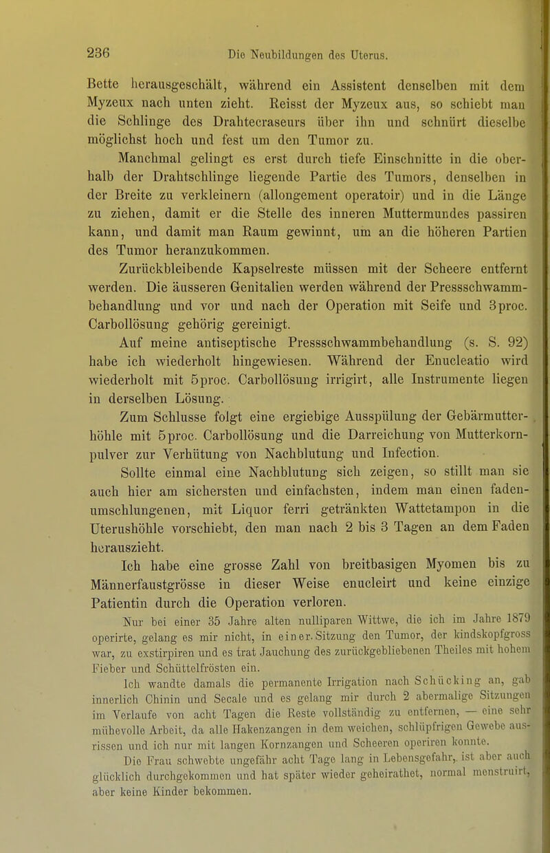 Bette lierausgeschält, während ein Assistent denselben mit dem Myzeux nach unten zieht. Reisst der Myzeux aus, so schiebt mau die Schlinge des Drahtecraseurs über ihn und schnürt dieselbe möglichst hoch und fest um den Tumor zu. Manchmal gelingt es erst durch tiefe Einschnitte in die ober- halb der Drahtschlinge liegende Partie des Tumors, denselben in der Breite zu verkleinern (allongement operatoir) und in die Länge zu ziehen, damit er die Stelle des inneren Muttermundes passiren kann, und damit man Raum gewinnt, um an die höheren Partien des Tumor heranzukommen. Zurückbleibende Kapselreste müssen mit der Scheere entfernt werden. Die äusseren Genitalien werden während der Pressschwamm- behandlung und vor und nach der Operation mit Seife und 3proc. Carbollösung gehörig gereinigt. Auf meine antiseptische Pressschwammbehandlung (s. S. 92) habe ich wiederholt hingewiesen. Während der Enucleatio wird wiederholt mit öproc. Carbollösung irrigirt, alle Instrumente liegen in derselben Lösung. Zum Schlüsse folgt eine ergiebige Ausspülung der Gebärmutter- . höhle mit öproc. Carbollösung und die Darreichung von Mutterkorn- pulver zur Verhütung von Nachblutung und Infection. Sollte einmal eine Nachblutung sich zeigen, so stillt man sie auch hier am sichersten und einfachsten, indem man einen fadeu- umschlungenen, mit Liquor ferri getränkten Wattetampon in die üterushöhle vorschiebt, den man nach 2 bis 3 Tagen an dem Faden herauszieht. Ich habe eine grosse Zahl von breitbasigen Myomen bis zu Männerfaustgrösse in dieser Weise enucleirt und keine einzige Patientin durch die Operation verloren. Nur bei einer 35 Jahre alten nulliparen Wittwe, die ich im Jahre 1879 operirte, gelang es mir nicht, in ein er. Sitzung den Tumor, der Ifindslvopfgross war, zu exstirpiren und es trat Jauchung des zurückgebliebenen Theiles mit hohem Fieber und Schiittelfrösten ein. Ich wandte damals die permanente Irrigation nach Schücking an, gab innerlich Chinin und Seeale und es gelang mir durch 2 abermalige Sitzungen im Verlaufe von acht Tagen die Roste vollständig -/u entfernen, — eine sehr mühevolle Arbeit, da alle Hakenzangen in dem weichen, schlüpfrigen Gewebe aus- rissen und ich nur mit langen Kornzangen und Scheeren operiren konnte. Die Frau schwebte ungefähr acht Tage lang in Lebensgefahr,, ist aber auch glücklich durchgekommen und hat später wieder geheirathet, normal menstruirt, aber keine Kinder bekommen.