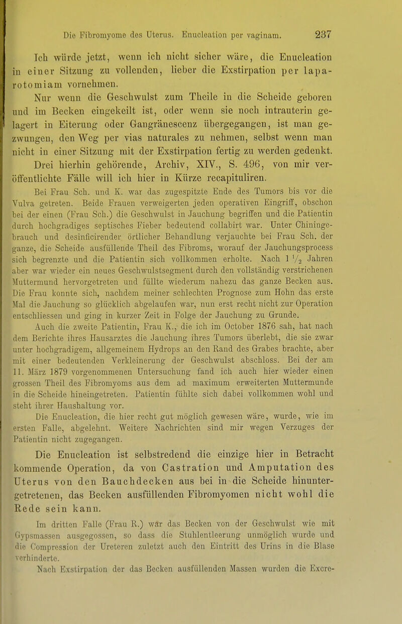 Ich würde jetzt, wenn ich nicht sicher wäre, die Enucleation in einer Sitzimg zu vollenden, lieber die Exstirpation per lapa- lotomiam vornehmen. Nur wenn die Geschwulst zum Theile in die Scheide geboren lind im Becken eingekeilt ist, oder wenn sie noch intrauterin ge- lagert in Eiterung oder Gangränescenz übergegangen, ist man ge- zwungen, den Weg per vias naturales zu nehmen, selbst wenn man nicht in einer Sitzung mit der Exstirpation fertig zu werden gedenkt. Drei hierhin gehörende, Archiv, XIV., S. 496, von mir ver- öffentlichte Fälle will ich hier in Kürze recapituliren. Bei Frau Sch. und K. war das zugespitzte Ende des Tumors bis vor die Vulva getreten. Beide Frauen verweigerten jeden operativen Eingriff, obschon bei der einen (Frau Scli.) die Geschwulst in Jauchung begriffen und die Patientin durch hochgradiges septisches Fieber bedeutend coUabirt war. Unter Chininge- brauch und desinficirender örtlicher Behandlung verjauchte bei Frau Sch. der ganze, die Scheide ausfüllende Theil des Fibroms, worauf der Jauchungsprocess sich begrenzte und die Patientin sich vollkommen erholte. Nach 1 '/j Jahren aber war wieder ein neues Geschwulstsegment durch den vollständig verstrichenen Muttermund hervorgetreten und füllte wiederum nahezu das ganze Becken aus. Die Frau konnte sich, nachdem meiner schlechten Prognose zum Hohn das erste Mal die .Jauchung so glücklich abgelaufen war, nun erst recht nicht zur Operation entschliessen und ging in kurzer Zeit in Folge der Jauchung zu Grunde. Auch die zweite Patientin, Frau K.,- die ich im October 1876 sah, hat nach dem Berichte ihres Hausarztes die Jauchung ihres Tumors überlebt, die sie zwar unter hochgradigem, allgemeinem Hydrops au den Rand des Grabes brachte, aber mit einer bedeutenden Verkleinerung der Geschwulst abschloss. Bei der am 11. März 1879 vorgenommenen Untersuchung fand ich auch hier wieder einen grossen Theil des Fibromyoms aus dem ad maximum erweiterten Muttermunde in die Scheide hineingetreten. Patientin fühlte sich dabei vollkommen wohl und steht ihrer Haushaltung vor. Die Enucleation, die hier recht gut möglich gewesen wäre, wurde, wie im ersten Falle, abgelehnt. Weitere Nachrichten sind mir wegen Verzuges der Patientin nicht zugegangen. Die Enucleation ist selbstredend die einzige hier in Betracht kommende Operation, da von Castration und Amputation des Uterus von den Bauchdecken aus bei in die Scheide hinunter- getretenen, das Becken ausfüllenden Fibromyomen nicht wohl die Rede sein kann. Im dritten Falle (Frau R.) war das Becken von der Geschwulst wie mit Gypsmassen ausgegossen, so dass die Stuhlentleerung unmöglich wurde und die Comprcssion der Ureteren zuletzt auch den Eintritt des Urins in die Blase verhinderte. Nach Exstirpation der das Becken ausfüllenden Massen wurden die Excre-