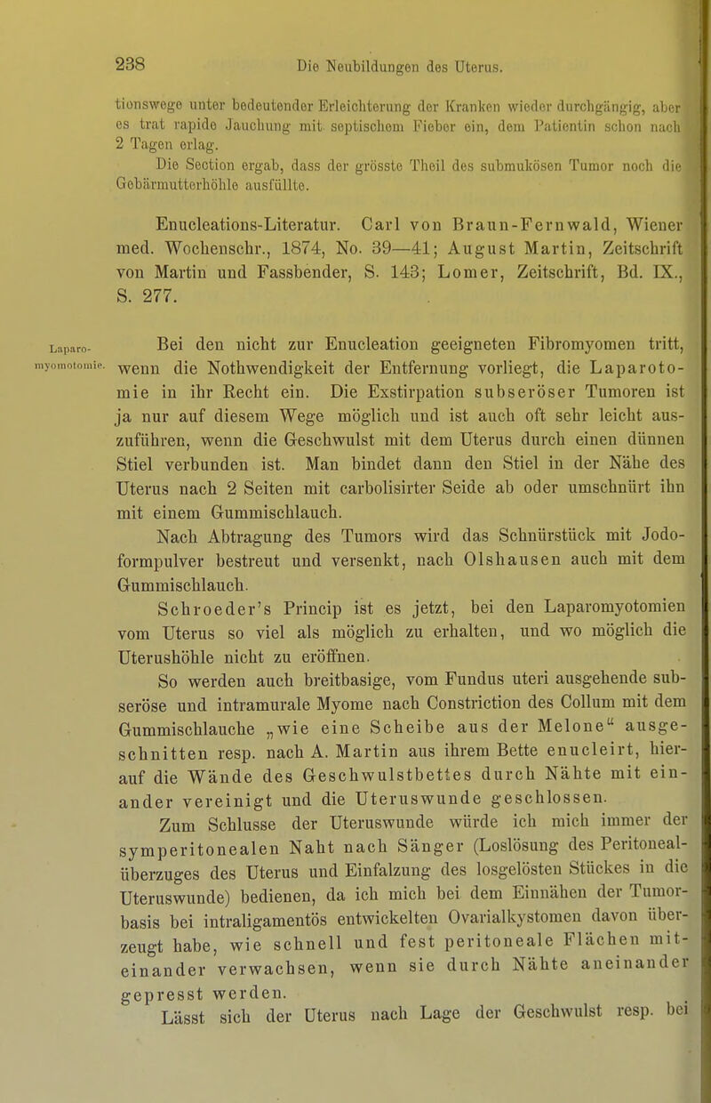 tionswege unter bedeutender Erleicliterung der Kranken wieder durchgängig, aLcr OS trat rapide Jaucliung mit- septisclioui Fieber ein, dem Pationtin selion nadi 2 Tagen erlag. Die Section ergab, dass der grössto Theil des submulcösen Tumor noch die- Gebärmutterhöhle ausfüllte. Enucleations-Literatur. Carl von Braun-Fernwald, Wiener med. Wochenschr., 1874, No. 39—41; August Martin, Zeitschrift von Martin und Fassbender, S. 143; Lomer, Zeitschrift, Bd. IX., S. 277. Laparo- Bei dcu uicht zur Enucleation geeigneten Fibromyomen tritt, myomotomie. Y^eun dic Nothwendigkeit der Entfernung vorliegt, die Laparoto- mie in ihr Recht ein. Die Exstirpation subseröser Tumoren ist ja nur auf diesem Wege möglich und ist auch oft sehr leicht aus- zuführen, wenn die Geschwulst mit dem Uterus durch einen dünnen Stiel verbunden ist. Man bindet dann den Stiel in der Nähe des Uterus nach 2 Seiten mit carbolisirter Seide ab oder umschnürt ihn mit einem Gummischlauch. Nach Abtragung des Tumors wird das Schnürstück mit Jodo- formpulver bestreut und versenkt, nach 01shausen auch mit dem Gummischlauch. Schroeder's Princip ist es jetzt, bei den Laparomyotomien vom Uterus so viel als möglich zu erhalten, und wo möglich die Uterushöhle nicht zu eröffnen. So werden auch breitbasige, vom Fundus uteri ausgehende sub- seröse und intramurale Myome nach Constriction des Collum mit dem Gummischlauche „wie eine Scheibe aus der Melone ausge- schnitten resp. nach A.Martin aus ihrem Bette enucleirt, hier- auf die Wände des Geschwulstbettes durch Nähte mit ein- ander vereinigt und die Uteruswunde geschlossen. Zum Schlüsse der Uteruswunde würde ich mich immer der symperitonealen Naht nach Sänger (Loslösung des Peritoueal- überzuges des Uterus und Einfalzung des losgelösten Stückes in die Uteruswunde) bedienen, da ich mich bei dem Einnähen der Tumor- basis bei intraligamentös entwickelten Ovarialkystomen davon über- zeugt habe, wie schnell und fest peritoneale Flächen mit- einander verwachsen, wenn sie durch Nähte aneinander gepresst werden. Lässt sich der Uterus nach Lage der Geschwulst resp. bei