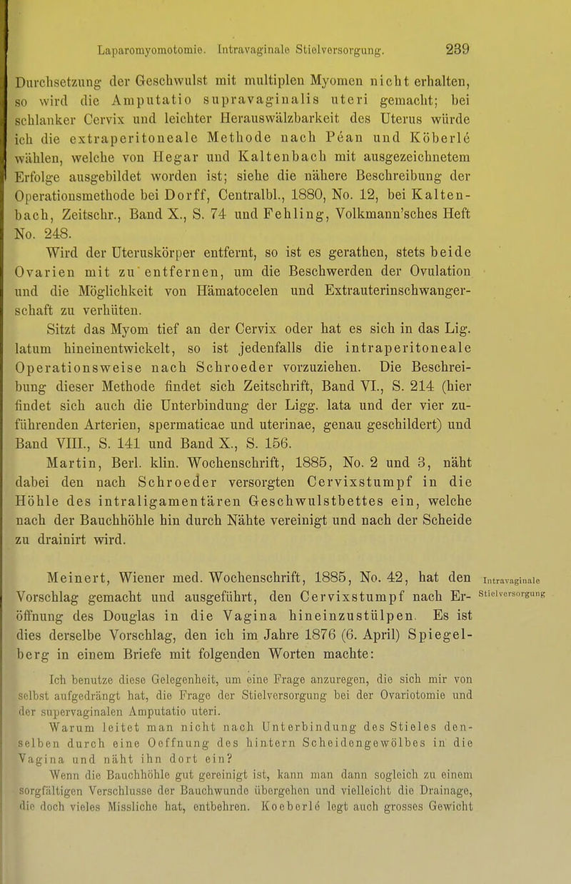 Durchsetzung der Geschwulst mit multiplen Myomen nicht erhalten, so wird die Amputatio supravag-inalis uteri gemacht; bei schlanker Cervix und leichter Herauswälzbarkeit des Uterus würde ich die extraperitoneale Methode nach Pean und Köberle wählen, welche von Hegar und Kaltenbach mit ausgezeichnetem Erfolge ausgebildet worden ist; siehe die nähere Beschreibung der Operationsmethode bei Dorff, Centralbl., 1880, No. 12, bei Kalten- bach, Zeitschr., Band X., S. 74 und Fehling, Volkmann'sches Heft No. 248. Wird der üteruskörper entfernt, so ist es gerathen, stets beide Ovarien mit zu entfernen, um die Beschwerden der Ovulation und die Möglichkeit von Hämatocelen und Extrauterinschwanger- schaft zu verhüten. Sitzt das Myom tief an der Cervix oder hat es sich in das Lig. latum hineinentwickelt, so ist jedenfalls die intraperitoneale Operationsweise nach Schroeder vorzuziehen. Die Beschrei- bung dieser Methode findet sich Zeitschrift, Band VI., S. 214 (hier findet sich auch die Unterbindung der Ligg. lata und der vier zu- führenden Arterien, spermaticae und uterinae, genau geschildert) und Band VIII., S. 141 und Band X., S. 156. Martin, Berk klin. Wochenschrift, 1885, No. 2 und 3, näht dabei den nach Schroeder versorgten Cervixstumpf in die Höhle des intraligamentären Oeschwulstbettes ein, welche nach der Bauchhöhle hin durch Nähte vereinigt und nach der Scheide zu drainirt wird. Meinert, Wiener med. Wochenschrift, 1885, No. 42, hat den i„travagiiiaie Vorschlag gemacht und ausgeführt, den Cervixstumpf nach Er- stiewcrsoigiim Öffnung des Douglas in die Vagina hineinzustülpen. Es ist dies derselbe Vorschlag, den ich im Jahre 1876 (6. April) Spiegel- berg in einem Briefe mit folgenden Worten machte: Ich benutze diese Gelegenheit, um eine Frage anzuregen, die sich mir von selbst aufgedrängt hat, die Frage der Stielversorgung bei der Ovariotomie und der supervaginalen Amputatio uteri. Warum leitet man nicht nach Unterbindung des Stieles den- selben durch eine Oeffnung des hintern Scheidengewölbes in die Vagina und näht ihn dort ein? Wenn die Bauchhöhle gut gereinigt ist, kann man dann sogleich zu einem sorgfältigen Verschlusse der Bauchwunde übergehen und vielleicht die Drainage, die doch vieles Misslicho hat, entbehren. Koeberlo legt auch grosses Gewicht