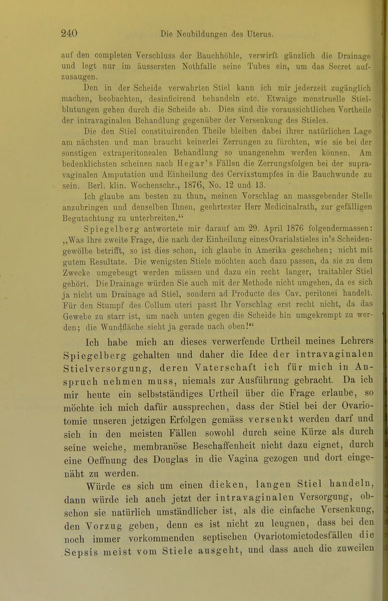auf den completen Verschluss der Bauchhöhle, verwirft gänzlich die Drainaj^c und legt nur im äussersten Nothfalle seine Tubes ein, um das Secrot auf- zusaugen. Den in der Scheide verwahrten Stiel kann ich mir jederzeit zugänglich machen, beobachten, desinficirend behandeln etc. Etwaige menstruelle Stiel- blutungen gehen durch die Scheide ab. Dies sind die voraussichtlichen Vortheile der intravaginalen Behandlung gegenüber der Versenkung des Stieles. Die den Stiel constituirenden Theile bleiben dabei ihrer natürlichen Lage am nächsten und man braucht keinerlei Zerrungen zu fürchten, wie sie bei der sonstigen extraperitonealen Behandlung so unangenehm werden können. Am bedenklichsten scheinen nach Hegar's Fällen die Zerrungsfolgen bei der supra- vaginalen Amputation und Einheilung des Cervixstumpfes in die Bauchwunde zu sein. Berl. klin. Wochenschr., 1876, No. 12 und-13. Ich glaube am besten zu thun, meinen Vorschlag an massgebender Stelle anzubringen und denselben Ihnen, geehrtester Herr Medicinalrath, zur gefälligen Begutachtung zu unterbreiten. Spiegelberg antwortete mir darauf am 29. April 1876 folgendermassen: ,,Was Ihre zweite Frage, die nach der Einheilung eines Ovarialstieles in's Scheiden- gewölbe betrifft, so ist dies schon, ich glaube in Amerika geschehen; nicht mit gutem Resultate. Die wenigsten Stiele möchten auch dazu passen, da sie zu dem Zwecke umgebeugt werden müssen und dazu ein recht langer, traitabler Stiel gehört. Die Drainage würden Sie auch mit der Methode nicht umgehen, da es sich ja nicht um Drainage ad Stiel, sondern ad Producte des Oav. peritonei handelt. Für den Stumpf des Collum uteri passt Ihr Vorschlag erst recht nicht, da das Gewebe zu starr ist, um nach unten gegen die Scheide hin umgekrempt zu wer- den; die Wundfläche sieht ja gerade nach oben!*' Ich habe mich an dieses verwerfende ürtheil meines Lehrers Spiegelberg gehalten und daher die Idee der intravaginalen Stielversorgung, deren Vaterschaft ich für mich in An- spruch nehmen muss, niemals zur Ausführung gebracht. Da ich mir heute ein selbstständiges Urtheil über die Frage erlaube, so möchte ich mich dafür aussprechen, dass der Stiel bei der Ovario- tomie unseren jetzigen Erfolgen gemäss versenkt werden darf imd sich in den meisten Fällen sowohl durch seine Kürze als durch seine weiche, membranöse Beschaffenheit nicht dazu eignet, durch eine Oeffnung des Douglas in die Vagina gezogen und dort einge- näht zu werden. Würde es sich um einen dicken, langen Stiel handeln, dann würde ich auch jetzt der intravaginalen Versorgung, ob- schon sie natürlich umständlicher ist, als die einfache Versenkung, den Vorzug geben, denn es ist nicht zu leugnen, dass bei den noch immer vorkommenden septischen Ovariotoraietodesfallen die Sepsis meist vom Stiele ausgeht, und dass auch die zuweilen