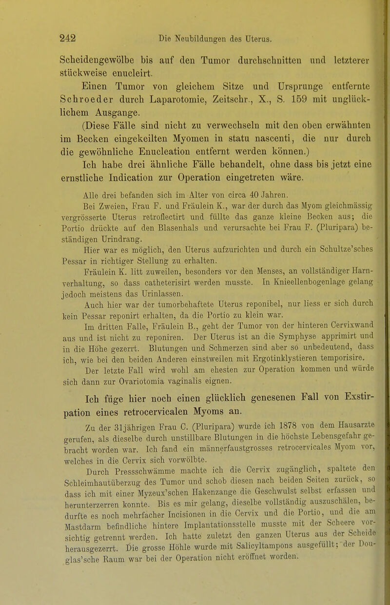 Scbeidengewölbe bis auf den Tumor durcbschnitten und letzterer stückweise enucleirt. Einen Tumor von gleicbem Sitze und Ursprünge entfernte Scbroeder durcb Laparotomie, Zeitscbr., X., S. 159 mit unglück- liebem Ausgange. (Diese Fälle sind nicbt zu verwecbseln mit den oben erwäbnten im Becken eingekeilten Myomen in statu nascenti, die nur durcb die gewöbnlicbe Enucleation entfernt werden können.) leb habe drei äbnlicbe Fälle behandelt, ohne dass bis jetzt eine ernstliche Indication zur Operation eingetreten wäre. Alle drei befanden sich im Alter von circa 40 Jahren. Bei Zweien, Frau F. und Frcäulein K., war der durch das Myom gleichmässig vergrösserte Uterus retroflectirt und füllte das ganze kleine Becken aus; die Portio drückte auf den Blasenhals und verursachte bei Frau F. (Pluripara) be- ständigen Urindrang. Hier war es möglich, den Uterus aufzurichten und durch ein Schultze'sches Pessar in richtiger Stellung zu erhalten. Fräulein K. litt zuweilen, besonders vor den Menses, an vollständiger Harn- verhaltung, so dass catheterisirt werden musste. In Knieellenbogenlage gelang jedoch meistens das Urinlassen. Auch hier war der tumorbehaftete Uterus reponibel, nur liess er sich durch kein Pessar reponirt erhalten, da die Portio zu klein war. Im dritten Falle, Fräulein B., geht der Tumor von der hinteren Cervixwand aus und ist nicht zu reponiren. Der Uterus ist an die Symphyse apprimirt und in die Höhe gezerrt. Blutungen und Schmerzen sind aber so unbedeutend, dass ich, wie bei den beiden Anderen einstweilen mit Ergotinklystieren temporisire. Der letzte Fall wird wohl am ehesten zur Operation kommen und würde sich dann zur Ovariotomia vaginalis eignen. Ich füge hier noch einen glücklich genesenen Fall von Exstir- pation eines retrocervicalen Myoms an. Zu der 31jährigen Frau C. (Pluripara) wurde ich 1878 von dem Hausarzte gerufen, als dieselbe durch unstillbare Blutungen in die höchste Lebensgefahr ge- bracht worden war. Ich fand ein männerfaustgrosses retrocervicales Myom vor, welches in die Oervix sich vorwölbte. Durch Pressschwämme machte ich die Oervix zugänglich, spaltete den Schleimhautüberzug des Tumor und schob diesen nach beiden Seiten zurück, so dass ich mit einer Myzeux'schen Hakenzange die Geschwulst selbst erfassen und herunterzerren konnte. Bis es mir gelang, dieselbe vollständig auszuschälen, be- durfte es noch mehrfacher Incisionen in die Oervix und die Portio, und die am Mastdarm befindliche hintere Implantationsstelle musste mit der Scheere vor- sichtig getrennt werden. Ich hatte zuletzt den ganzen Uterus aus der Scheide herausgezeiTt. Die grosse Höhle wurde mit Salicyltampons ausgefüllt;'der Dou- glas'sche Raum war bei der Operation nicht eröffnet worden.