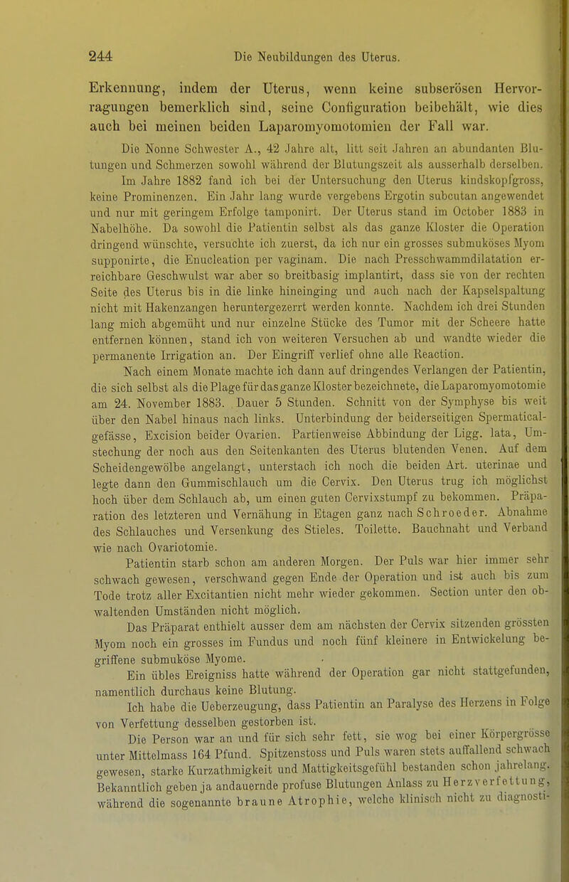 Erkennung, indem der Uterus, wenn keine subserösen Hervor- ragungen bemerklich sind, seine Coniiguration beibehält, wie dies auch bei meinen beiden Laparomyomotomien der Fall war. Die Nonne Schwester A., 42 .Jahre alt, litt seit Jahren an abundanten Blu- tungen lind Schmerzen sowohl während der Blutungszeit als ausserhalb derselben. Im Jahre 1882 fand ich bei der Untersuchung den Uterus kindslcopfgross, keine Prominenzen. Ein Jahr lang wurde vergebens Ergotin subcutan angewendet lind nur mit geringem Erfolge tamponirt. Der Uterus stand im October 1883 in Nabelhöhe. Da sowohl die Patientin selbst als das ganze Kloster die Operation dringend wünschte, versuchte ich zuerst, da ich nur ein grosses submuköses Myom supponirte, die Enucleation per vaginam. Die nach Presschwammdilatation er- reichbare Geschwulst war aber so breitbasig implantirt, dass sie von der rechten Seite des Uterus bis in die linke hineinging und auch nach der Kapselspaltung nicht mit Hakenzangen heruntergezerrt werden konnte. Nachdem ich drei Stunden lang mich abgemüht und nur einzelne Stücke des Tumor mit der Scheere hatte entfernen können, stand ich von weiteren Versuchen ab und wandte wieder die permanente Irrigation an. Der Eingriff verlief ohne alle Reaction. Nach einem Monate machte ich dann auf dringendes Verlangen der Patientin, die sich selbst als die Plage für das ganze Kloster bezeichnete, dieLaparomyomotomie am 24. November 1883. Dauer 5 Stunden. Schnitt von der Symphyse bis weit über den Nabel hinaus nach links. Unterbindung der beiderseitigen Spermatical- gefässe, Excision beider Ovarien. Partienweise Abbindung der Ligg. lata, Um- stechung der noch aus den Seitenkanten des Uterus blutenden Venen. Auf dem Scheidengewölbe angelangt, unterstach ich noch die beiden Art. uterinae und legte dann den Gummischlauch um die Cervix. Den Uterus trug ich möglichst hoch über dem Schlauch ab, um einen guten Cervixstumpf zu bekommen. Präpa- ration des letzteren und Vernähung in Etagen ganz nach Sehr oeder. Abnahme des Schlauches und Versenkung des Stieles. Toilette. Bauchnaht und Verband wie nach Ovariotomie. Patientin starb schon am anderen Morgen. Der Puls war hier immer sehr schwach gewesen, verschwand gegen Ende der Operation und ist auch bis zum Tode trotz aller Excitantien nicht mehr wieder gekommen. Section unter den ob- waltenden Umständen nicht möglich. Das Präparat enthielt ausser dem am nächsten der Cervix sitzenden grössten Myom noch ein grosses im Fundus und noch fünf kleinere in Entwickelung be- griffene submuköse Myome. Bin übles Ereigniss hatte während der Operation gar nicht stattgefunden, namentlich durchaus keine Blutung. Ich habe die Ueberzeugung, dass Patientin an Paralyse des Herzens in Folge von Verfettung desselben gestorben ist. Die Person war an und für sich sehr fett, sie wog bei einer Körpergrosse unter Mittelmass 164 Pfund. Spitzenstoss und Puls waren stets auffallend schwach gewesen, starke Kurzathmigkeit und Mattigkeitsgefühl bestanden schon jahrelang. Bekanntlich geben ja andauernde profuse Blutungen Anlass zu Herzverfettung, während die sogenannte braune Atrophie, welche klinisch nicht zu diagnosti-