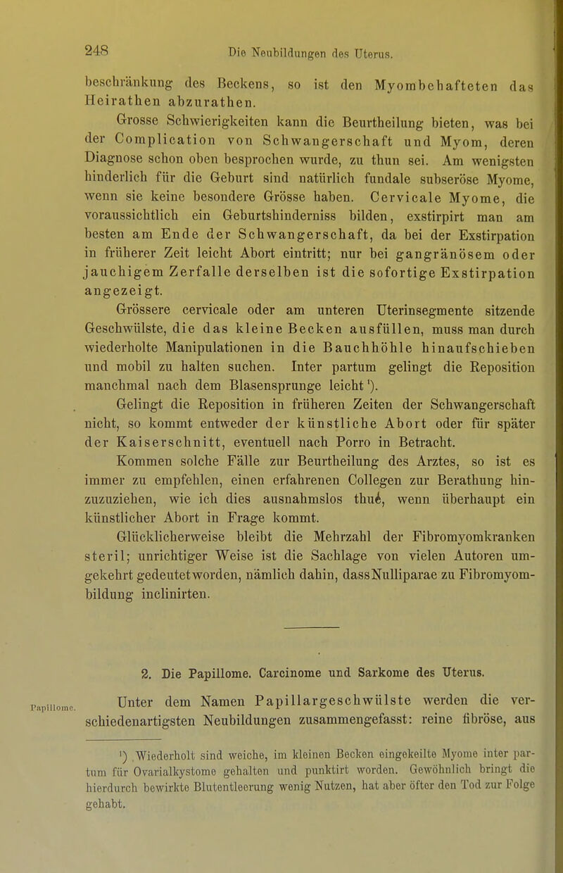 beschränkung des Beckens, so ist den Myombehafteten das Heirathen abzurathen. Grosse Schwierigkeiten kann die Beurtheilung bieten, was bei der Complication von Schwangerschaft und Myom, deren Diagnose schon oben besprochen wurde, zu thun sei. Am wenigsten hinderlich für die Geburt sind natürlich fundale subseröse Myome, wenn sie keine besondere Grösse haben. Cervicale Myome, die voraussichtlich ein Geburtshinderniss bilden, exstirpirt man am besten am Ende der Schwangerschaft, da bei der Exstirpation in früherer Zeit leicht Abort eintritt; nur bei gangränösem oder jauchigem Zerfalle derselben ist die sofortige Exstirpation angezeigt. Grössere cervicale oder am unteren Uterinsegmente sitzende Geschwülste, die das kleine Becken ausfüllen, muss man durch wiederholte Manipulationen in die Bauchhöhle hinaufscbieben und mobil zu halten suchen. Inter partum gelingt die Reposition manchmal nach dem Blasensprunge leicht'). Gelingt die Reposition in früheren Zeiten der Schwangerschaft nicht, so kommt entweder der künstliche Abort oder für später der Kaiserschnitt, eventuell nach Porro in Betracht. Kommen solche Fälle zur Beurtheilung des Arztes, so ist es immer zu empfehlen, einen erfahrenen Collegen zur Berathung hin- zuzuziehen, wie ich dies ausnahmslos thui, wenn überhaupt ein künstlicher Abort in Frage kommt. Glücklicherweise bleibt die Mehrzahl der Fibromyomkranken steril; unrichtiger Weise ist die Sachlage von vielen Autoren um- gekehrt gedeutetworden, nämlich dahin, dassNulliparae zu Fibromyom- bildung inclinirten. 2. Die Papillome. Carcinoma und Sarkome des Uterus. Unter dem Namen Papillargeschwülste werden die ver- schiedenartigsten Neubildungen zusammengefasst: reine fibröse, aus ') Wiederholt sind weiche, im kleinen Beclcen eingekeilte Myome inter par- tum für Ovarialkystome gehalten und punktirt worden. Gewöhnlich bringt die hierdurch bewirkte Blutentleerung wenig Nutzen, hat aber öfter den Tod zur Folge gehabt.