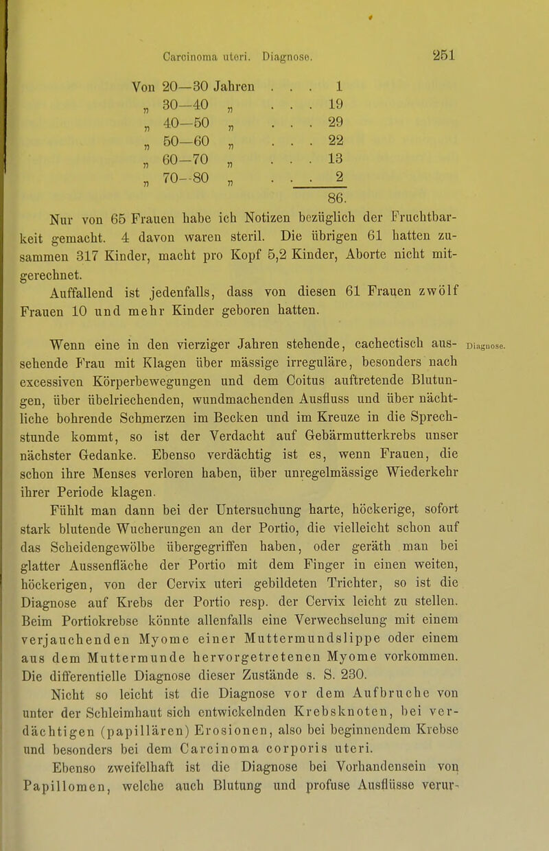 Von 20—30 Jahren 1 19 29 22 13 2 „ 30-40 „ „ 40-50 „ „ 50-60 „ „ 60-70 „ „ 70-80 „ 86. Nur von 65 Frauen habe ich Notizen bezüglich der Fruchtbar- keit gemacht. 4 davon waren steril. Die übrigen 61 hatten zu- sammen 317 Kinder, macht pro Kopf 5,2 Kinder, Aborte nicht mit- gerechnet. Auffallend ist jedenfalls, dass von diesen 61 Frauen zwölf Frauen 10 und mehr Kinder geboren hatten. Wenn eine in den vierziger Jahren stehende, cachectisch aus- Diaguose. sehende Frau mit Klagen über massige irreguläre, besonders nach excessiven Körperbewegungen und dem Coitus auftretende Blutun- gen, über übelriechenden, wundmachenden Ausfluss und über nächt- liche bohrende Schmerzen im Becken und im Kreuze in die Sprech- stunde kommt, so ist der Verdacht auf Gebärmutterkrebs unser nächster Gedanke. Ebenso verdächtig ist es, wenn Frauen, die schon ihre Menses verloren haben, über unregelmässige Wiederkehr ihrer Periode klagen. Fühlt man dann bei der Untersuchung harte, höckerige, sofort stark blutende Wucherungen an der Portio, die vielleicht schon auf das Scheidengewölbe übergegriffen haben, oder geräth man bei glatter Aussenfiäche der Portio mit dem Finger in einen weiten, höckerigen, von der Cervix uteri gebildeten Trichter, so ist die Diagnose auf Krebs der Portio resp. der Cervix leicht zu stellen. Beim Portiokrebse könnte allenfalls eine Verwechselung mit einem verjauchenden Myome einer Muttermundslippe oder einem aus dem Muttermunde hervorgetretenen Myome vorkommen. Die differentielle Diagnose dieser Zustände s. S. 230. Nicht so leicht ist die Diagnose vor dem Aufbruche von unter der Schleimhaut sich entwickelnden Krebsknoten, bei ver- dächtigen (papillären) Erosionen, also bei beginnendem Krebse und besonders bei dem Carcinoma corporis uteri. Ebenso zweifelhaft ist die Diagnose bei Vorhandensein von Papillomen, welche auch Blutung und profuse Ausflüsse verur-
