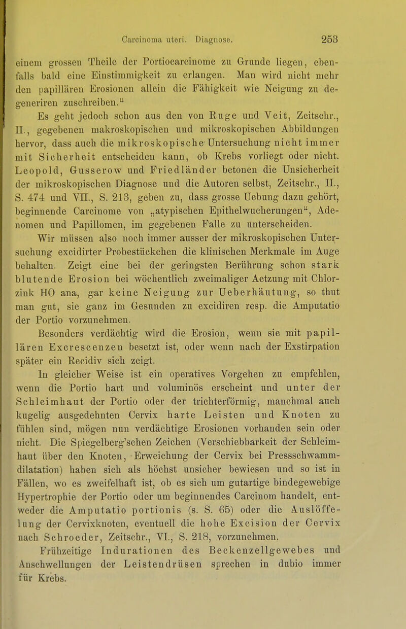 einem grossen Theile der Portiocarcinome zu Grunde liegen, eben- falls bald eine Einstimmigkeit zu erlangen. Man wird nicht mehr den papillären Erosionen allein die Fähigkeit wie Neigung zu de- generiren zuschreiben. Es geht jedoch schon aus den von Rüge und Veit, Zeitschr., II, gegebenen makroskopischen und mikroskopischen Abbildungen hervor, dass auch die mikroskopische-Untersuchung nicht immer mit Sicherheit entscheiden kann, ob Krebs vorliegt oder nicht. Leopold, Gusserow und Friedländer betonen die Unsicherheit der mikroskopischen Diagnose und die Autoren selbst, Zeitschr., IL, S. 474 und VII., S. 213, geben zu, dass grosse Uebung dazu gehört, beginnende Carcinome von „atypischen Epithelwucheruugen, Ade- nomen und Papillomen, im gegebenen Falle zu unterscheiden. Wir müssen also noch immer ausser der mikroskopischen Unter- suchung excidirter Probestückchen die klinischen Merkmale im Auge behalten. Zeigt eine bei der geringsten Berührung schon stark blutende Erosion bei wöchentlich zweimaliger Aetzung mit Chlor- zink HO ana, gar keine Neigung zur Ueberhäutung, so thut man gut, sie ganz im Gesunden zu excidiren resp. die Amputatio der Portio vorzunehmen. Besonders verdächtig wird die Erosion, wenn sie mit papil- lären Excrescenzen besetzt ist, oder wenn nach der Exstirpation später ein Recidiv sich zeigt. In gleicher Weise ist ein operatives Vorgehen zu empfehlen, wenn die Portio hart und voluminös erscheint und unter der Schleimhaut der Portio oder der trichterförmig, manchmal auch kugelig ausgedehnten Cervix harte Leisten und Knoten zu fühlen sind, mögen nun verdächtige Erosionen vorhanden sein oder nicht. Die Spiegelberg'schen Zeichen (Verschiebbarkeit der Schleim- haut über den Knoten, Erweichung der Cervix bei Pressschwamm- dilatation) haben sich als höchst unsicher bewiesen und so ist in Fällen, wo es zweifelhaft ist, ob es sich um gutartige bindegewebige Hypertrophie der Portio oder um beginnendes Carcinom handelt, ent- weder die Amputatio portionis (s. S. 65) oder die Auslöffe- lung der Cervixknoten, eventuell die hohe Excision der Cervix nach Schroeder, Zeitschr., VI, S. 218, vorzunehmen. Frühzeitige Indurationen des Beckenzellgewebes und Anschwellungen der Leistendrüsen sprechen in dubio immer für Krebs.