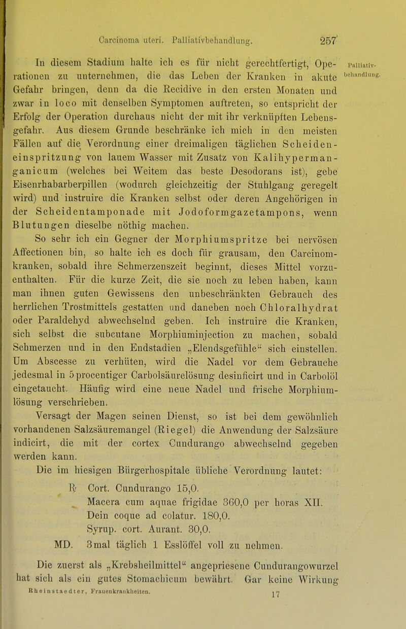 Carcinoma uteri. Palliativbeiiandlung. 25/ In diesem Stadium halte ich es für nicht gerechtfertigt, Ope- i-aiiiativ- rationen zu unternehmen, die das Leben der Kranken in alcute '«-•'''e- Gefahr bringen, denn da die Recidive in den ersten Monaten und zwar in loco mit denselben Symptomen auftreten, so entspricht der Erfolg der Operation durchaus nicht der mit ihr verknüpften Lebens- gefahr. Aus diesem Grunde beschränke ich mich in den meisten Fällen auf die Verordnung einer dreimaligen täglichen Scheiden- einspritzung von lauem Wasser mit Zusatz von Kalihyperman- ganicum (welches bei Weitem das beste Desodorans ist), gebe Eisenrhabarberpillen (wodurch gleichzeitig der Stuhlgang geregelt wird) und instruire die Kranken selbst oder deren Angehörigen in der Scheidentamponade mit Jodoformgazetampons, wenn Blutungen dieselbe nöthig machen. So sehr ich ein Gegner der Morphiumspritze bei nervösen Affectionen bin, so halte ich es doch für grausam, den Carcinom- kranken, sobald ihre Schmerzenszeit beginnt, dieses Mittel vorzu- enthalten. Für die kurze Zeit, die sie noch zu leben haben, kann man ihnen guten Gewissens den unbeschränkten Gebrauch des herrlichen Trostmittels gestatten und daneben noch Chloralhydrat oder Paraldehyd abwechselnd geben. Ich instruire die Kranken, sich selbst die subcutane Morphiuminjection zu machen, sobald Schmerzen und in den Endstadien „Elendsgefühle sich einstellen. Um Abscesse zu verhüten, wird die Nadel vor dem Gebrauche jedesmal in öprocentiger Carbolsäurelösung desinficirt und in Carbolöl eingetaucht. Häufig wird eine neue Nadel und frische Morphium- lösung verschrieben. Versagt der Magen seinen Dienst, so ist bei dem gewöhnlich vorhandenen Salzsäuremangel (Riegel) die Anwendung der Salzsäure indicirt, die mit der cortex Gundurango abwechselnd gegeben werden kann. Die im hiesigen Bürgerhospitale übliche Verordnung lautet: Gort. Gundurango 15,0. Macera cum aquae frigidae 360,0 per horas XII. Dein coque ad colatur. 180,0. Syrup. cort. Aurant. 30,0. MD. 3 mal täglich 1 Esslöffel voll zu nehmen. Die zuerst als „Krebsheilmittel angepriesene Cundurangowurzel hat sich als ein gutes Stomacliicum bewährt. Gar keine Wirkung Kheinstaodter, Fraucukraiiklieitoii. 17