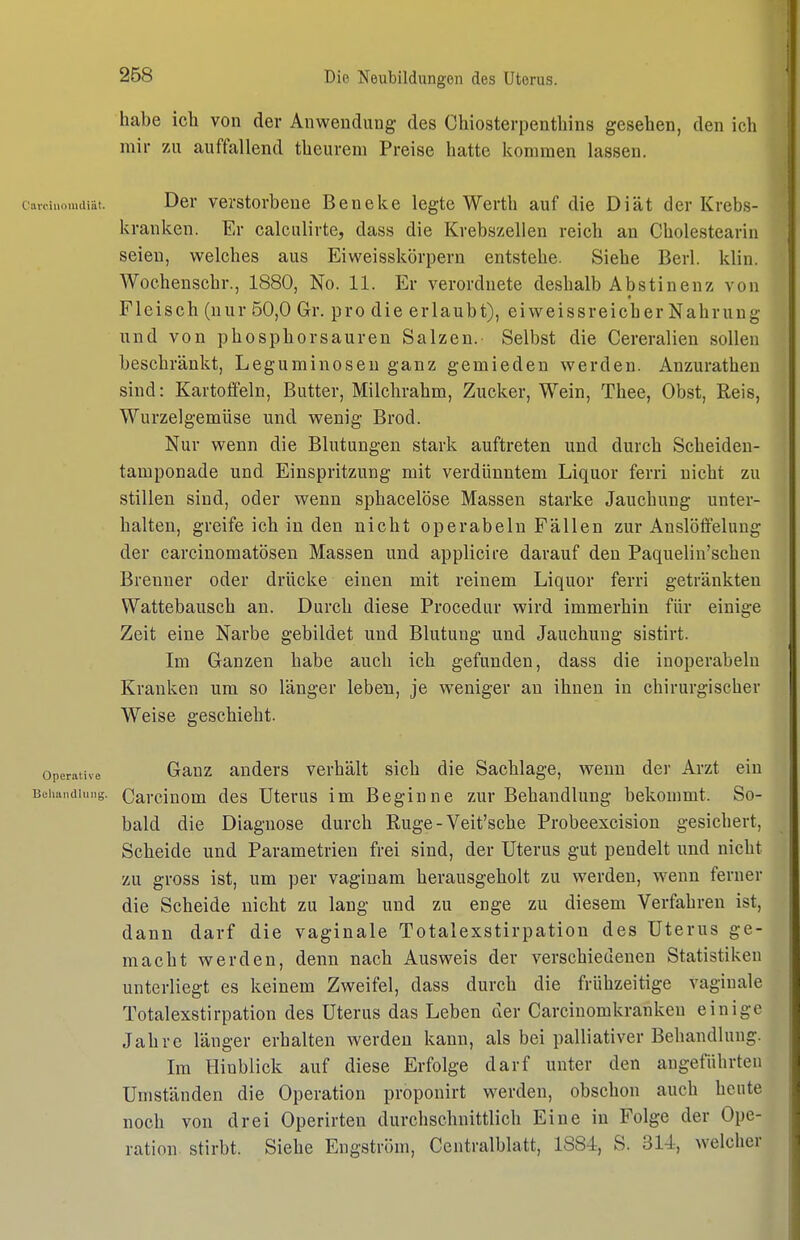 habe ich von der Anwendung des Chiosterpenthins gesehen, den ich mir zu auffallend theurem Preise hatte kommen lassen. CavcinomcUät. Der verstorbene Beneke legte Werth auf die Diät der Krebs- kranken. Er calculirte, dass die Krebszellen reich an Cholestearin seien, welches aus Eiweisskörpern entstehe. Siehe Berl. klin. Wochenschr., 1880, No. 11. Er verordnete deshalb Abstinenz von Fleisch (nur 50,0 Gr. pro die erlaubt), ei weissr eich er Nahrung und von phosp hör sauren Salzen. Selbst die Cereralien sollen beschränkt, Leguminosen ganz gemieden werden. Anzurathen sind: Kartoffeln, Butter, Milchrahm, Zucker, Wein, Thee, Obst, Reis, Wurzelgemüse und wenig Brod. Nur wenn die Blutungen stark auftreten und durch Scheiden- tamponade und Einspritzung mit verdünntem Liquor ferri nicht zu stillen sind, oder wenn sphacelöse Massen starke Jauchung unter- halten, greife ich in den nicht operabeln Fällen zur Anslöffeluug der carcinomatösen Massen und applicire darauf den Paquelin'schen Breuner oder drücke einen mit reinem Liquor ferri getränkten Wattebausch an. Durch diese Procedur wird immerhin für einige Zeit eine Narbe gebildet und Blutung und Jauchung sistirt. Im Ganzen habe auch ich gefunden, dass die inoperabeln Kranken um so länger leben, je weniger an ihnen in chirurgischer Weise geschieht. Operative Gauz Rndcrs verhält sich die Sachlage, wenn der Arzt ein Beiiandiung. Carclnom des Uterus im Beginne zur Behandlung bekommt. So- bald die Diagnose durch Rüge - Veit'sche Probeexcision gesichert. Scheide und Parametrien frei sind, der Uterus gut pendelt und nicht zu gross ist, um per vaginam herausgeholt zu werden, wenn ferner die Scheide nicht zu lang und zu enge zu diesem Verfahren ist, dann darf die vaginale Totalexstirpation des Uterus ge- macht werden, denn nach Ausweis der verschiedenen Statistiken unterliegt es keinem Zweifel, dass durch die frühzeitige vaginale Totalexstirpation des Uterus das Leben der Carcinomkrankeu einige Jahre länger erhalten werden kann, als bei palliativer Behandlung. Im Hinblick auf diese Erfolge darf unter den angeführten Umständen die Operation proponirt werden, obschon auch heute noch von drei Operirten durchschnittlich Eine in Folge der Ope- ration stirbt. Siehe Engstrüm, Ccntralblatt, 1884, S. 314, welcher