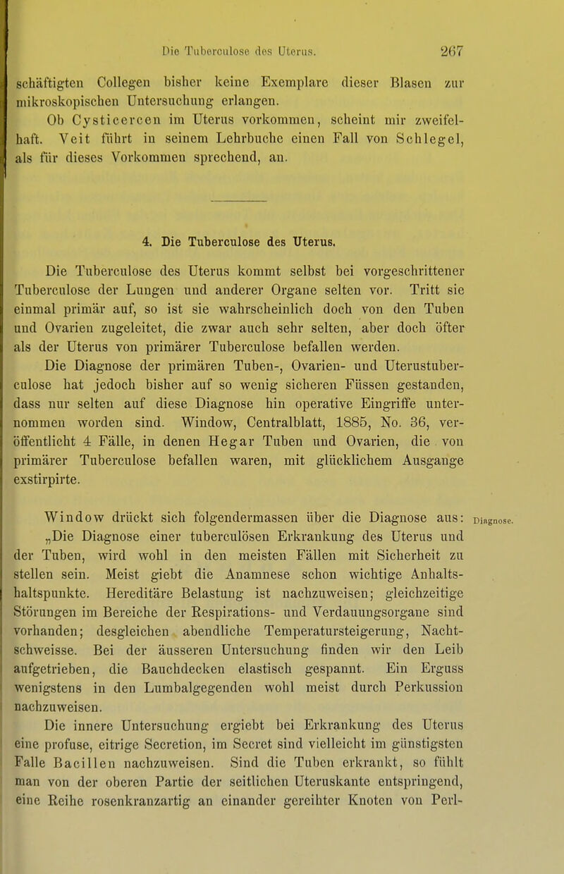 schäftigten CoUegen bisher keine Exemplare dieser Blasen zur mikroskopischen Untersuchung erlangen. Ob Cysticercen im Uterus vorkommen, scheint mir zweifel- haft. Veit führt in seinem Lehrbuche einen Fall von Schlegel, als für dieses Vorkommen sprechend, au. 4. Die Tuberculose des Uterus. Die Tuberculose des Uterus kommt selbst bei vorgeschrittener Tuberculose der Lungen und anderer Organe selten vor. Tritt sie einmal primär auf, so ist sie wahrscheinlich doch von den Tuben und Ovarien zugeleitet, die zwar auch sehr selten, aber doch öfter als der Uterus von primärer Tuberculose befallen werden. Die Diagnose der primären Tuben-, Ovarien- und Uterustuber- culose hat jedoch bisher auf so wenig sicheren Füssen gestanden, dass nur selten auf diese Diagnose hin operative Eingriffe unter- nommen worden sind. Window, Centraiblatt, 1885, No. 36, ver- öffentlicht 4 Fälle, in denen Hegar Tuben und Ovarien, die von primärer Tuberculose befallen waren, mit glücklichem Ausgange exstirpirte. Window drückt sich folgendermassen über die Diagnose aus: m. „Die Diagnose einer tuberculösen Erkrankung des Uterus und der Tuben, wird wohl in den meisten Fällen mit Sicherheit zu stellen sein. Meist giebt die Anamnese schon wichtige Anhalts- haltspunkte. Hereditäre Belastung ist nachzuweisen; gleichzeitige Störungen im Bereiche der Respirations- und Verdauungsorgane sind vorhanden; desgleichen abendliche Temperatursteigerung, Nacht- schweisse. Bei der äusseren Untersuchung finden wir den Leib aufgetrieben, die Bauchdecken elastisch gespannt. Ein Erguss wenigstens in den Lumbalgegenden wohl raeist durch Perkussion nachzuweisen. Die innere Untersuchung ergiebt bei Erkrankung des Uterus eine profuse, eitrige Secretion, im Secret sind vielleicht im günstigsten Falle Bacillen nachzuweisen. Sind die Tuben erkrankt, so fühlt man von der oberen Partie der seitlichen Uteruskante entspringend, eine Reihe rosenkranzartig an einander gereihter Knoten von Perl-