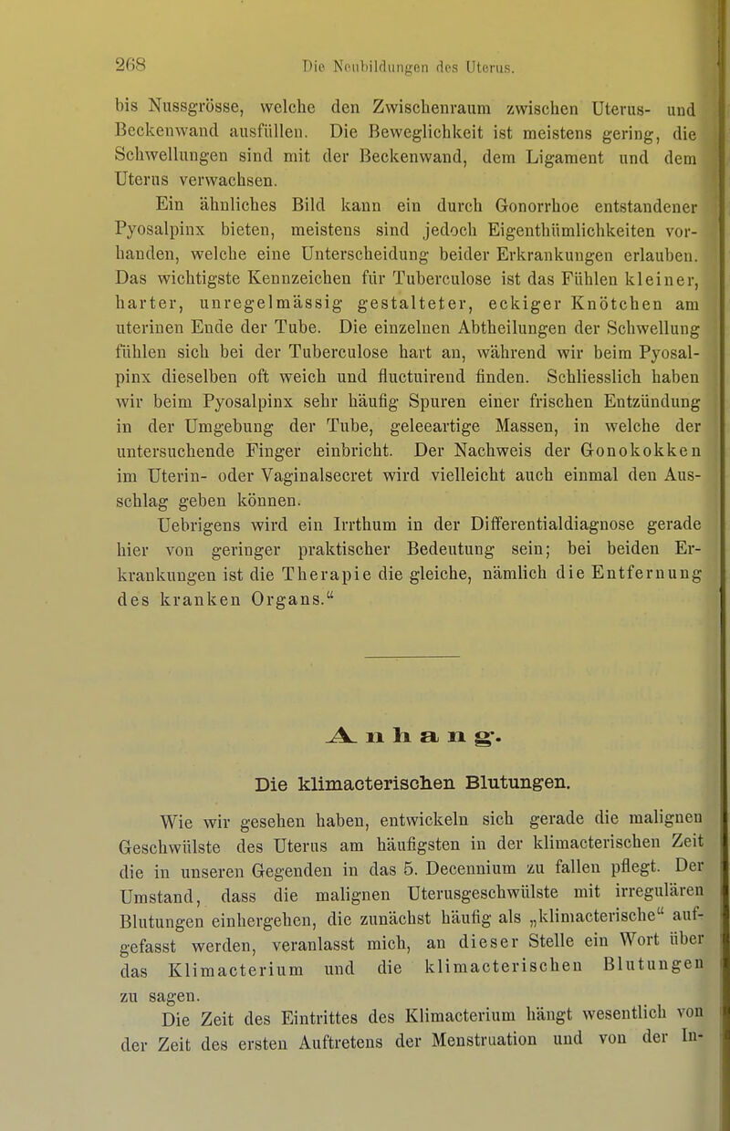bis Nussgrösse, welche den Zwischenraum zwischen Uterus- und Beckenwand ausfüllen. Die Beweglichkeit ist meistens gering, die Schwellungen sind mit der Beckenwand, dem Ligament und dem Uterus verwachsen. Ein ähnliches Bild kann ein durch Gonorrhoe entstandener Pyosalpinx bieten, meistens sind jedoch Eigenthümlichkeiten vor- handen, welche eine Unterscheidung beider Erkrankungen erlauben. Das wichtigste Kennzeichen für Tuberculose ist das Fühlen kleiner, harter, unregelmässig gestalteter, eckiger Knötchen am uterinen Ende der Tube. Die einzelnen Abtheilungen der Schwellung fühlen sich bei der Tuberculose hart an, während wir beim Pyosal- pinx dieselben oft weich und fiuctuirend finden. Schliesslich haben wir beim Pyosalpinx sehr häufig Spuren einer frischen Entzündung in der Umgebung der Tube, geleeartige Massen, in welche der untersuchende Finger einbricht. Der Nachweis der Gonokokken im Uterin- oder Vaginalsecret wird vielleicht auch einmal den Aus- schlag geben können. Uebrigens wird ein Irrthum in der Diflferentialdiagnose gerade hier von geringer praktischer Bedeutung sein; bei beiden Er- krankungen ist die Therapie die gleiche, nämlich die Entfernung des kranken Organs. .A^ 11 Ii a n g:. Die klimacterisclieii Blutungen. Wie wir gesehen haben, entwickeln sich gerade die malignen Geschwülste des Uterus am häufigsten in der klimacterischen Zeit die in unseren Gegenden in das 5. Decennium zu fallen pflegt. Der Umstand, dass die malignen Uterusgeschwülste mit irregulären Blutungen einhergehen, die zunächst häufig als „klimacterische auf- gefasst werden, veranlasst mich, an dieser Stelle ein Wort über das Klimacterium und die klimacterischen Blutungen zu sagen. Die Zeit des Eintrittes des Klimacterium hängt wesentlich von der Zeit des ersten Auftretens der Menstruation und von der In-
