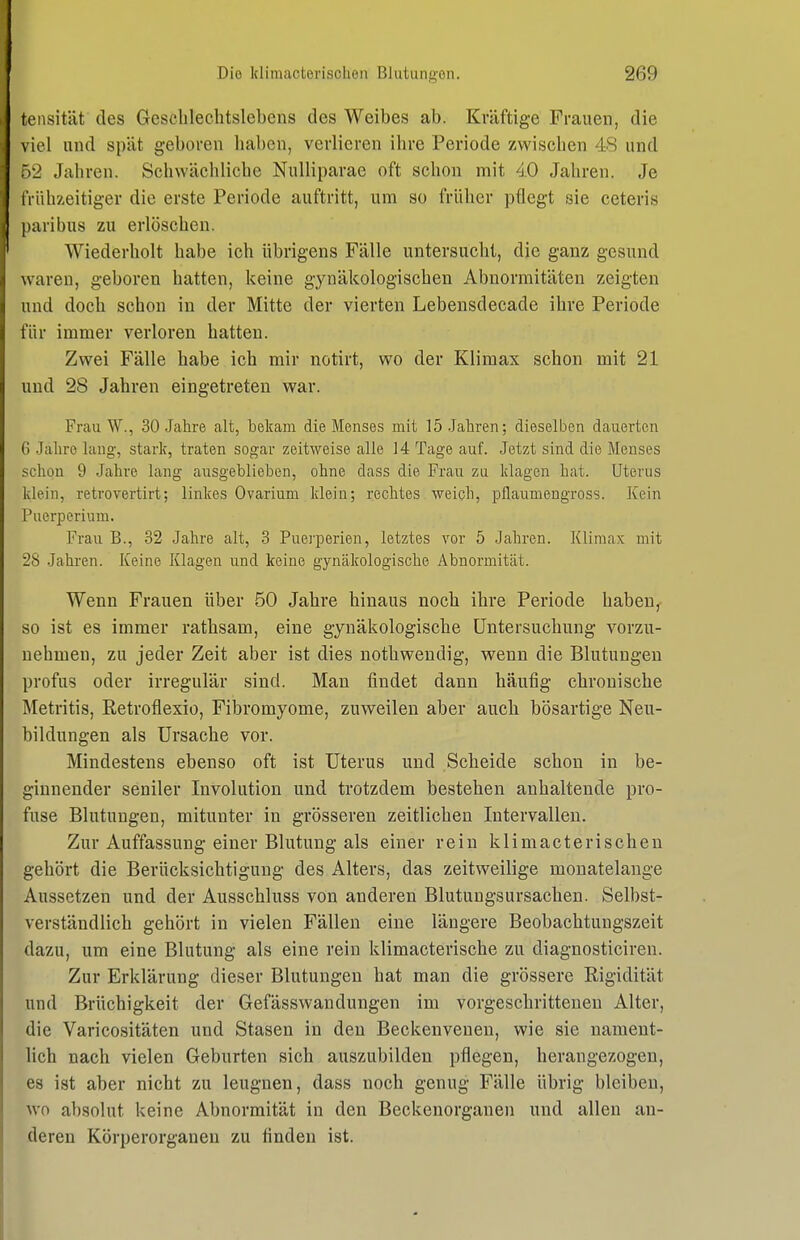 tensität des Gesclilechtslebens des Weibes ab. Kräftige Frauen, die \ iel und spät geboren haben, verlieren ihre Periode zwischen 48 und 7)'2 Jahren. Schwächliche NuUiparae oft schon mit 4.0 Jahren. Je iViihzeitiger die erste Periode auftritt, um so früher pflegt sie ceteris paribus zu erlöschen. Wiederholt habe ich übrigens Fälle untersucht, die ganz gesund waren, geboren hatten, keine gynäkologischen Abnormitäten zeigten und doch schon in der Mitte der vierten Lebensdecade ihre Periode für immer verloren hatten. Zwei Fälle habe ich mir notirt, wo der Klimax schon mit 21 und 28 Jahren eingetreten war. FrauW., 30 Jahre alt, bekam die Menses mit lö.Jaliren; dieselben dauerten 6 .Jaliro lang-, stark, traten sogar zeitweise alle 14 Tage auf. Jetzt sind die Menses schon 9 Jahre lang ausgeblieben, ohne dass die Frau zu klagen hat. Uterus klein, retrovertirt; linkes Ovarium klein; rechtes ■weich, pflaumengross. Kein Puerperium. Frau B., 32 Jahre alt, 3 Puerperien, letztes vor 5 Jahren. Klimax mit 28 Jahren. Keine Klagen und keine gynäkologische Abnormität. Wenn Frauen über 50 Jahre hinaus noch ihre Periode haben, so ist es immer rathsam, eine gynäkologische Untersuchung vorzu- nehmen, zu jeder Zeit aber ist dies nothwendig, wenn die Blutungen profus oder irregulär sind. Man findet dann häufig chronische Metritis, Retroflexio, Fibromyome, zuweilen aber auch bösartige Neu- bildungen als Ursache vor. Mindestens ebenso oft ist Uterus und Scheide schon in be- ginnender seniler Involution und trotzdem bestehen anhaltende pro- fuse Blutungen, mitunter in grösseren zeitlichen Intervallen. Zur Auffassung einer Blutung als einer rein klimacterisohen gehört die Berücksichtigung des Alters, das zeitweilige monatelange Aussetzen und der Ausschluss von anderen Blutungsursachen. Selbst- verständlich gehört in vielen Fällen eine längere Beobachtungszeit dazu, um eine Blutung als eine rein klimacterische zu diagnosticiren. Zur Erklärung dieser Blutungen hat man die grössere Rigidität und Brüchigkeit der Gefässwandungen im vorgeschrittenen Alter, die Varicositäten und Stasen in den Beckenvenen, wie sie nament- lich nach vielen Geburten sich auszubilden pflegen, herangezogen, es ist aber nicht zu leugnen, dass noch genug Fälle übrig bleiben, wo absolut keine Abnormität in den Beckenorganen und allen an- deren Körperorganeu zu finden ist.