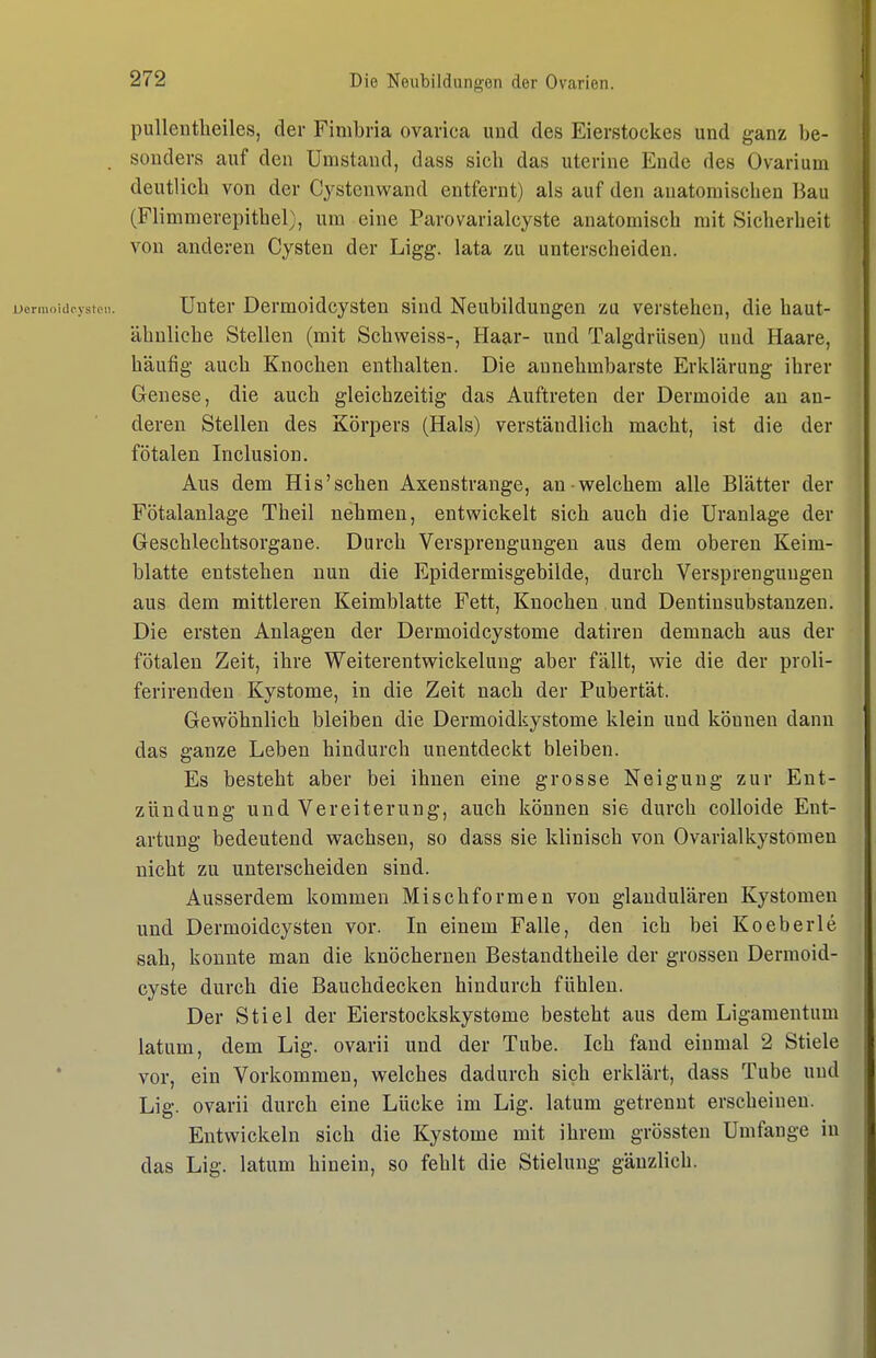 pullentlieiles, der Fimbria ovavica und des Eierstockes und ganz be- sonders auf den Umstand, dass sich das uterine Ende des Ovarium deutlich von der Cystenwand entfernt) als auf den anatomischen Bau (Flimmerepithel), um eine Parovarialcyste anatomisch mit Sicherheit von anderen Cysten der Ligg. lata zu unterscheiden. Unter Dermoidcysten sind Neubildungen zu verstehen, die haut- ähnliche Stellen (mit Schweiss-, Haar- und Talgdrüsen) und Haare, häufig auch Knochen enthalten. Die annehmbarste Erklärung ihrer Genese, die auch gleichzeitig das Auftreten der Dermoide au an- deren Stellen des Körpers (Hals) verständlich macht, ist die der fötalen Inclusion. Aus dem His'sehen Axenstrange, an-welchem alle Blätter der Fötalanlage Theil nehmen, entwickelt sich auch die üranlage der Geschlechtsorgane. Durch Versprengungen aus dem oberen Keim- blatte entstehen nun die Epidermisgebilde, durch Versprengungen aus dem mittleren Keimblatte Fett, Knochen und Dentinsubstanzen. Die ersten Anlagen der Dermoidcystome datiren demnach aus der fötalen Zeit, ihre Weiterentwickelung aber fällt, wie die der proli- ferirenden Kystome, in die Zeit nach der Pubertät. Gewöhnlich bleiben die Dermoidkystome klein und können dann das ganze Leben hindurch unentdeckt bleiben. Es besteht aber bei ihnen eine grosse Neigung zur Ent- zündung und Vereiterung, auch können sie durch colloide Ent- artung bedeutend wachsen, so dass sie klinisch von Ovarialkystomen nicht zu unterscheiden sind. Ausserdem kommen Misch formen von glandulären Kystomen und Dermoidcysten vor. In einem Falle, den ich bei Koeberle sah, konnte man die knöchernen Bestandtheile der grossen Dermoid- cyste durch die Bauchdecken hindurch fühlen. Der Stiel der Eierstockskystome besteht aus dem Ligamentum latum, dem Lig. ovarii und der Tube. Ich fand einmal 2 Stiele vor, ein Vorkommen, welches dadurch sich erklärt, dass Tube und Lig. ovarii durch eine Lücke im Lig. latum getrennt erscheinen. Entwickeln sich die Kystome mit ihrem grössten Umfange in das Lig. latum hinein, so fehlt die Stielung gänzlich.