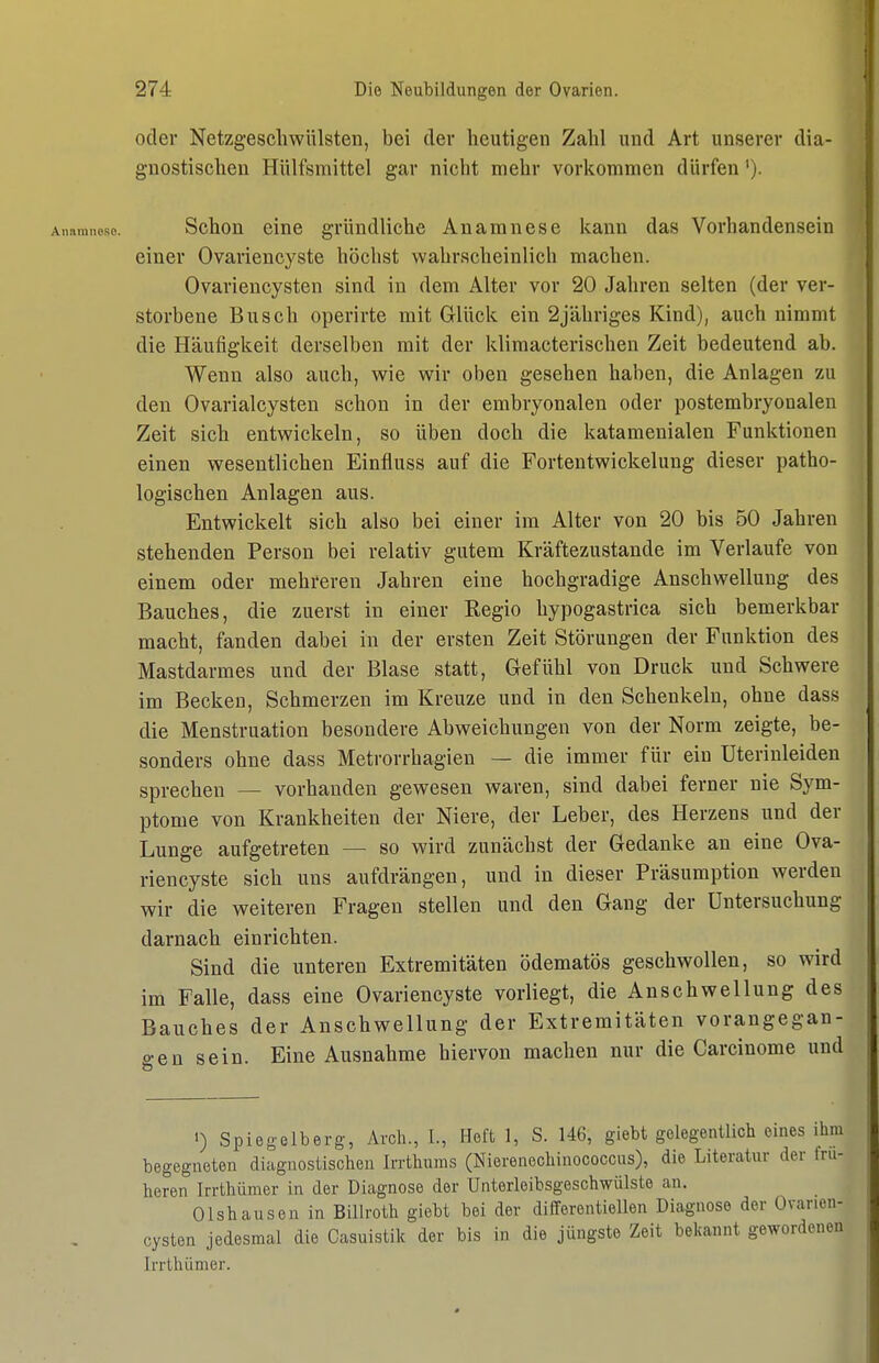 oder Netzgeschwülsten, bei der heutigen Zahl und Art unserer dia- gnostischen Hiilfsmittel gar nicht mehr vorkommen dürfen'). Schon eine gründliche Anamnese kann das Vorhandensein einer Ovariencyste höchst wahrscheinlich machen. Ovariencysten sind in dem Alter vor 20 Jahren selten (der ver- storbene Busch operirte mit Glück ein 2jähriges Kind), auch nimmt die Häufigkeit derselben mit der klimacterischen Zeit bedeutend ab. Wenn also auch, wie wir oben gesehen haben, die Anlagen zu den Ovarialcysten schon in der embryonalen oder postembryonalen Zeit sich entwickeln, so üben doch die katamenialen Funktionen einen wesentlichen Einfluss auf die Fortentwickelung dieser patho- logischen Anlagen aus. Entwickelt sich also bei einer im Alter von 20 bis 50 Jahren stehenden Person bei relativ gutem Kräftezustande im Verlaufe von einem oder mehreren Jahren eine hochgradige Anschwellung des Bauches, die zuerst in einer Regio hypogastrica sich bemerkbar macht, fanden dabei in der ersten Zeit Störungen der Funktion des Mastdarmes und der Blase statt, Gefühl von Druck und Schwere im Becken, Schmerzen im Kreuze und in den Schenkeln, ohne dass die Menstruation besondere Abweichungen von der Norm zeigte, be- sonders ohne dass Metrorrhagien — die immer für ein Uteriuleiden sprechen — vorhanden gewesen waren, sind dabei ferner nie Sym- ptome von Krankheiten der Niere, der Leber, des Herzens und der Lunge aufgetreten — so wird zunächst der Gedanke an eine Ova- riencyste sich uns aufdrängen, und in dieser Präsumption werden wir die weiteren Fragen stellen und den Gang der Untersuchung darnach einrichten. Sind die unteren Extremitäten ödematös geschwollen, so wird im Falle, dass eine Ovariencyste vorliegt, die Anschwellung des Bauches der Anschwellung der Extremitäten vorangegan- gen sein. Eine Ausnahme hiervon machen nur die Carcinome und 1) Spiegelberg, Arch., 1., Heft 1, S. 146, giebt gelegentlich eines ihm begegneten diagnostischen Irrthums (Nierenechinococcus), die Literatur der frü- heren Irrthümer in der Diagnose der Unterleibsgeschwülste an. Olshausen in Billroth giebt bei der differentiellen Diagnose der Ovarien- cysten jedesmal die Casuistik der bis in die jüngste Zeit bekannt gewordenen Irrthümer.