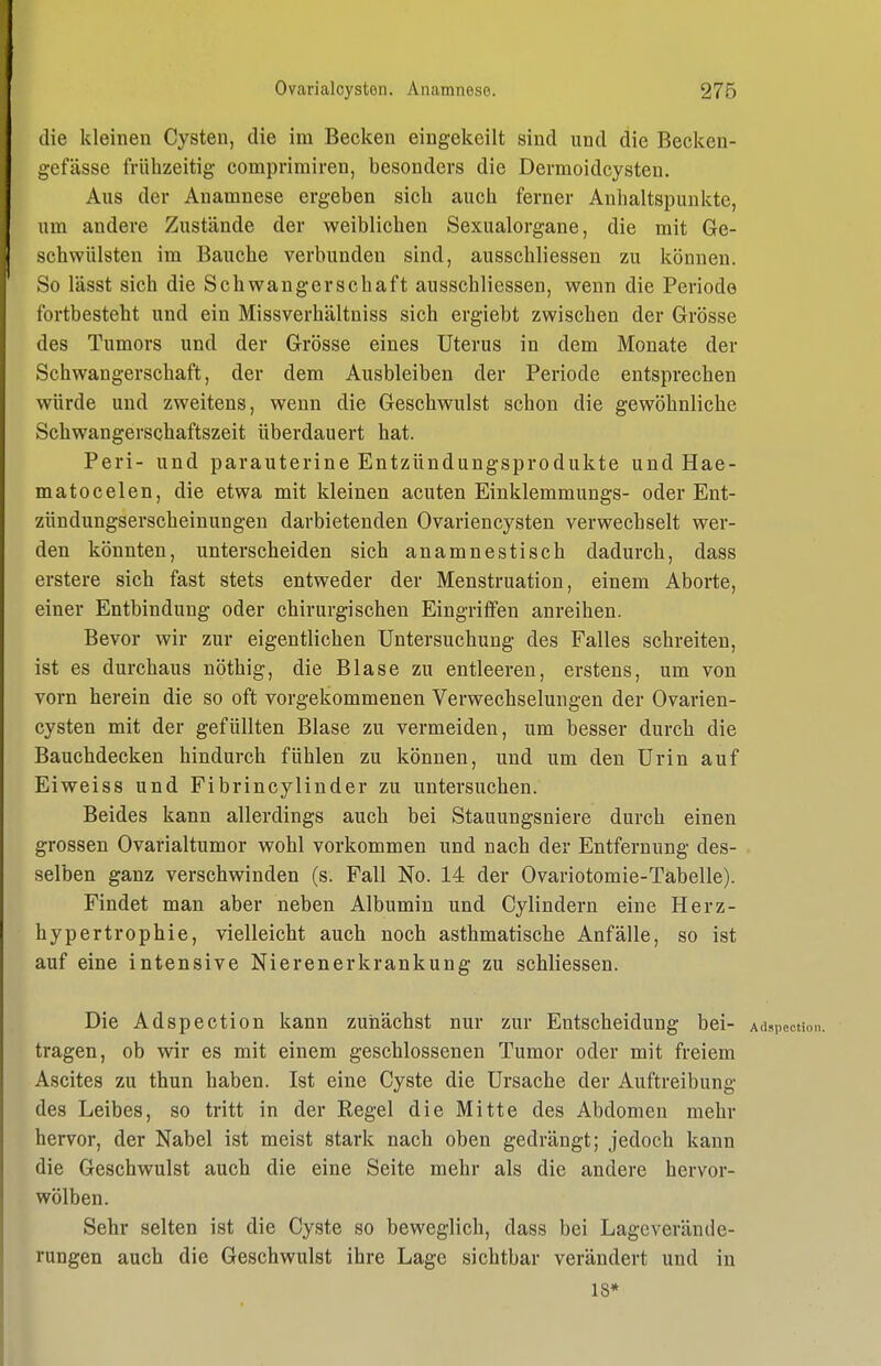 die kleinen Cysten, die im Becken eingekeilt sind und die Becken- gefässe frühzeitig comprimiren, besonders die Dermoidcysten. Aus der Anamnese ergeben sich auch ferner Anhaltspunkte, um andere Zustände der weiblichen Sexualorgane, die mit Ge- schwülsten im Bauche verbunden sind, ausschliessen zu können. So lässt sich die Schwangerschaft ausschliessen, wenn die Periode fortbesteht und ein Missverhältniss sich ergiebt zwischen der Grösse des Tumors und der Grösse eines Uterus in dem Monate der Schwangerschaft, der dem Ausbleiben der Periode entsprechen würde und zweitens, wenn die Geschwulst schon die gewöhnliche Schwangerschaftszeit überdauert hat. Peri- und parauterine Entzündungsprodukte und Hae- matocelen, die etwa mit kleinen acuten Einklemmungs- oder Ent- zündungserscheinungen darbietenden Ovariencysten verwechselt wer- den könnten, unterscheiden sich anamnestisch dadurch, dass erstere sich fast stets entweder der Menstruation, einem Aborte, einer Entbindung oder chirurgischen Eingriffen anreihen. Bevor wir zur eigentlichen Untersuchung des Falles schreiten, ist es durchaus nöthig, die Blase zu entleeren, erstens, um von vorn herein die so oft vorgekommenen Verwechselungen der Ovarien- cysten mit der gefüllten Blase zu vermeiden, um besser durch die Bauchdecken hindurch fühlen zu können, und um den Urin auf Eiweiss und Fibrincylinder zu untersuchen. Beides kann allerdings auch bei Stauungsniere durch einen grossen Ovarialtumor wohl vorkommen und nach der Entfernung des- selben ganz verschwinden (s. Fall No. 14 der Ovariotomie-Tabelle). Findet man aber neben Albumin und Cylindern eine Herz- hypertrophie, vielleicht auch noch asthmatische Anfälle, so ist auf eine intensive Nierenerkrankung zu schliessen. Die Adspection kann zunächst nur zur Entscheidung bei- Adspeoti tragen, ob wir es mit einem geschlossenen Tumor oder mit freiem Ascites zu thun haben. Ist eine Cyste die Ursache der Auftreibung des Leibes, so tritt in der Regel die Mitte des Abdomen mehr hervor, der Nabel ist meist stark nach oben gedrängt; jedoch kann die Geschwulst auch die eine Seite mehr als die andere hervor- wölben. Sehr selten ist die Cyste so beweglich, dass bei Lageverände- rungen auch die Geschwulst ihre Lage sichtbar verändert und in 18*