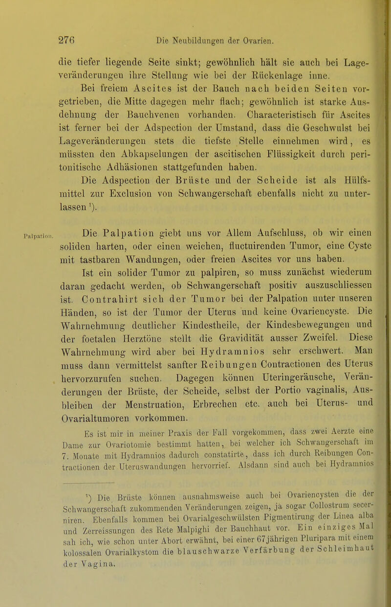 die tiefer liegende Seite sinkt; gewöhnlich hält sie auch hei Lage- veväiiderungen ihre Stellung wie bei der Rückenlage inne. Bei freiem Ascites ist der Bauch nach beiden Seiten vor- getrieben, die Mitte dagegen mehr flach; gewöhnlich ist starke Aus- dehnung der Bauchvenen vorhanden. Characteristisch für Ascites ist ferner bei der Adspection der Umstand, dass die Geschwulst bei Lageveränderungen stets die tiefste Stelle einnehmen wird, es müssten den Abkapselungen der ascitischen Flüssigkeit durch peri- tonitische Adhäsionen stattgefunden haben. Die Adspection der Brüste und der Scheide ist als Hülfs- mittel zur Exclusion von Schwangerschaft ebenfalls nicht zu unter- lassen '). Die Palpation giebt uns vor Allem Aufschluss, ob wir einen soliden harten, oder einen weichen, fluctuirenden Tumor, eine Cyste mit tastbaren Wandungen, oder freien Ascites vor uns haben. Ist ein solider Tumor zu palpiren, so muss zunächst wiederum daran gedacht werden, ob Schwangerschaft positiv auszuschliessen ist. Contrahirt sich der Tumor bei der Palpation unter unseren Händen, so ist der Tumor der Uterus und keine Ovariencyste. Die Wahrnehmung deutlicher Kindestheile, der Kindesbewegungen und der foetalen Herztöne stellt die Gravidität ausser Zweifel. Diese Wahrnehmung wird aber bei Hydramnios sehr erschwert. Man muss dann vermittelst sanfter Reibungen Contractionen des Uterus hervorzurufen suchen. Dagegen können Uteringeräusche, Verän- derungen der Brüste, der Scheide, selbst der Portio vaginalis, Aus- bleiben der Menstruation, Erbrechen etc. auch bei Uterus- und Ovarialtumoren vorkommen. Es ist mir in meiner Praxis der Fall vorgeliommon, dass zwei Aerzte eine Dame zur Ovariotomie bestimmt hatten, bei welcher ich Schwangerschaft im 7. Monate mit Hydramnios dadurch constatirte, dass ich durch Reibungen Con- tractionen der Uteruswandungen hervorrief. Alsdann sind auch bei Hydramnios Die Brüste können ausnahmsweise auch bei Ovariencysten die der Schwangerschaft zukommenden Vercänderungon zeigen, ja sogar Collostrum secer- niren. Ebenfalls kommen bei Ovarialgeschwülsten Pigmentirung der Linea alba und Zerreissungen des Rete Malpighi der Bairchhaut vor. Ein einziges Mal sah ich, wie schon unter Abort erwähnt, bei einer 67jährigen Pluripara mit einem kolossalen Ovarialkystom die blauschwarze Verfärbung der Schleimhaut der Vagina.