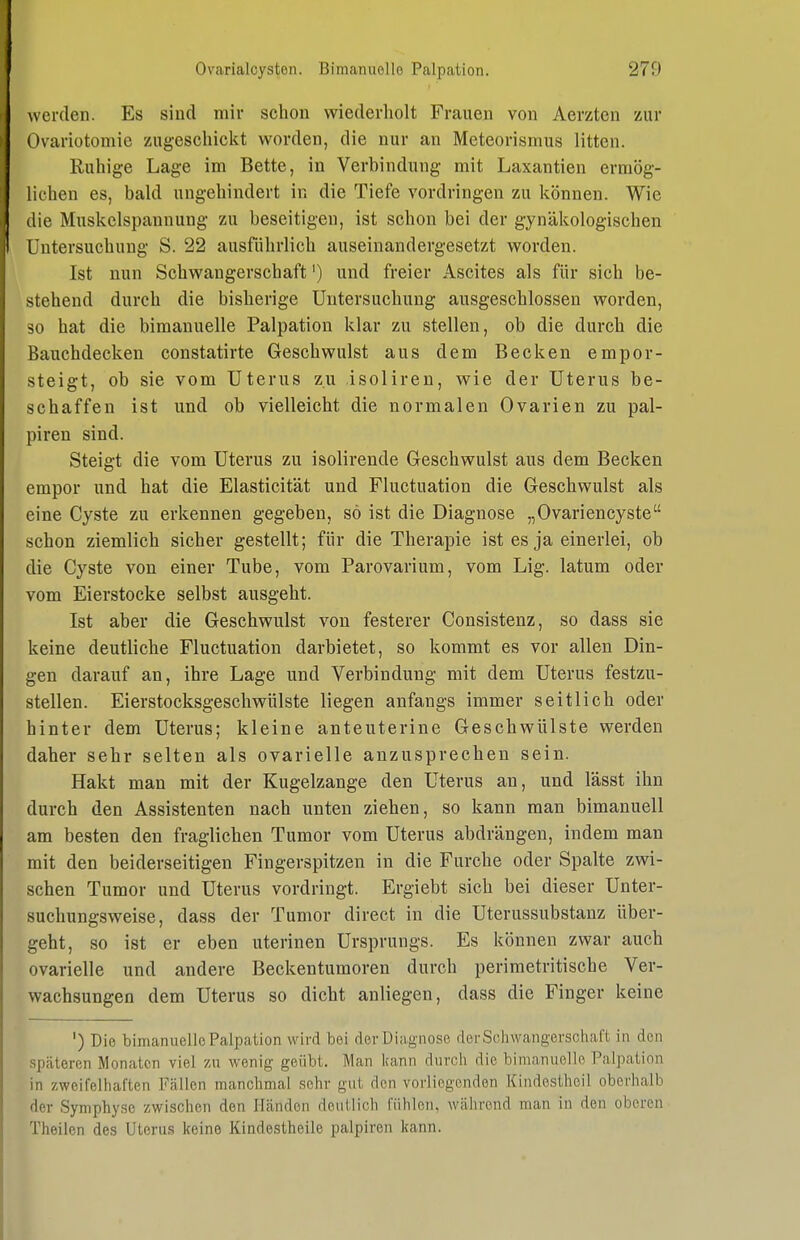 werden. Es sind mir schon wiederholt Frauen von Aerzten zur Ovariotomie zugeschickt worden, die nur an Meteorismus litten. Ruhige Lage im Bette, in Verbindung mit Laxantien ermög- lichen es, bald ungehindert in die Tiefe vordringen zu können. Wie ilie Muskclspannung zu beseitigen, ist schon bei der gynäkologischen Untersuchung S. 22 ausführlich auseinandergesetzt worden. Ist nun Schwangerschaft') und freier Ascites als für sich be- stehend durch die bisherige Untersuchung ausgeschlossen worden, so hat die bimauuelle Palpation klar zu stellen, ob die durch die Bauchdecken constatirte Geschwulst aus dem Becken empor- steigt, ob sie vom Uterus zu isoliren, wie der Uterus be- schaffen ist und ob vielleicht die normalen Ovarien zu pal- piren sind. Steigt die vom Uterus zu isolirende Geschwulst aus dem Becken empor und hat die Elasticität und Fluctuation die Geschwulst als eine Cyste zu erkennen gegeben, sö ist die Diagnose „Ovariencyste schon ziemlich sicher gestellt; für die Therapie ist es ja einerlei, ob die Cyste von einer Tube, vom Parovarium, vom Lig. latum oder vom Eierstocke selbst ausgeht. Ist aber die Geschwulst von festerer Consistenz, so dass sie keine deutliche Fluctuation darbietet, so kommt es vor allen Din- gen darauf an, ihre Lage und Verbindung mit dem Uterus festzu- stellen. Eierstocksgeschwülste liegen anfangs immer seitlich oder hinter dem Uterus; kleine anteuterine Geschwülste werden daher sehr selten als ovarielle anzusprechen sein. Hakt man mit der Kugelzange den Uterus an, und lässt ihn durch den Assistenten nach unten ziehen, so kann man bimanuell am besten den fraglichen Tumor vom Uterus abdrängen, indem man mit den beiderseitigen Fingerspitzen in die Furche oder Spalte zwi- schen Tumor und Uterus vordringt. Ergiebt sich bei dieser Unter- suchungsweise, dass der Tumor direct in die Uterussubstanz über- geht, so ist er eben uterinen Ursprungs. Es können zwar auch ovarielle und andere Beckentumoren durch perimetritische Ver- wachsungen dem Uterus so dicht anliegen, dass die Finger keine ') Die bimanuelle Palpation wird bei derDiagnose der Schwangerschaft in den .späteren Monaten viel zu wenig geübt. Man kann durch die bimanuelie Palpation in zweifelhaften Fällen manchmal sehr gut den vorliegenden Kindestheil oberhalb der Symphyse zwischen den Händen deutlich fühlen, während man in den oberen Theilen des Uterus keine Kindestheile palpiren kann.