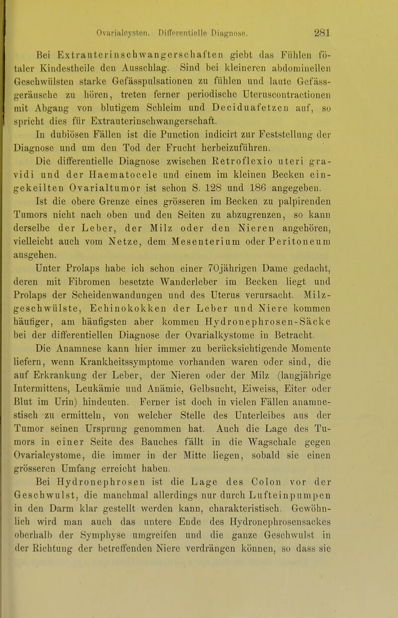 Bei Extrautcrinschwang-erschaften giebt das Fühlen fö- taler Kiudestlieile den Ausschlag. Sind bei kleineren abdominellen Geschwülsten starke Gefässpulsationen zu fühlen und laute Gefäss- i;eräusche zu hören, treten ferner periodische Uteruscontractionen mit Abgang von blutigem Schleim und Deciduafetzen auf, so spricht dies für Extrauterinschwangerschaft. In dubiösen Fällen ist die Function indicirt zur Feststellung der Diagnose und um den Tod der Frucht herbeizuführen. Die difFerentielle Diagnose zwischen Retroflexio uteri gra- vidi und der Haematocele und einem im kleinen Becken ein- gekeilten Ovarialtumor ist schon S. 128 und 186 angegeben. Ist die obere Grenze eines grösseren im Becken zu palpirenden Tumors nicht nach oben und den Seiten zu abzugrenzen, so kann derselbe der Leber, der Milz oder den Nieren angehören, vielleicht auch vom Netze, dem Mesenterium oder Peritoneum ausgehen. Unter Prolaps habe ich schon einer 70jährigen Dame gedacht, deren mit Fibromen besetzte Wanderleber im Becken liegt und Prolaps der Scheidenwandungen und des Uterus verursacht. Milz- geschwülste, Echinokokken der Leber und Niere kommen häutiger, am häufigsten aber kommen Hydronephrosen-Säcke bei der differentiellen Diagnose der Ovarialkystome in Betracht. Die Anamnese kann hier immer zu berücksichtigende Momente liefern, wenn Krankheitssymptome vorhanden waren oder sind, die auf Erkrankung der Leber, der Nieren oder der Milz (langjährige Intermittens, Leukämie und Anämie, Gelbsucht, Eiweiss, Eiter oder Blut im Urin) hindeuten. Ferner ist doch in vielen Fällen anamne- stisch zu ermitteln, von welcher Stelle des Unterleibes aus der Tumor seinen Ursprung genommen hat. Auch die Lage des Tu- mors in einer Seite des Bauches fällt in die Wagschale gegen Ovarialcystome, die immer in der Mitte liegen, sobald sie einen grösseren Umfang erreicht haben. Bei Hydronephrosen ist die Lage des Colon vor der Geschwulst, die manchmal allerdings nur durch Lufteinpumpen in den Darm klar gestellt werden kann, charakteristisch. Gewöhn- lich wird man auch das untere Ende des Hydronephrosensackes oberhalb der Symphyse umgreifen und die ganze Geschwulst in der Richtung der betreffenden Niere verdrängen können, so dass sie