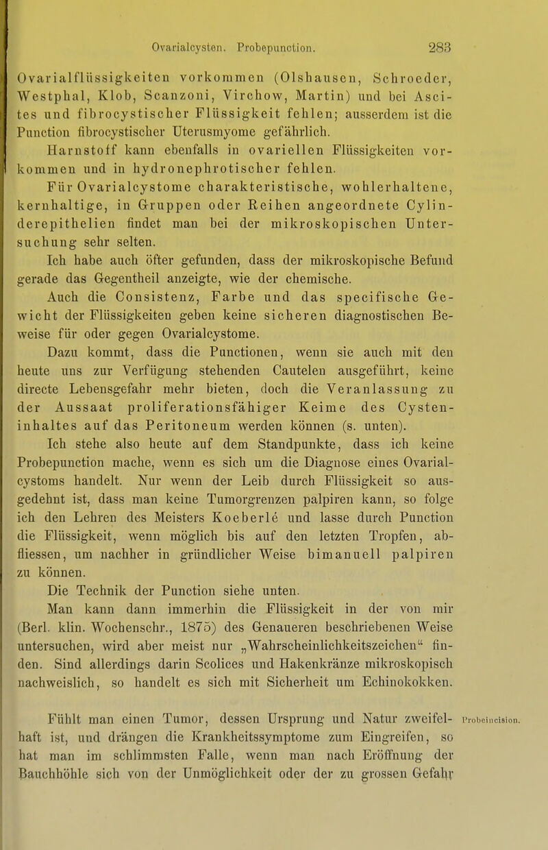 Ovarialflüssigkeiten vorkommen (Olshausen, Schroeder, Westphal, Klob, Scanzoni, Virchow, Martin) und bei Asci- tes und fibrocystischer Flüssigkeit fehlen; ausserdem ist die Function fibrocystischer Uterusmyome gefährlich. Harnstoff kann ebenfalls in ovarieilen Flüssigkeiten vor- kommen und in hydronephrotischer fehlen. Für Ovarialcystome charakteristische, wohlerhaltene, kernhaltige, in G-ruppen oder Reihen angeordnete Cylin- derepithelien findet man bei der mikroskopischen Unter- suchung sehr selten. Ich habe auch öfter gefunden, dass der mikroskopische Befund gerade das Gegentheil anzeigte, wie der chemische. Auch die Consistenz, Farbe und das specifische Ge- wicht der Flüssigkeiten geben keine sicheren diagnostischen Be- weise für oder gegen Ovarialcystome. Dazu kommt, dass die Functionen, wenn sie auch mit den heute uns zur Verfügung stehenden Cautelen ausgeführt, keine directe Lebensgefahr mehr bieten, doch die Veranlassung zu der Aussaat proliferationsfähiger Keime des Cysten- inhaltes auf das Peritoneum werden können (s. unten). Ich stehe also heute auf dem Standpunkte, dass ich keine Probepunction mache, wenn es sich um die Diagnose eines Ovarial- cystoms handelt. Nur wenn der Leib durch Flüssigkeit so aus- gedehnt ist, dass man keine Tumorgrenzen palpiren kann, so folge ich den Lehren des Meisters Koeberle und lasse durch Function die Flüssigkeit, wenn möglich bis auf den letzten Tropfen, ab- fiiessen, um nachher in gründlicher Weise bimanuell palpiren zu können. Die Technik der Function siehe unten. Man kann dann immerhin die Flüssigkeit in der von mir (Berl. klin. Wochenschr., 1875) des Genaueren beschriebenen Weise untersuchen, wird aber meist nur „Wahrscheinlichkeitszeichen fin- den. Sind allerdings darin Scolices und Hakenkränze mikroskopisch nachweislich, so handelt es sich mit Sicherheit um Echinokokken. Fühlt man einen Tumor, dessen Ursprung und Natur zweifei- i> roboinciBion. haft ist, und drängen die Krankheitssymptome zum Eingreifen, so hat man im schlimmsten Falle, wenn man nach Eröffnung der Bauchhöhle sich von der Unmöglichkeit oder der zu grossen Gefal^v