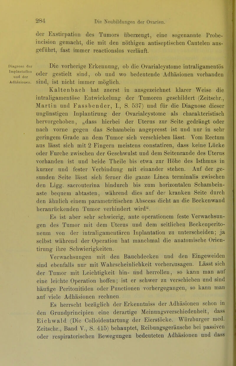 der Exstirpation des Tumors überzeugt, eine sogenannte Probe- incision gemacht, die mit den nöthigen antiseptischen Cautelen aus- geführt, fast immer reactionslos verläuft. Diagnose der Die Vorherige Erkennung, ob die Ovarialcystome intraligaraentös impunuiioi. pjjgj. ggg|.jg]j. gjjjj^^ bedeutende Adhäsionen vorhanden Adhäsionen, sind, ist nicht immer möglich. Kaltenbach hat 'zuerst in ausgezeichnet klarer Weise die intraligamentöse Entwickelung der Tumoren geschildert (Zeitsclir., Martin und Fassbender, I., S. B37) und für die Diagnose dieser ungünstigen Inplantirung der Ovarialcystome als charakteristisch hervorgehoben, „dass hierbei der Uterus zur Seite gedrängt oder nach vorne gegen das Schambein angepresst ist und nur in sehr geringem Grade an dem Tumor sich verschieben lässt. Vom Rectum aus lässt sich mit 2 Fingern meistens constatiren, dass keine Lücke oder Furche zwischen der Geschwulst und dem Seitenrande des Uterus vorhanden ist und beide Theile bis etwa zur Höhe des Isthmus in kurzer und fester Verbindung mit einander stehen. Auf der ge- sunden Seite lässt sich ferner die ganze Linea terminalis zwischen den Ligg. sacrouteriua hindurch bis zum horizontalen Schambein- aste bequem abtasten, während dies auf der kranken Seite durch den ähnlich einem parametritischen Abscess dicht an die Beckenwand heranrückenden Tumor verhindert wird. Es ist aber sehr schwierig, ante operationem feste Verwachsun- gen des Tumor mit dem Uterus und dem seitlichen Beckenperito- ueum von der intraligameutären luplantation zu unterscheiden; ja selbst w^ährend der Operation hat manchmal die anatomische Orien- tirung ihre Schwierigkeiten. Verwachsungen mit den Bauchdecken und den Eingeweiden sind ebenfalls nur mit Wahrscheinlichkeit vorherzusagen. Lässt sich der Tumor mit Leichtigkeit hin- und herrollen, so kann man auf eine leichte Operation hoffen; ist er schwer zu verschieben und sind häufige Peritouitiden oder Functionen vorhergegangen, so kann man auf viele Adhäsionen rechnen. Es herrscht bezüglich der Erkenntuiss der Adhäsionen schon in den Grundprincipien eine derartige Meinungsverschiedenheit, dass Eichwald (Die Colloidentartung der Eierstöcke. Würzburger med. Zeitschr., Band V., S. 415) behauptet, Reibungsgeräusche bei passiven oder respiratorischen Bewegungen bedeuteten Adhäsionen und dass