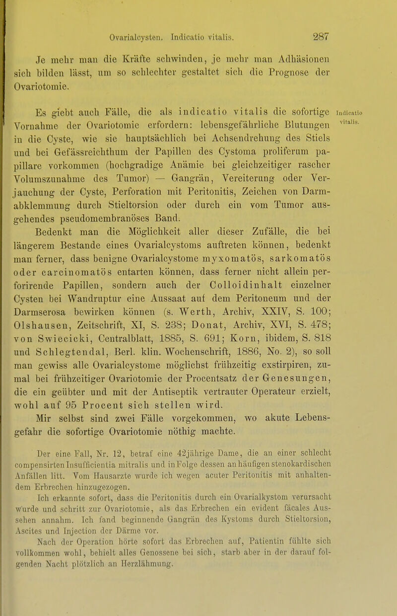 Je mehr man die Kräfte schwinden, je mehr man Adhäsionen sich bilden lässt, um so schlechter gestaltet sich die Prognose der Ovariotomie. Es giebt auch Fälle, die als indicatio Vitalis die sofortige imiinitio Vornahme der Ovariotomie erfordern: lebensgefährliche Blutungen in die Cyste, wie sie hauptsächlich bei Achsendrehung des Stiels und bei Gefässreichthum der Papillen des Cystoma proliferum pa- pilläre vorkommen (hochgradige Anämie bei gleichzeitiger rascher Volumszunahme des Tumor) — Gangrän, Vereiterung oder Ver- jauchung der Cyste, Perforation mit Peritonitis, Zeichen von Darm- abklemmung durch Stieltorsion oder durch ein vom Tumor aus- gehendes pseudomembranöses Band. Bedenkt man die Möglichkeit aller dieser Zufälle, die bei längerem Bestände eines Ovarialcystoms auftreten können, bedenkt man ferner, dass benigne Ovarialcystome myxomatös, sarkomatös oder carcinomatös entarten können, dass ferner nicht allein per- forirende Papillen, sondern auch der CoUoidinhalt einzelner Cysten bei Wandruptur eine Aussaat auf dem Peritoneum und der Darmserosa bewirken können (s. Werth, Archiv, XXIV, S. 100; Olshausen, Zeitschrift, XI, S. 238; Donat, Archiv, XVI, S. 478; von Swiecicki, Centraiblatt, 1885, S. 691; Korn, ibidem, S. 818 und Schlegtendal, Berl. klin. Wochenschrift, 1886, No. 2), so soll man gewiss alle Ovarialcystome möglichst frühzeitig exstirpiren, zu- mal bei frühzeitiger Ovariotomie der Procentsatz der Genesungen, die ein geübter und mit der Antiseptik vertrauter Operateur erzielt, wohl auf 95 Procent sich stellen wird. Mir selbst sind zwei Fälle vorgekommen, wo akute Lebens- gefahr die sofortige Ovariotomie nöthig machte. Der eine Fall, Nr. 12, betraf eine 4'2jälirige Dame, die an einer schlecht compensirtcnlnsufficientia mitralis und inFolge dessen an häufigen stenolvardischen Anfcällen litt. Vom Hausärzte wurde ich wegen acuter Peritonitis mit anhalten- dem Erbrechen hinzugezogen. Ich erkannte sofort, dass die Peritonitis durch ein Ovarialkystom verursacht wurde und schritt zur Ovariotomie, als das Erbrechen ein evident fcäcales Aus- sehen annahm. Ich fand beginnende Gangrän des Kystoms durch Stieltorsion, Ascites und Injection der Därme vor. Nach der Operation hörte sofort das Erbrechen auf, Patientin fühlte sich vollkommen wohl, behielt alles Genossene bei sich, starb aber in der darauf fol- genden Nacht plötzlich an Herzlähmung.