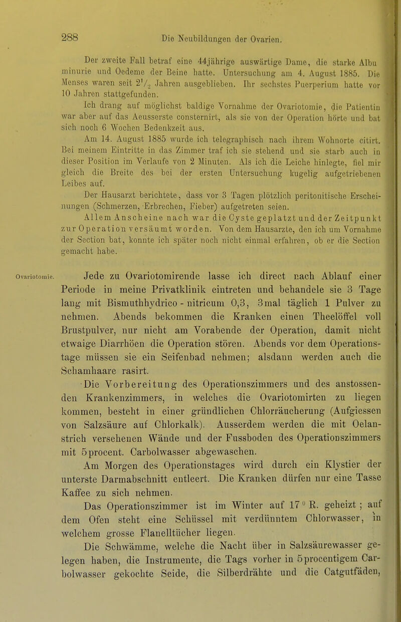 Der zweite Fall betrcaf eine 44jährige auswärtige Dame, die starke Alba miiuirie und Oedeme der Beine hatte. Untersuchung am 4. August 1885. Die Menses waren seit 2'/.j Jahren ausgeblieben. Ihr sechstes Puerperium hatte voi- 10 Jahren stattgefunden. Ich drang auf möglichst baldige Vornahme der Ovariotomie, die Patientin war aber auf das Aeusserste consternirt, als sie von der Opei'ation hörte und bat sich noch 6 Wochen Bedenkzeit aus. Am 14. August 1885 wurde ich telegraphisch nach ihrem Wohnorte citirt. Bei meinem Eintritte in das Zimmer traf ich sie stehend und sie starb auch in dieser Position im Verlaufe von 2 Minuten. Als ich die Leiche hinlegte, fiel mir gleich die Breite des bei der ersten Untersuchung kugelig aufgetriebenen Leibes auf. Der Hausarzt berichtete, dass vor 3 Tagen plötzlich peritonitische Erschei- nungen (Schmerzen, Erbrechen, Fieber) aufgetreten seien. Allem Anscheine nach war die Cyste geplatzt und der Zeitpunkt zur Operation versäumt worden. Von dem Hausarzte, den ich um Vornahmo der Section bat, konnte ich später noch nicht einmal erfahren, ob er die Section gemacht habe. Ovariotomie. Jede ZU Ovariotomircnde lasse ich direct nach Ablauf einer Periode in meine Privatklinik eintreten und behandele sie 3 Tage lang mit Bismuthhydrico - nitricum 0,3, 3 mal täglich 1 Pulver zu nehmen. Abends bekommen die Kranken einen Theelöffel voll Brustpulver, nur nicht am Vorabende der Operation, damit nicht etwaige Diarrhöen die Operation stören. Abends vor dem Operations- tage müssen sie ein Seifenbad nehmen; alsdann werden auch die Schamhaare rasirt. Die Vorbereitung des Operationszimmers und des anstossen- deu Krankenzimmers, in welches die Ovariotomirten zu liegen kommen, besteht in einer gründlichen Chlorräucherung (Aufgiessen von Salzsäure auf Chlorkalk). Ausserdem werden die mit Oelan- strich versehenen Wände und der Fussboden des Operationszimmers mit öprocent. Carbolwasser abgewaschen. Am Morgen des Operationstages wird durch ein Klystier der unterste Darmabsohnitt entleert. Die Kranken dürfen nur eine Tasse Kafifee zu sich nehmen. Das Operationszimmer ist im Winter auf 17 R. geheizt ; auf dem Ofen steht eine Schüssel mit verdünntem Chlorwasser, in welchem grosse Flanelltücher liegen. Die Schwämme, welche die Nacht über in Salzsäurewasser ge- legen haben, die Instrumente, die Tags vorher in öprocentigem Car- bolwasser gekochte Seide, die Silberdrähte und die Catgutfädeu,