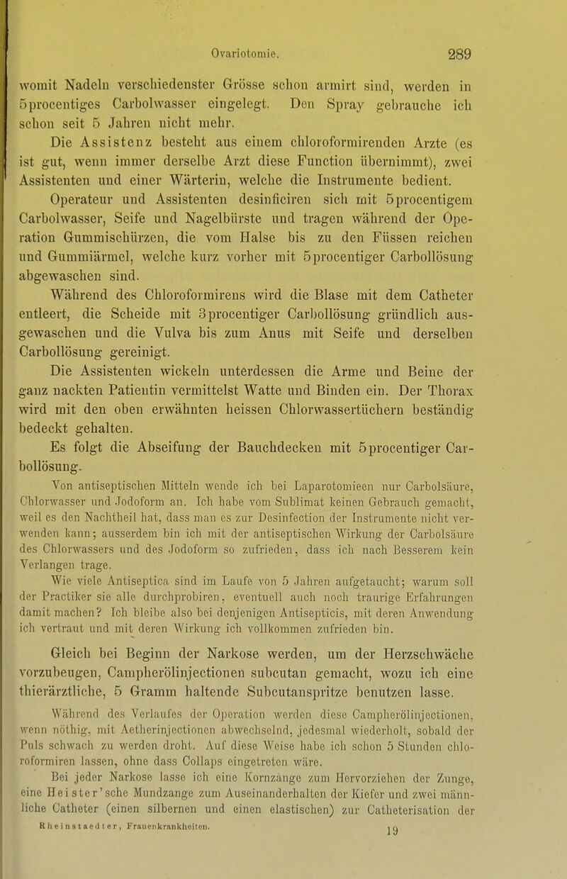 womit Nadeln verscliiedenster Grösse schon armirt sind, werden in Iprocentiges Carbolvvasser eingelegt. Den Spray gebrauche ich schon seit 5 Jahren nicht mehr. Die Assistenz besteht aus einem chloroformirenden Arzte (es ist gut, wenn immer derselbe Arzt diese Function übernimmt), zwei Assistenten und einer Wärterin, welche die Instrumente bedient. Operateur und Assistenten desinficiren sich mit öprocentigem Carbolwasser, Seife und Nagelbürste und tragen während der Ope- ration Gummischürzen, die vom Halse bis zu den Füssen reichen und Gummiärmel, welche kurz vorher mit öprocentiger CarboUösung abgewaschen sind. Während des Chloroformirens wird die Blase mit dem Catheter entleert, die Scheide mit Sprocentiger CarboUösung gründlich aus- gewaschen und die Vulva bis zum Anus mit Seife und derselben CarboUösung gereinigt. Die Assistenten wickeln unterdessen die Arme und Beine der ganz nackten Patientin vermittelst Watte und Binden ein. Der Thorax wird mit den oben erwähnten heissen Chlorwassertücheru beständig bedeckt gehalten. Es folgt die Abseifung der Bauchdecken mit öprocentiger Car- boUösung. Von antiseptisclien Mitteln wende ich bei Laparotomieen nur Carbolsäure, Clilorwasser und .Jodoform an. Ich habe vom Sublimat keinen Gebrauch gemacht, weil es den Naohtheil hat, dass man es zur Desinfection der Instrumente nicht vor- wenden kann; ausserdem bin ich mit der antiseptischen Wirkung der Carbolsäure des Chlorwassers und des .Jodoform so zufrieden, dass ich nach Besserem kein Verlangen trage. Wie viele Antiseptica sind im Laufe von 5 Jahren aufgetaucht; warum soll der Practiker sie alle durchprobiren, eventuell auch noch traurige Erfahrungen damit machen? Ich bleibe also bei denjenigen Antisepticis, mit deren Anwendung ich vertraut und mit deren Wirkung ich vollkommen zufrieden bin. Gleich bei Beginn der Narkose werden, um der Herzschwäche vorzubeugen, Campherölinjectionen subcutan gemacht, wozu ich eine thierärztliche, 5 Gramm haltende Subcutanspritze benutzen lasse. Während des Verlaufes der Operation werden diese Camplierölinjectionen, wenn nöthig, mit Aetlierinjectionen abwechselnd, jedesmal wiedcrliolt, sobald der Puls schwach zu werden droht. Auf diese Weise habe ich schon 5 Stunden chlo- roformiren lassen, ohne dass Collaps eingetreten wäre. Bei joder Narkose lasse ich eine Kornzange zum Hervorziehen der Zunge, eine Hei ster'sehe Mundzange zum Auseinanderhallen der Kiefer und zwei männ- liche Catheter (einen silbernen und einen elastischen) zur Catheterisation der R Ii e i n s t ae (11 e r , Fraueiikrnnkhoilon. iq