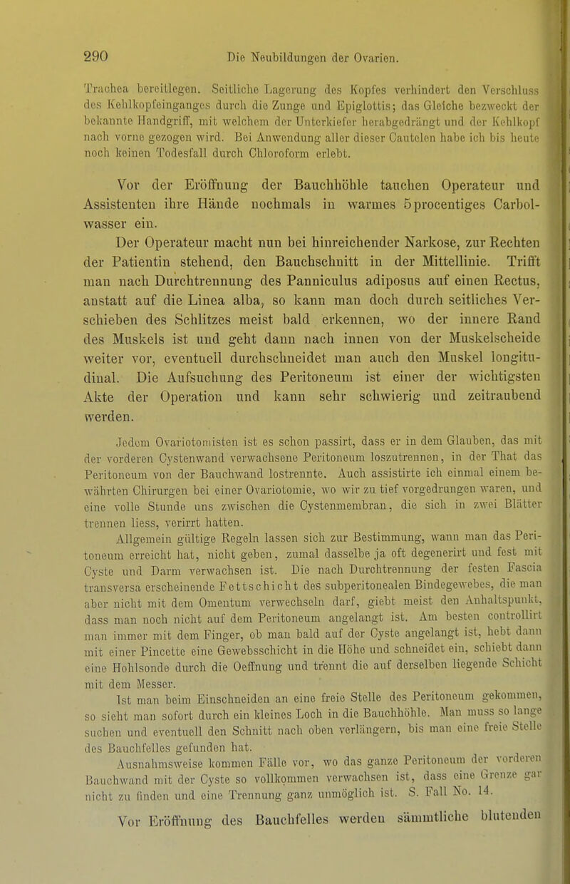 I 290 Die Neubildungen der Ovarien Trachea bereitlegen. SeiUiclio Lagerung des Kopfes verllindert den Verschluss des Kehlkopfeinganges durch die Zunge und Epiglottis; das Gleiche bezweckt der bolvannte flandgriff, mit welchem der Unterkiefer herabgedrängt und der Kehlkojjl nach vorne gezogen wird. Bei Anwendung aller dieser Cautelen habe ich bis heute noch Iceinen Todesfall durch Chloroform erlebt. Vor der Eröffnung der Bauchhöhle tauchen Operateur und Assistenten ihre Hände nochmals in warmes öprocentiges Carbol- wasser ein. Der Operateur macht nun bei hinreichender Narkose, zur Rechten der Patientin stehend, den Bauchschnitt in der Mittellinie. Trifft man nach Durchtrennung des Panniculus adiposus auf einen Rectus, anstatt auf die Linea alba, so kann man doch durch seitliches Ver- schieben des Schlitzes meist bald erkennen, wo der innere Rand des Muskels ist und geht dann nach innen von der Muskelscheide weiter vor, eventuell durchschneidet man auch den Muskel longitu- diual. Die Aufsuchung des Peritoneum ist einer der wichtigsten Akte der Operation und kann sehr schwierig und zeitraubend werden. Jedem Ovariotoiiiisten ist es schon passirt, dass er in dem Glauben, das mit der vorderen Cystenwand verwachsene Peritoneum loszutrennen, in der That das Peritoneum von der Bauchwand lostrennte. Auch assistirte ich einmal einem be- währten Chirurgen bei einer Ovariotomie, wo wir zu tief vorgedrungen waren, und eine volle Stunde uns zwischen die Cystenmembran, die sieb in zwei Blätter trennen liess, verirrt hatten. Allgemein gültige Regeln lassen sich zur Bestimmung, wann man das Peri- toneum erreicht hat, nicht geben, zumal dasselbe ja oft degenerirt und fest mit Cyste und Darm verwachsen ist. Die nach Durchtrennung der festen Fascia transversa erscheinende Fettschicht des subperitouealen Bindegewebes, die man aber nicht mit dem Omentum verwechseln darf, giebt meist den Auhaltspunki, dass man noch nicht auf dem Peritoneum augelangt ist. Am besten controUin man immer mit dem Finger, ob mau bald auf der Cyste angelangt ist, hebt dann mit einer Pincette eine Gewebsschicht in die Höhe und schneidet ein, schiebt dann eine Hohlsonde durch die Oeffnung und trennt die auf derselben liegende Schicht mit dem Messer. Ist man beim Einschneiden an eine freie Stelle des Peritoneum gekommen, so sieht man sofort durch ein kleines Loch in die Bauchhöhle. Man muss so lanoo suchen und eventuell den Schnitt nach oben verlängern, bis man eine freie Stelle des Bauchfelles gefunden hat. Ausnahmsweise kommen Fälle vor, wo das ganze Peritoneum der vorderen Bauchwand mit der Cyste so vollkommen verwachsen ist, dass eine Grenze gar nicht zu finden und eine Trennung ganz unmöglich ist. S. Fall No. 14. Vor Eröffnung des Bauchfelles werden sämmtliche blutenden