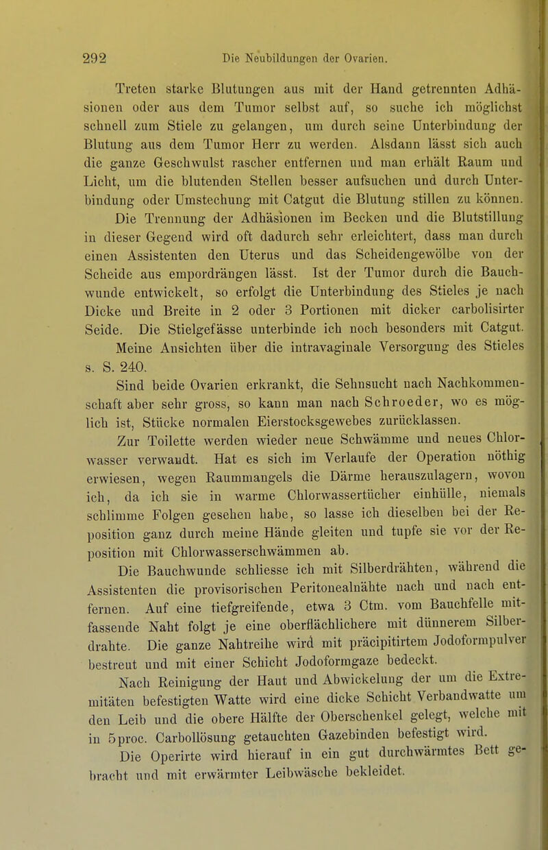Treten starke Blutungen aus mit der Hand getrennten Adhä- sionen oder aus dem Tumor selbst auf, so suche ich möglichst schnell zum Stiele zu gelangen, um durch seine Unterbindung der Blutung aus dem Tumor Herr zu werden. Alsdann lässt sich auch die ganze Geschwulst rascher entfernen und man erhält Raum und Licht, um die blutenden Stellen besser aufsuchen und durch Unter- bindung oder ümstechung mit Catgut die Blutung stillen zu können. Die Trennung der Adhäsionen im Becken und die Blutstillung in dieser Gegend wird oft dadurch sehr erleichtert, dass man durch einen Assistenten den Uterus und das Scheidengewölbe von der Scheide aus empordrängen lässt. Ist der Tumor durch die Bauch- wunde entwickelt, so erfolgt die Unterbindung des Stieles je nach Dicke und Breite in 2 oder 3 Portionen mit dicker carbolisirter Seide. Die Stielgefässe unterbinde ich noch besonders mit Catgut. Meine Ansichten über die intravaginale Versorgung des Stieles s. S. 240. Sind beide Ovarien erkrankt, die Sehnsucht nach Nachkommen- schaft aber sehr gross, so kann man nach Sehr oeder, wo es mög- lich ist, Stücke normalen Eierstocksgewebes zurücklassen. Zur Toilette werden wieder neue Schwämme und neues Chlor- wasser verwandt. Hat es sich im Verlaufe der Operation nöthig erwiesen, wegen Raummangels die Därme herauszulagern, wovon ich, da ich sie in warme Chlorwassertücher einhülle, niemals schlimme Folgen gesehen habe, so lasse ich dieselben bei der Re- position ganz durch meine Hände gleiten und tupfe sie vor der Re- position mit Chlorwasserschwämmen ab. Die Bauchwunde schliesse ich mit Silberdrähten, während die Assistenten die provisorischen Peritonealnähte nach und nach ent- fernen. Auf eine tiefgreifende, etwa 3 Ctm. vom Bauchfelle mit- fassende Naht folgt je eine oberflächlichere mit dünnerem Silber- drahte. Die ganze Nahtreihe wird mit präcipitirtem Jodoforrapulver bestreut und mit einer Schicht Jodoformgaze bedeckt. Nach Reinigung der Haut und Abwickelung der um die Extre- mitäten befestigten Watte wird eine dicke Schicht Verbandwatte um den Leib und die obere Hälfte der Oberschenkel gelegt, welche mit in 5proc. Carbollösung getauchten Gazebinden befestigt wird. Die Operirte wird hierauf in ein gut durchwärmtes Bett ge- bracht und mit erwärmter Leibwäsche bekleidet.