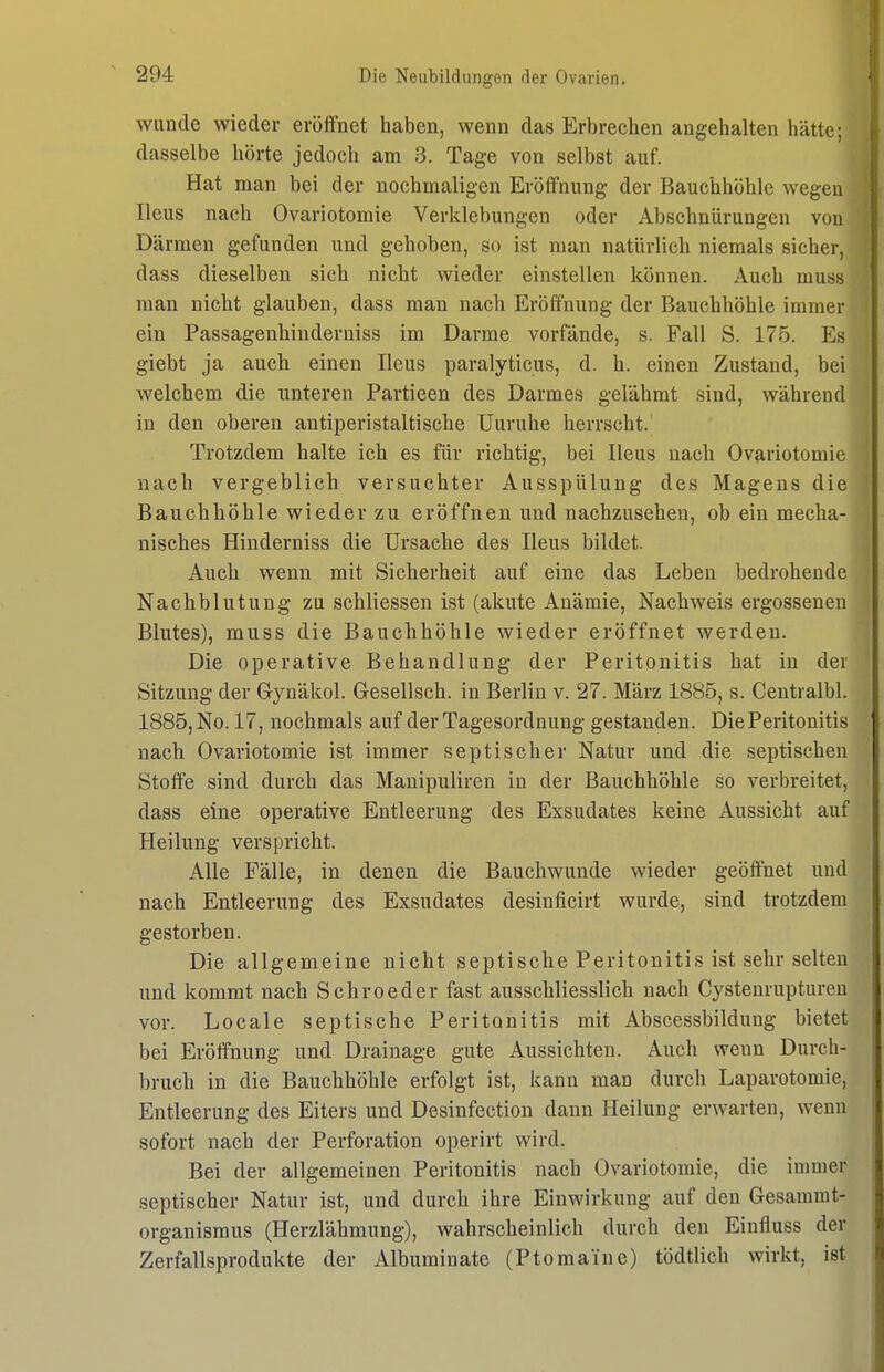 wunde wieder eröffnet haben, wenn das Erbrechen angehalten hätte; dasselbe hörte jedoch am 3. Tage von selbst auf. Hat man bei der nochmaligen Eröffnung der Bauchhöhle wegen Ileus nach Ovariotomie Verklebungen oder Abschnürungen von Därmen gefunden und gehoben, so ist man natürlich niemals sicher, dass dieselben sich nicht wieder einstellen können. Auch muss man nicht glauben, dass man nach Eröffnung der Bauchhöhle immer ein Passagenhinderuiss im Darme vorfände, s. Fall S. 175. Es giebt ja auch einen Ileus paralyticus, d. h. einen Zustand, bei welchem die unteren Partieen des Darmes gelähmt sind, während in den oberen antiperistaltische Uuruhe herrscht. Trotzdem halte ich es für richtig, bei Ileus nach Ovariotomie nach vergeblich versuchter Ausspülung des Magens die Bauchhöhle wieder zu eröffnen und nachzusehen, ob ein mecha- nisches Hinderniss die Ursache des Ileus bildet. Auch wenn mit Sicherheit auf eine das Leben bedrohende Nachblutung zu schliessen ist (akute Anämie, Nachweis ergossenen Blutes), muss die Bauchhöhle wieder eröffnet werden. Die operative Behandlung der Peritonitis hat in der Sitzung der Gynäkol. Gesellsch. in Berlin v. 27. März 1885, s. Centralbl. 1885, No. 17, nochmals auf der Tagesordnung gestanden. Die Peritonitis nach Ovariotomie ist immer septischer Natur und die septischen Stoffe sind durch das Manipuliren in der Bauchhöhle so verbreitet, dass eine operative Entleerung des Exsudates keine Aussicht auf Heilung verspricht. Alle Fälle, in denen die Bauchwunde wieder geöffnet und nach Entleerung des Exsudates desinficirt wurde, sind trotzdem gestorben. Die allgemeine nicht septische Peritonitis ist sehr selten und kommt nach Sehr oeder fast ausschliesslich nach Cystenrupturen vor. Locale septische Peritonitis mit Abscessbildung bietet bei Eröffnung und Drainage gute Aussichten. Auch wenn Durch- bruch in die Bauchhöhle erfolgt ist, kann man durch Laparotomie, Entleerung des Eiters und Desinfectiou dann Heilung erwarten, wenn sofort nach der Perforation operirt wird. Bei der allgemeinen Peritonitis nach Ovariotomie, die immer septischer Natur ist, und durch ihre Einwirkung auf den Gesammt- organismus (Herzlähmung), wahrscheinlich durch den Einfluss der Zerfallsprodukte der Albuminate (Ptomai'ue) tödtlich wirkt, ist