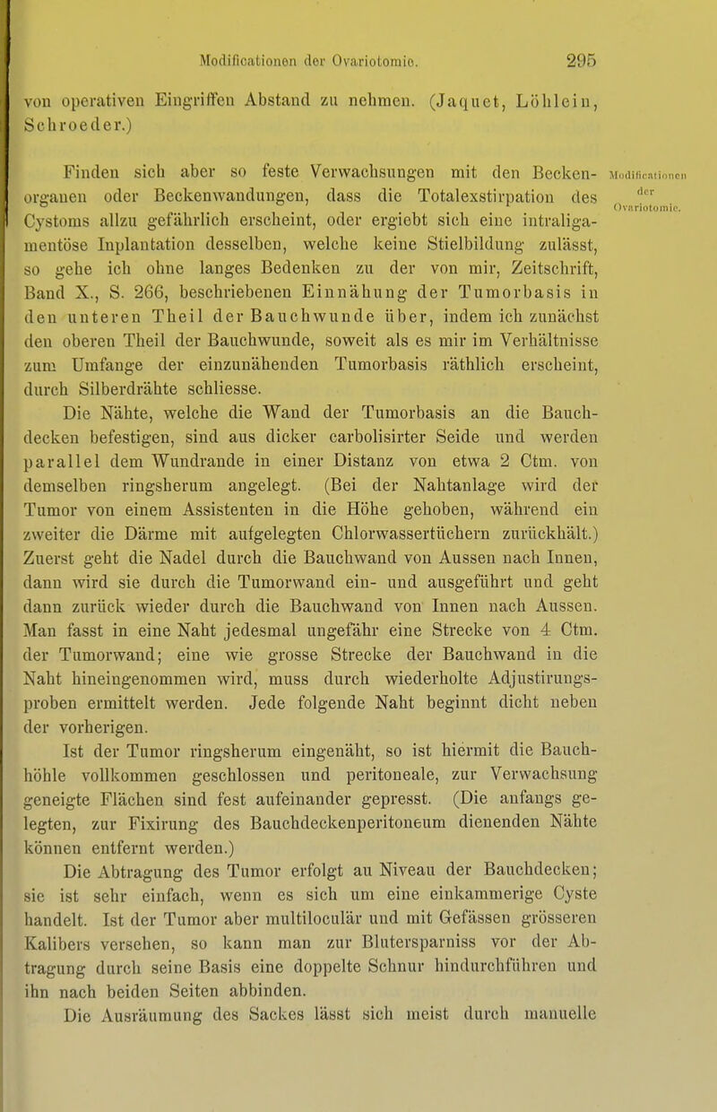 von operativen Eingriffen Abstand zu nehmen. (Jaquet, Lölilein, Schroeder.) Finden sich aber so feste Verwachsungen mit den Becken- trganen oder Beckenwandungen, dass die Totalexstirpation des  Ovariotomie. Cystoms allzu gefährlich erscheint, oder ergiebt sich eine intraliga- mentöse Inplantation desselben, welche keine Stielbildung zulässt, so gehe ich ohne langes Bedenken zu der von mir, Zeitschrift, Band X., S. 266, beschriebenen Einnähung der Tumorbasis in den unteren Theil der Bauchwunde über, indem ich zunächst den oberen Theil der Bauchwunde, soweit als es mir im Verhältnisse zum Umfange der einzunähenden Tumorbasis räthlich erscheint, durch Silberdrähte schliesse. Die Nähte, welche die Wand der Tumorbasis an die Bauch- decken befestigen, sind aus dicker carbolisirter Seide und werden parallel dem Wundrande in einer Distanz von etwa 2 Ctm. von demselben ringsherum angelegt. (Bei der Nahtanlage wird deü Tumor von einem Assistenten in die Höhe gehoben, während ein zweiter die Därme mit aufgelegten Chlorwassertüchern zurückhält.) Zuerst geht die Nadel durch die Bauchwand von Aussen nach Innen, dann wird sie durch die Tumorwand ein- und ausgeführt und geht dann zurück wieder durch die Bauch wand von Innen nach Aussen. Man fasst in eine Naht jedesmal ungefähr eine Strecke von 4 Ctm. der Tumorwand; eine wie grosse Strecke der Bauchwand in die Naht hineingenommen wird, muss durch wiederholte Adjustirungs- proben ermittelt werden. Jede folgende Naht beginnt dicht neben der vorherigen. Ist der Tumor ringsherum eingenäht, so ist hiermit die Bauch- höhle vollkommen geschlossen und peritoneale, zur Verwachsung geneigte Flächen sind fest aufeinander gepresst. (Die anfangs ge- legten, zur Fixirung des Bauchdeckenperitoneum dienenden Nähte können entfernt werden.) Die Abtragung des Tumor erfolgt au Niveau der Bauchdecken; sie ist sehr einfach, wenn es sich um eine einkammerige Cyste handelt. Ist der Tumor aber multiloculär und mit Gefässen grösseren Kalibers versehen, so kann man zur Blntersparniss vor der Ab- tragung durch seine Basis eine doppelte Schnur hindurchführen und ihn nach beiden Seiten abbinden. Die Ausräumung des Sackes lässt sich meist durch manuelle