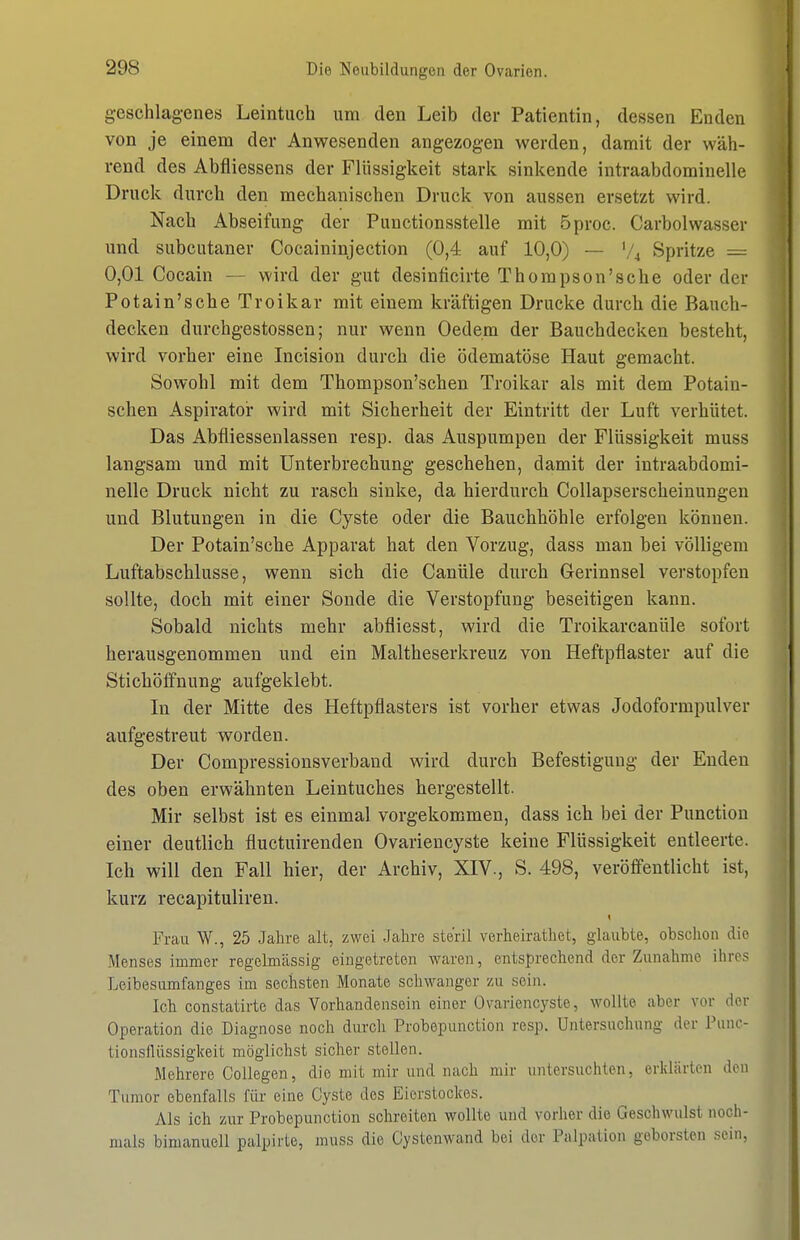 geschlagenes Leintuch um den Leib der Patientin, dessen Enden von je einem der Anwesenden angezogen werden, damit der wäh- rend des Abfliessens der Flüssigkeit stark sinkende intraabdomiuelle Druck durch den mechanischen Druck von aussen ersetzt wird. Nach Abseifung der Punctionsstelle mit 5proc. Carbolwasser und subcutaner Cocaininjection (0,4 auf 10,0) — V4 Spritze = 0,01 Cocain — wird der gut desinficirte Thorapson'sche oder der Potain'sche Troikar mit einem kräftigen Drucke durch die Bauch- decken durchgestossen; nur wenn Oedem der Bauchdecken besteht, wird vorher eine Incision durch die ödematöse Haut gemacht. Sowohl mit dem Thompson'schen Troikar als mit dem Potain- schen Aspirator wird mit Sicherheit der Eintritt der Luft verhütet. Das Abfliessenlassen resp. das Auspumpen der Flüssigkeit muss langsam und mit Unterbrechung geschehen, damit der intraabdomi- nelle Druck nicht zu rasch sinke, da hierdurch Collapserscheinungen und Blutungen in die Cyste oder die Bauchhöhle erfolgen können. Der Potain'sche Apparat hat den Vorzug, dass man bei völligem Luftabschlüsse, wenn sich die Canüle durch Gerinnsel verstopfen sollte, doch mit einer Sonde die Verstopfung beseitigen kann. Sobald nichts mehr abfliesst, wird die Troikarcanüle sofort herausgenommen und ein Maltheserkreuz von Heftpflaster auf die Stichöfifnung aufgeklebt. In der Mitte des Heftpflasters ist vorher etwas Jodoformpulver aufgestreut worden. Der Compressionsverband wird durch Befestigung der Enden des oben erwähnten Leintuches hergestellt. Mir selbst ist es einmal vorgekommen, dass ich bei der Punction einer deutlich fluctuirenden Ovariencyste keine Flüssigkeit entleerte. Ich will den Fall hier, der Archiv, XIV., S. 498, veröffentlicht ist, kurz recapituliren. Frau W., 25 Jahre alt, zwei Jalire steril verlieiratliet, glaubte, obsclion die Menses immer regelmässig- eingetreten waren, entsprechend der Zunahme ihres Leibesumfanges im sechsten Monate schwanger zu sein. Ich constatirte das Vorhandensein einer Ovariencyste, wollte aber vor der Operation die Diagnose noch durch Probepunction resp. Untersuchung der Piinc- tionsllüssiglv-eit möglichst sicher stellen. Mehrere Coilegen, die mit mir und nach mir untersuchten, erldärten den Tumor ebenfalls für eine Cyste des Eierstockes. Als ich zur Probepunction schreiten wollte und vorher die Geschwulst noch- mals bimanuell palpirte, muss die Gystenwand bei der Palpation geborsten sein,