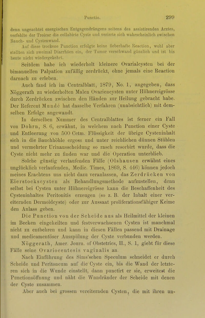 denn ungeachtet energischen Entgegendriingens seitens des assistirenden Arztes, verfehlte der Troicar die collabirte Cyste und verirrte sich wahrscheinlich zwischen Bauch- und Cystonwand. Auf diese trockene Function erfolgte keine lieberhafte Reaction, wohl aber stellten sich zweimal Diarrhöen ein, der Tumor verschwand gänzlich und ist bis heute nicht wiedergekehrt. Seitdem habe ich wiederholt kleinere Ovarialcysten bei der bimanuellen Palpation zufällig zerdrückt, ohne jemals eine Reaction darnach zu erleben. Auch fand ich im Centralblatt, 1879, No. 1, angegeben, dass Nöggerath zu wiederholten Malen Ovariencysten unter Hühnereigrösse durch Zerdrücken zwischen den Händen zur Heilung gebracht habe. Der Referent Munde hat dasselbe Verfahren (unabsichtlich) mit dem- selben Erfolge angewandt. In derselben Nummer des Centraiblattes ist ferner ein Fall von Dohm, S. 6, erwähnt, in welchem nach Function einer Cyste und Entleerung von 500 Cctm. Flüssigkeit der übrige Cysteninhalt sich in die Bauchhöhle ergoss und unter reichlichen dünnen Stühlen und vermehrter TJrinausscheidung so rasch resorbirt wurde, dass die Cyste nicht mehr zu finden war und die Operation unterblieb. Solche günstig verlaufenden Fälle (01shausen erwähnt eines unglücklich verlaufenden, Medic Times, 1869, S. 446) können jedoch meines Erachtens uns nicht dazu veranlassen, das Zerdrücken von Eierstocks Cysten als Behandlungsmethode aufzustellen, denn selbst bei Cysten unter Hühnereigrösse kann die Beschaffenheit des Cysteninhaltes Peritonitis erzeugen (so z. B. der Inhalt einer ver- eiternden Dermoidcyste) oder zur Aussaat proliferationsfähiger Keime den Anlass geben. Die Punction von der Scheide aus als Heilmittel der kleinen im Becken eingekeilten und festverwachsenen Cysten ist manchmal nicht zu entbehren und kann in diesen Fällen passend mit Drainage und medicamentöser Ausspülung der Cyste verbunden werden. Nöggerath, Amer, Journ. of Obstetrics, IL, S. 1, giebt für diese Fälle seine Ovariocentesis vaginalis an. Nach Einführung des Sims'schen Speculum schneidet er durch Scheide und Peritoneum auf die Cyste ein, bis die Wand der letzte- ren sich in die Wunde einstellt, dann punctirt er sie, erweitert die Punctionsöffnung und näht die Wnndränder der Scheide mit denen der Cyste zusammen. Aber auch bei grossen vereiternden Cysten, die mit ihren un-