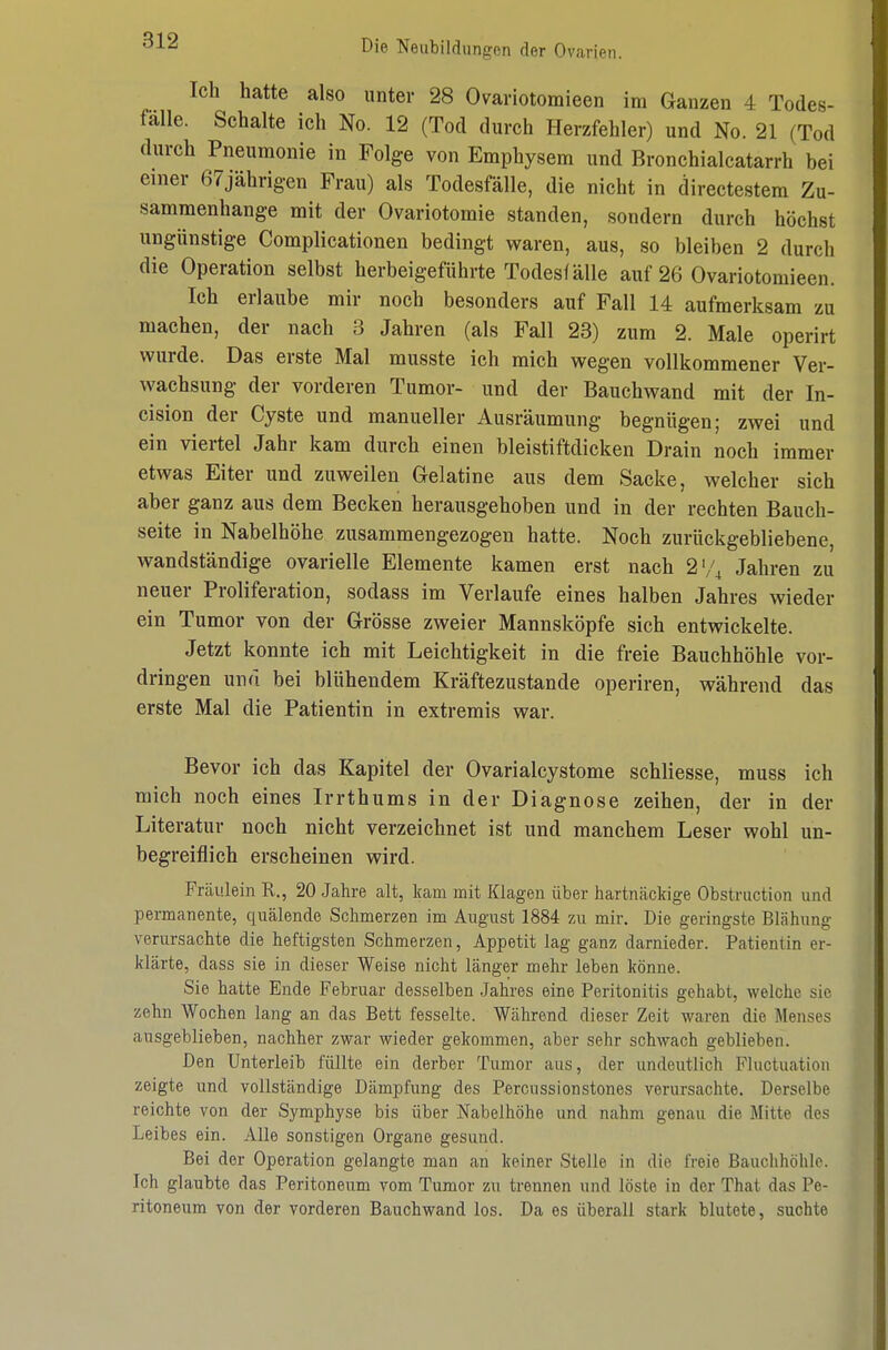 Ich hatte also unter 28 Ovariotomieen im Ganzen 4 Todes- fälle. Schalte ich No. 12 (Tod durch Herzfehler) und No. 21 (Tod durch Pneumonie in Folge von Emphysem und Bronchialcatarrh bei einer 67jährig-en Frau) als Todesfälle, die nicht in directestem Zu- sammenhange mit der Ovariotomie standen, sondern durch höchst ungünstige Complicationen bedingt waren, aus, so bleiben 2 durch die Operation selbst herbeigeführte Todesfälle auf 26 Ovariotomieen. Ich erlaube mir noch besonders auf Fall 14 aufmerksam zu machen, der nach 3 Jahren (als Fall 23) zum 2. Male operirt wurde. Das erste Mal musste ich mich wegen vollkommener Ver- wachsung der vorderen Tumor- und der Bauchwand mit der In- cision der Cyste und manueller Ausräumung begnügen; zwei und ein viertel Jahr kam durch einen bleistiftdicken Drain noch immer etwas Eiter und zuweilen Gelatine aus dem Sacke, welcher sich aber ganz aus dem Becken herausgehoben und in der rechten Bauch- seite in Nabelhöhe zusammengezogen hatte. Noch zurückgebliebene, wandständige ovarielle Elemente kamen erst nach 2'/^ Jahren zu neuer Proliferation, sodass im Verlaufe eines halben Jahres wieder ein Tumor von der Grösse zweier Mannsköpfe sich entwickelte. Jetzt konnte ich mit Leichtigkeit in die freie Bauchhöhle vor- dringen und bei blühendem Kräftezustande operiren, während das erste Mal die Patientin in extremis war. Bevor ich das Kapitel der Ovarialcystome schliesse, muss ich mich noch eines Irrthums in der Diagnose zeihen, der in der Literatur noch nicht verzeichnet ist und manchem Leser wohl un- begreiflich erscheinen wird. Frcäulein R., 20 Jahre alt, kam mit Klagen über hartnäckige Obstruction und permanente, quälende Schmerzen im August 1884 zu mir. Die geringste Blähung verursachte die heftigsten Schmerzen, Appetit lag ganz darnieder. Patientin er- klärte, dass sie in dieser Weise nicht länger mehr leben könne. Sie hatte Ende Februar desselben .Jahres eine Peritonitis gehabt, welche sie zehn Wochen lang an das Bett fesselte. Während dieser Zeit waren die Menses ausgeblieben, nachher zwar wieder gekommen, aber sehr schwach geblieben. Den Unterleib füllte ein derber Tumor aus, der undeutlich Fluctuation zeigte und vollständige Dämpfung des Percussionstones verursachte. Derselbe reichte von der Symphyse bis über Nabelhöhe und nahm genau die Mitte des Leibes ein. Alle sonstigen Organe gesund. Bei der Operation gelangte man an keiner Stelle in die freie Bauchhöhle. Ich glaubte das Peritoneum vom Tumor zu trennen und löste in der That das Pe- ritoneum von der vorderen Bauchwand los. Da es überall stark blutete, suchte