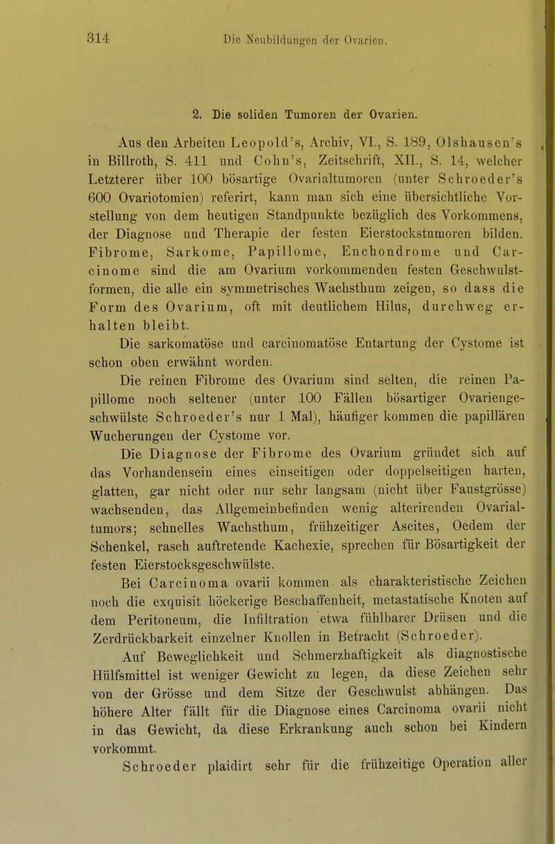 2. Die soliden Tumoren der Ovarien. Aus den Arbeiten Leopold's, Archiv, VI., S. 189, Olshausen's in Billroth, S. 411 und Cohn's, Zeitschrift, XII., S. 14, welcher Letzterer über 100 bösartige Ovarialtumoren (unter Schroeder's 600 Ovariotomien) referirt, kann man sich eine übersichtliche Vor- stellung von dem heutigen Standpunkte bezüglich des Vorkommens, der Diagnose und Therapie der festen Eierstockstumoren bilden. Fibrome, Sarkome, Papillome, Enchondrome und Car- cinome sind die am Ovarium vorkommenden festen Geschwulst- formen, die alle ein symmetrisches Wachsthum zeigen, so dass die Form des Ovarium, oft mit deutlichem Hilus, durchweg er- halten bleibt. Die sarkomatöse und carcinomatöse Entartung der Cystome ist schon oben erwähnt worden. Die reinen Fibrome des Ovarium sind selten, die reinen Pa- pillome noch seltener (unter 100 Fällen bösartiger Ovarienge- schwülste Schroeder's nur 1 Mal), häufiger kommen die papillären Wucherungen der Cystome vor. Die Diagnose der Fibrome des Ovarium gründet sich auf das Vorhandensein eines einseitigen oder doppelseitigen harten, glatten, gar nicht oder nur sehr langsam (nicht über Faustgrösse) wachsenden, das Allgemeinbefinden wenig alterireuden Ovarial- tumors; schnelles Wachsthum, frühzeitiger Ascites, Oedem der Schenkel, rasch auftretende Kachexie, sprechen für Bösartigkeit der festen Eierstocksgeschwülste. Bei Carcinoma ovarii kommen, als charakteristische Zeichen noch die exquisit höckerige Beschaffenheit, metastatische Knoten auf dem Peritoneum, die Infiltration etwa fühlbarer Drüsen und die Zerdrückbarkeit einzelner Knollen in Betracht (Schroeder). Auf Beweglichkeit und Schmerzhaftigkeit als diagnostische Hülfsmittel ist weniger Gewicht zu legen, da diese Zeichen sehr von der Grösse und dem Sitze der Geschwulst abhängen. Das höhere Alter fällt für die Diagnose eines Carcinoma ovarii nicht in das Gewicht, da diese Erkrankung auch schon bei Kindern vorkommt. Schroeder plaidirt sehr für die frühzeitige Operation aller