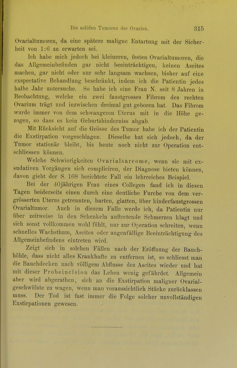 Ovarialtumoren, da eine spätere maligne Entartung mit der Sicher- heit von 1:6 zu erwarten sei. Ich habe mich jedoch bei kleineren, festen Ovarialtumoren, die das Allgemeinbefinden gar nicht beeinträchtigen, keinen Ascites machen, gar nicht oder nur sehr langsam wachsen, bisher auf eine exspectative Behandlung beschränkt, indem ich die Patientin jedes halbe Jahr untersuche. 80 habe ich eine Frau N. seit 8 Jahren in Beobachtung, welche ein zwei faustgrosses Fibrom des rechten Ovarium trägt und inzwischen dreimal gut geboren hat. Das Fibrom wurde immer von dem schwangeren Uterus mit in die Höhe ge- zogen, so dass es kein Geburt^hiiiderniss abgab. Mit Rücksicht auf die Grösse des Tumor habe ich der Patientin die Exstirpation vorgeschlagen. Dieselbe hat sich jedoch, da der Tumor stationär bleibt, bis heute noch nicht zur Operation ent- schliessen können. Welche Schwierigkeiten Ovarialsarcome, wenn sie mit ex- sudativen Vorgängen sich compliciren, der Diagnose bieten können, davon giebt der S. 168 berichtete Fall ein lehrreiches Beispiel. Bei der 40jährigen Frau eines Collegen fand ich in diesen Tagen beiderseits einen durch eine deutliche Furche von dem ver- grösserten Uterus getrennten, harten, glatten, über kinderfaustgrossen Ovarialtumor. Auch in diesem Falle werde ich, da Patientin nur über zeitweise in den Schenkeln auftretende Schmerzen klagt und sich sonst vollkommen wohl fühlt, nur zur Operation schreiten, wenn schnelles Wachsthum, Ascites oder augenfällige Beeinträchtigung des Allgemeinbefindens eintreten wird. Zeigt sich in solchen Fällen nach der Eröffnung der Bauch- höhle, dass nicht alles Krankhafte zu entfernen ist, so schliesst man die Bauchdecken nach völligem Abflüsse des Ascites wieder und hat mit dieser Probeincision das Leben wenig gefährdet. Allgemein aber wird abgerathen, sich an die Exstirpation maligner Ovarial- geschwülste zu wagen, wenn man voraussichtlich Stücke zurücklassen muss. Der Tod ist fast immer die Folge solcher unvollständigen Exstirpationen gewesen.