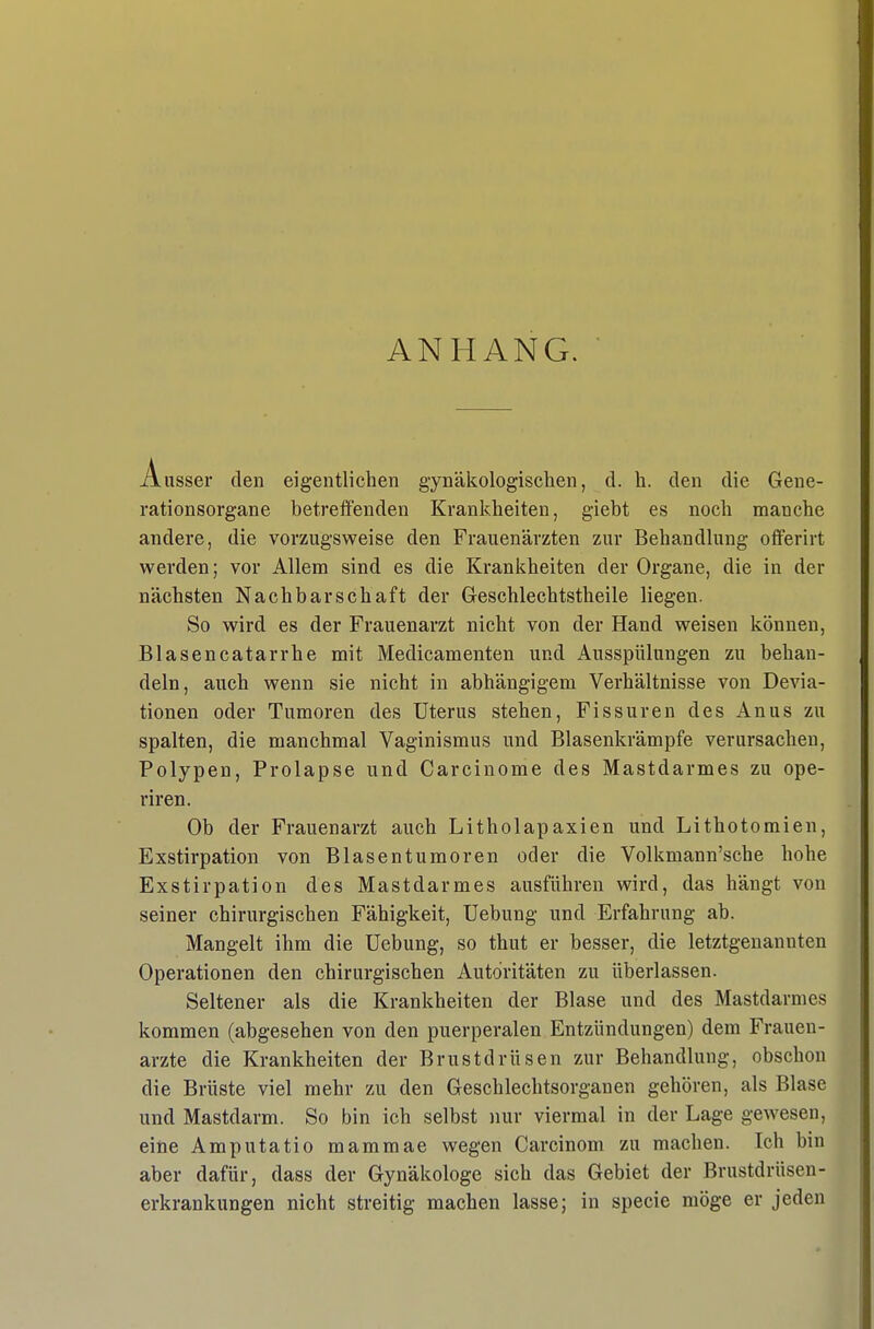 ANHANG. Ausser den eigentlichen gynäkologischen, d. h. den die Gene- rationsorgane betreifenden Krankheiten, giebt es noch manche andere, die vorzugsweise den Frauenärzten zur Behandlung offerirt werden; vor Allem sind es die Krankheiten der Organe, die in der nächsten Nachbarschaft der Geschlechtstheile liegen. So wird es der Frauenarzt nicht von der Hand weisen können, Blasencatarrhe mit Medicamenten und Ausspülungen zu behan- deln, auch wenn sie nicht in abhängigem Verhältnisse von Devia- tionen oder Tumoren des Uterus stehen, Fissuren des Anus zu spalten, die manchmal Vaginismus und Blasenkrämpfe verursachen, Polypen, Prolapse und Carcinoma des Mastdarmes zu ope- riren. Ob der Frauenarzt auch Litholapaxien und Lithotomien, Exstirpation von Blasentumoren oder die Volkmann'sche hohe Exstirpation des Mastdarmes ausführen wird, das hängt von seiner chirurgischen Fähigkeit, Uebung und Erfahrung ab. Mangelt ihm die üebung, so thut er besser, die letztgenannten Operationen den chirurgischen Autoritäten zu überlassen. Seltener als die Krankheiten der Blase und des Mastdarmes kommen (abgesehen von den puerperalen Entzündungen) dem Frauen- arzte die Krankheiten der Brustdrüsen zur Behandlung, obschou die Brüste viel mehr zu den Geschlechtsorganen gehören, als Blase und Mastdarm. So bin ich selbst nur viermal in der Lage gewesen, eine Amputatio mammae wegen Carcinom zu machen. Ich bin aber dafür, dass der Gynäkologe sich das Gebiet der Brustdrüsen- erkrankungen nicht streitig machen lasse; in specie möge er jeden