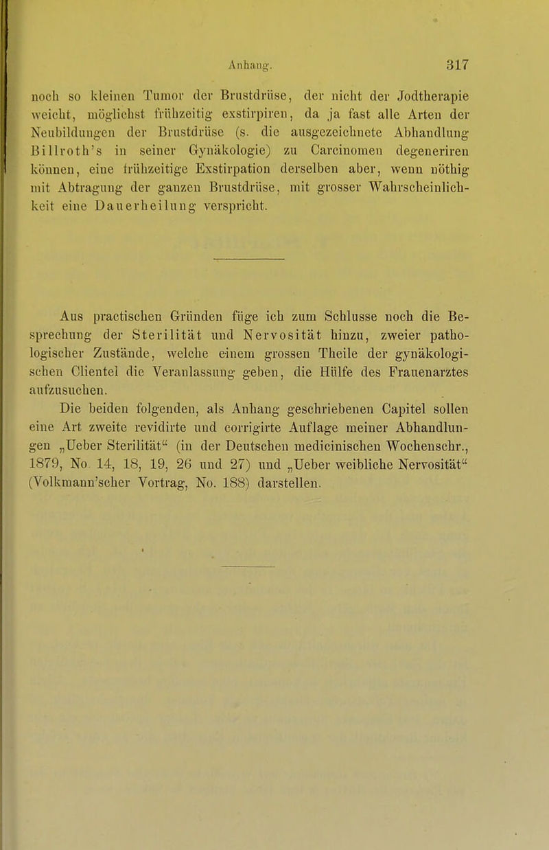 noch so kleinen Tumor der Brustdrüse, der nicht der Jodtherapie weicht, möglichst frühzeitig exstirpiren, da .ja fast alle Arten der Neubildungen der Brustdrüse (s. die ausgezeichnete Abhandlung Billroth's in seiner Gynäkologie) zu Carcinomen degenerireu können, eine frühzeitige Exstirpation derselben aber, wenn nöthig mit Abtragung der ganzen Brustdrüse, mit grosser Wahrscheinlich- keit eine Dauerheilung verspricht. Aus practischen Gründen füge ich zum Schlüsse noch die Be- sprechung der Sterilität und Nervosität hinzu, zweier patho- logischer Zustände, welche einem grossen Theile der gynäkologi- schen Clieutel die Veranlassung geben, die Hülfe des Frauenarztes aufzusuchen. Die beiden folgenden, als Anhang geschriebenen Capitel sollen eine Art zweite revidirte und corrigirte Auflage meiner Abhandlun- gen „lieber Sterilität (in der Deutschen medicinischen Wochenschr., 1879, No. 14, 18, 19, 26 und 27) und „Ueber weibliche Nervosität (Volkmann'scher Vortrag, No. 188) darstellen.